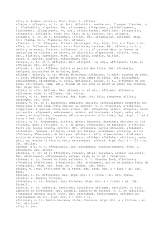 afiu, m. Ardeur, entrain, Toul. étym. L. affixus.
aflacar ~ aflaquir, v. tr. et intr. Affaiblir, rendre mou, flasque; flancher. v.
r. S'affaiblir, s'apaiser. Dér. aflacament, aflaquiment, affaiblissement,
flanchement. aflaquissent, -a, adj., affaiblissant, débilitant. aflaqueirir,
aflaquesir, affaiblir. étym. Occ. flac, du L. flaccus. Cat. aflaquir.
aflambar, v. tr. et r. Enflammer, irriter. Dér. aflambairat, enflammé. étym.
Occ. flamba, du L. flammula. Cat. aflamar.
aflancar, v. tr. Flanquer, ficher; décourager, Mtp. étym. Occ. a + flanc + ar.
aflat, m. Influence, faveur; soin; flatterie, caresse. Dér. aflatar, v. tr.,
aduler, caresser, flatter; influencer. v. r., s'insinuer dans la faveur de
quelqu'un; se flatter, se vanter, se glorifier; s'approcher. aflat¢s, -osa,
adj., flatteur, caressant. étym. L. afflatus, souffle, haleine.
aflat, m. Cavité, gouffre, enfoncement, Cév.
afligir, v. tr. et r. Affliger. Dér. afligent, -a, adj., affligeant. étym. L.
affligere. Cat. afligir.
aflocar, v. intr. Affluer, battre en parlant des flots. Dér. afloquejar,
naviguer; poursuivre de sa haine, Quer.
aflorar ~ aflorir, v. tr. Mettre de niveau; affleurer, joindre, toucher de près.
v. intr. Défleurir, couler en parlant d'un arbre en fleur. Dér. aflorament,
affleurement. afloroncar, v. intr., défleurir, couler. v. r., s'étendre de son
long. afloroncat, -ada, adj., étendu de son long au point de gêner ses voisins,
Cév. étym. Occ. flor.
afluir, v. intr. Affluer. Dér. afluent, s. et adj., affluent. afluéncia,
affluence. étym. L. affluere. Cat. afluir.
afocar, v. tr. Ameuter, exciter, Aur. étym. Occ. folc, troupeau; afolcar,
attrouper. Cat. folc.
afogar, v. tr. et r. Incendier, embraser; exciter, enthousiasmer; soumettre les
châtaignes à une trop forte chaleur au séchoir. v. r. S'exciter, s'acharner,
s'appliquer à quelque chose avec ardeur. Dér. afogadura, ardeur. afogaire, celui
qui excite. afogament, embrasement, ardeur, enthousiasme. afogat, -ada, adj.,
ardent, enthousiaste, fougueux; détors en parlant d'un fouet, Rgt. étym. L. ad +
focus + are. Cat. afogat.
afolar, v. tr. Endommager, altérer, gâter; émousser, ébrécher; dénicher un nid
d'oiseau, Quer.; fatiguer. v. r. Se gâter, s'émousser, se fatiguer; s'affoler;
faire une fausse couche, avorter. Dér. afoladura, partie émoussée. afolament,
altération, dommage. afolaire, celui qui fatigue, endommage. afolatge, action
d'altérer, d'émousser, de fatiguer. afolastrir (s'), s'amouracher. afoliment,
action de s'amouracher. afolir ~ afolesir, affoler; s'affoler. afoliscat, -ada,
adj., qui marche la tête au vent; extravagant, affecté. étym. Occ. a + fòl + ar.
Cat. afollar.
afondar (s'), v. r. S'engloutir. Dér. afondament, engloutissement. étym. L.
affundare. Cat. afonar.
afondrar, v. tr. et r. Effondrer, ravager, gâter; harasser, abîmer; engloutir.
Dér. afondrament, effondrement, ravage. étym. L. V. ad + funderare.
afonsar, v. tr. Donner du fond, enfoncer. v. r. Prendre fond, s'enfoncer;
s'établir; s'affaisser, s'engloutir. Dér. afonsament, action de prendre fond, de
s'engloutir. étym. Occ. fons, du L. fundus. Cat. fons.
aforar, v. intr. S'éloigner de la terre, mar. étym. Occ. a + fòra + ar. Cat.
fora.
aforcar, v. tr. Affourcher, mar. étym. Occ. a + forca + ar. Cat. forca.
aformic, V. formic, formiga.
afornelar, v. tr. écobuer. Syn. fornevar. étym. Occ. a + fornèl + ar. Cat.
fornell.
afortir, v. tr. Enforcir, renforcer, fortifier; affirmer, certifier. v. intr.
Labourer en profondeur; opp. assomir, labourer en surface. v. r. Se fortifier,
s'assurer; devenir aigre (vin). Dér. afortiment, renforcement, affirmation;
aigrissement du vin. étym. Occ. a + fòrt + ir.
afortunar, v. tr. Rendre heureux, riche, chanceux. étym. Occ. a + fortuna + ar.
Cat. afortunat.
af¢s, V. fos.
 