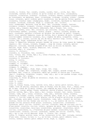 crivèl, m. Crible. Var. crevèl, cruvèl, curvèl, Cent., crilh, Aur. Dér.
crivelada, contenu d'un crible; ce qu'on crible en une fois. criveladura,
criblure. crivelaire, cribleur. crivelar, cribler; vanner; tourbillonner; planer
en tournoyant; se dandiner, Quer. crivelatge, criblage. crivèla, crible … grands
trous. crivelet, petit crible; petit tourbillon; jeu de petite fille; gaufre.
criveleta, Clathus ruber (champignon, Aude). crivelièr, marchand ou fabricant de
cribles. crivelum, criblure. étym. L. cribellum. Cat. crivell.
croc, onomatopée. Morsure; coup de dent. Dér. crocanda, nougat, Castres.
crocad¡s, croquis; croquant. crocar, croquer; becqueter; peindre. crocarèl,
-arèla, adj., coquet; aguichant; séduisant, Rgt.; fripon. Cat. croc.
cròc, m. Crochet, croc. Dér. crocaire, qui accroche. crocar, accrocher,
s'accrocher; gaffer. crocarèl, -arèla, propre … saisir. crochon, quignon de
pain. crochonar, agrafer; s'élever en quignon (en parlant du pain). croquet,
petit croc; agrafe; hameçon; noyau de cerise, Aur.; quignon de pain. croqueta,
croc-en-jambe; corneille (oiseau), Gui.; espèce de mets, croquette. cròca,
crochet, Gév.; courbe, cuiller de jeu de mail; mauvais coup. crocut, -uda, adj.,
crochu, Rgt. étym. scandinave kr“kr. Cat. croc.
cròça, f. Béquille; échasse; poteau; baudet de scieur de long; queue de jambage,
(maçon.). Dér. croçar, crosser, frapper … coup de crosse. croceta, petite
béquille. crocilha, seconde poignée d'une faux au milieu du manche. Syn.
manilha. étym. Franc. krukkja, béquille. Cat. crossa.
crocinar, Mtp., V. cracinar.
crocir, V. cruissir.
crocodil, m. Crocodile. Cat. cocodril.
cròi, -cròia, adj. Creux, Rgt.; m., creux d'arbre, Gui. étym. Gaul. *crosus.
cròis, m. Trognon de chou.
croissir, V. cruissir.
cròla, V. coròla.
crollar, V. crotlar.
crombet, V. colombet.
crombimbar, v. tr. et intr. Culbuter, Rgt.
crompar, V. comprar.
crop, m. Croup (méd.). étym. Angl. croup. Cat. crup.
cropa, f. Croupe. Dér. cropairon, croupe, Rgt. cropal, grande croupe de
montagne, Rgt. cropi…s, croupière; câble qui arrête un navire par l'arrière
(mar.). cropièra, croupière. croput, -uda, adj., qui a une grande croupe. étym.
Franc. kruppa. Cat. grupa.
cropilhon, m. Filet de pêche en entonnoir. étym. Occ. còrpo.
croqu-, V. cròc.
cros, V. crotz.
cròs, V. clòsc.
cròs, m. Creux; fosse, trou, cavité; silo, Alb.; ravin; petit vallon, Aur.;
tombe. Cròs de peiròu, entonnoir dans un étang; cròs de cauç, four … chaux; cròs
de la man, creux de la main; cròses, jeu composé de neuf trous et d'une bille.
Dér. cròsa, creux; abîme; fosse; cachette; cavité d'arbre; terrier, repaire;
grotte; ravine, Rgt., Gév., Quer., Aur. crosar, creuser. Syn. cavar, traucar.
crosat, -ada, adj., creux. croselut, -uda, adj., enfoncé; creux. croseta,
fossette du visage. crosòl, crosòla, caverne, Quer. étym. B. L. ou Gaul. cròsa.
crosta, f. Cro–te; crème de lait; gratin; cro–te d'argile qu'utilise le potier.
Dér. crostada, gros pâté; tourte. crostalhut, -uda, adj., couvert de cro–tes.
crostar, faire cro–te; former une cro–te; v. r., se couvrir de cro–te. crost…s,
grande cro–te; escarre d'une plaie. crostejar, croustiller. crostechon ~
crosteton, petit cro–ton. crostet, cro–ton. crostièr, amas de cro–tes; cro–te
d'une plaie. crostilh, cro–ton. cròsti, quignon de pain, Mtp. crostilhaire, qui
croustille. crostilhar, écro–ter; croustiller, grignoter. crostilhon, petit
cro–ton. crostilhons, m., c“telettes de porc salées. crostilh¢s,-osa, adj.,
croustillant. croston, cro–ton. crostonar, casser une cro–te. crost¢s, -osa,
adj., qui a une cro–te épaisse. étym. L. crusta. Cat. crosta.
cròta, f. Crypte; grotte; cave, vo–te, souterrain vo–té. Dér. crotada, contenu
d'une cave. crotar, vo–ter; v. r., se vo–ter. crotet, petit réduit; trou.
croton, caveau; cachot; petit réduit vo–té. étym. L. crypta.
 