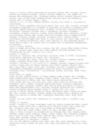 cròta, f. Crotte, fiente globuleuse de certains animaux. Dér. crotada, fiente,
crottin que laisse un animal. crotar, crotter; tomber un … un; tomber (en
parlant des châtaignes), Aur. crotarèla, petite crotte. crotòla, petite crotte.
crot¢s, -osa, crotté. étym. flamand krotte, boue qui salit les vêtements.
crotet, Gév., V. cotet, nuque, … còta.
crotlar, v. tr. et intr. Remuer; branler; crouler, Gui. étym. L. crotulare ou
corrotulare.
crotz, f. Croix; alphabet; affliction, peine. Var. cros. Dér. crosada, croisade;
croisement; diagonale; a la crosada, en quinconce, en croisant. crosadèla, pain
de coucou (Oxalis acetosella), Toul. crosador, croisillon; carrefour; noeud
d'intrigue. crosaire, croiseur (mar.). crosadura, croisure. crosament,
croisement. crosant, croisant. crosat, sorte d'étoffe, Rgt.; carrefour. crosèl,
tas de gerbes, dizeau, Rgt. croset, mets fait de pâte, noix, fromage, épices;
lasagne. crosièra, croisée. crosilha, croisure; vo–te … quatre arêtes.
crosilheta, croc-en-jambe, Cév. étym. L. crux, crucis. Cat. creu. Comp. crotz de
Malta, f. Lychnis calcedonica, Toul. crotz espilla, f. Jeu d'épingles qu'on
cache dans le sable. (A partir d'ici ne figure plus la référence systématique
au catalan).
crua, f. Ravin, Hérault.
cruc, m. Sommet de la tête, Gui.; occiput, Ag. Dér. cruca, tête; crâne; occiput,
Aur., Ag. crucat, -ada, toqué, Aur. étym. Radical pré-indo-européen cucc,
influencé par le Gaul. cruca et le L. cocca.
crucar, V. crocar.
crucific, m. Crucifix. Dér. crucificar, crucifier. étym. L. Chrét. crucifixus;
crucifigere, adaptation en ficare. Cat. crucificar.
cruga, f. Cruche, Ag., Quer., Toul. Dér. cruguet, cruchon; crugueta, petite
cruche. cruguièr, évier, Quer. étym. anc. H. All. kruka.
cruissir ~ croissir, v. tr., intr. et r. Craquer; grincer; croquer; écraser sous
la dent, ronger avec les dents; briser; tuer; fêler; manger, dévorer, Gév.,
Rgt., Fux., Quer., Cent., Toul. Dér. cruissent, -a, adj., croquant, craquant.
cruissiment, craquement; grincement; action de fêler. cruissirar (se),
s'écraser, Toul. cruissendilha ~ cruissentena, tendon, cartilage. étym. Franc.
krostjan.
crulh, Gév., V. cruvèl.
crum, -a, adj. Sombre; obscur. m. Nuage sombre; nuage orageux. Dér. crumada,
nuée, brume; orage, Quer. crumassa, orage. crum¢s, -osa, adj., nuageux; obscur.
crup, cruparlh…s, m. Matou, Rgt. Syn. maton, marro, matròs, Rgt.
crus, crusa, adj. Cru, non cuit; dur, rude, cruel; écru; non cultivé. Dér.
crusament, adv., cr–ment. crusanha, agaric pectinacé. crusaula, champignon
vénéneux, Quer. crusejar, craquer, être rude et ferme au toucher ou sous la
dent; être imparfaitement cuit. crusitge, crudité; qualité de cru. crusèla,
russule alutacée; agaric palomet. étym. L. crudus. Cat. cru, crua.
crusca, f. Reste; relief, choses de rebut, épluchures, Quer.; restes de repas,
Rgt. Dér. cruscar, écraser; croquer; manger les restes, Quer.; enlever les
débris du fond de la crèche, Rgt. crusquejar, mâchonner, Quer. étym. Germ.
kruska.
crusèl, -a, adj. Cruel. Dér. cruseltat, f., cruauté. étym. L. crudelis. Cat.
cruel.
crusòl, m. Creuset.
cruvèl ~ crovèl, m. Coque, enveloppe; coquille, écale; chrysalide, Mtp.; cruvèl
de nòse, cruvèl d'uòu, Gév., coque de noix, coquille d'oeuf. Syn. crulh, Gév.
Dér. cruvelut, -uda, adj., qui a une coque; en coque après séchage.
cub, m. Cube. Dér. cubar, cuber. cubic, -a, adj., cubique. étym. L. cubus.
cuba, f. Cuve; cuve pour le transport de la vendange, Rgt. Dér. cubada, cuvée.
cubadèl, cuveau, Quer. cubatge, cuvage. cubat, cuveau, Gui.; marmite; récipient
pour traire le lait, Fux. cubeta, cuvette, Rgt. cubièr, cellier o— sont les
cuves, Rgt. cubelha, cuveau, Fux. étym. L. cupa.
cubercèla, Rgt., V. cubricèla, … cobrir.
cuc, -a, adj. Obscur, sombre; noir, Rgt., Aur. Dér. cuca, bandeau, Aur. cucar,
obscurcir; cacher; fermer les yeux. Var. cuga, oeillères, Bit. étym. Occ. cluc,
clucar.
 