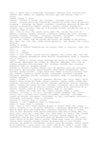 cuca, f. Lente, Cent.; chrysalide; vermisseau; chenille; mite; artison; petit
insecte. Dér. cuquet, id. cuquetar, vétiller, agir avec avarice. étym. L.
coccus.
cuècha, cuòcha, V. còire.
cuèissa ~ cuòissa, f. Cuisse. Dér. coissada ~ cuissada, coup sur la fesse.
coissal ~ cuissal, partie de l'armure qui couvrait la cuisse; canon de pantalon.
coissatge ~ cuissatge, les fesses. coissièra ~ cuissièra, garniture de peau qui
recouvre la caisse d'un tambour. coissòt ~ cuissòt, cuissot (boucherie).
coissut, -uda ~ cueissut, -uda, qui a de grosses cuisses. Les dérivés sont en ui
ou en uèi. étym. L. coxa.
cuèr ~ cuòr, m. Cuir. Var. quièr, quiòr, quèr. Dér. coiram, les cuirs en
général. curatièr, tanneur. curatari , tannerie; commerce des cuirs. cuirassa ~
coirassa, cuirasse. cuirassar ~ coirassar, cuirasser. cuirassièr ~ coirassièr,
cuirassier. cuirassat ~ coirassat, cuirassé. étym. L. corium.
cuf, -a, adj. Creux; vide (en parlant des fruits, des légumes et des grains),
Rgt., Quer. Var. cufe. Dér. cufar, mettre quelqu'un … sec, décaver. Syn. curlir,
escurlar.
cufèla, V. culèfa.
cugulièra, f. Endroit fréquenté par les coucous. étym. L. cucullus > cogul (Occ.
anc.).
cuir-, V. … cuèr.
cuis-, V. … cuèissa.
cujar, v. intr. Penser, croire; faillir; supposer. Var. cunjar, Rgt., Alb. Dér.
cujança, croyance; présomption; bonne opinion; outrecuidance. étym. L. cogitare.
cul, V. cuol.
culèfa ~ cufèla, f. Gousse, cosse; enveloppe des grains du raisin; fig., chose
sans valeur, méprisable. Far culèfas de, mépriser, dédaigner, Toul.; far de
culèfas, éplucher; être minutieux. Var. cotofèla, cotolèfa. Dér. culefons,
diminutif. étym. Gr. kelyphos, gousse.
culhièr, m. Cuiller; tarière; drague; outil de sabotier; outil de cultivateur
pour planter des boutures; canard souchet; solen (Solen strigellatus). Dér.
culhièra, grosse cuillère … soupe; bâton pour remuer la bouillie de maïs, Cent.
Syn. todelha. culhier…s, canard souchet. culhierada, cuillerée. culhieret,
cuilleron; châtaigne avortée. culhieron, cuilleron. étym. L. cochlearium, de
cochlea, escargot.
culhir ~ colher, v. tr. Cueillir; ramasser; récolter. Var. colir, Narb.; calir,
quelhir, haute vallée de l'Aude. Conjug. culhissi, cuèlhi, cuèlh, culhèm. Dér.
culheire, cueilleur, celui qui récolte. culhida, cueillette; récolte. culhidor,
poêlon … manche pour puiser de l'eau. culhidor, culhidoira, adj., qui peut être
cueilli. culhiment, art de cueillir. culhison, saison de la cueillette, de la
récolte. culhiòt, creux de la main, Hérault. étym. L. colligere.
culpa, f. Faute. Var. cupa, Aur. Dér. culpar, accuser. étym. L. culpa.
cultivar ~ coitivar, v. tr. et r. Cultiver; soigner; préparer. Dér. cultiu ~
coitiu, Toul., culture; terre inculte, en jachère. cultivada ~ coitivada,
travail de culture. cultivable ~ coitivable, -a, adj., cultivable. cultivaire ~
cultivador, cultivateur. étym. L. cultivare.
cultura, f. Culture. étym. L. cultura.
cumenjar, v. intr. Communier. étym. L. communicare.
cumin, m. Cumin. étym. L. cuminum.
cunh ~ conh, m. Coin; angle; morceau de pain ou d'autre chose. Dér. conhar ~
cunhar, coincer; v. r., se serrer. conhièira ~ cunhièira, emplacement d'un coin
dans un objet qu'on veut fendre Rgt.; incision; fondrière. élym. L. cuneus.
cuol, m. Cul; derrière; fond; partie inférieure; baie dans un étang, Mtp. Var.
quiol, Alb.; quiu, Aur.; cuèu, Mtp. tiol, chol, Aude; cul (Arch.). Dér. culada,
culée de pont; cuir voisin de la queue. culairon, culeron (partie de la
croupière); fond de sac; linge qu'on place au derrière d'un bébé, Bit. cular,
culer; rester en arrière (mar.); reculer, lâcher pied. cular, m., rectum. Var.
cholar, Cent. culassa, culasse; arrière de bateau (mar.); tronc d'arbre.
culatièr, les fesses et les hanches. culejar, jouer des hanches. culeta, manche
de la ® pantena ¯. culon, petit cul. culòt, fond de sac. étym. L. culus. Comp.
cuolblanc, m. Motteux (oiseau); royaliste. cuolbuf¢s, -osa, adj. Penaud, capot,
 