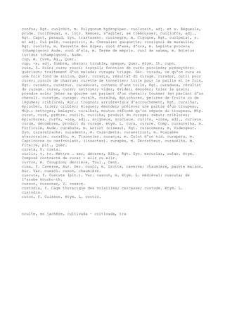 confus, Rgt. cuolcòit, m. Polygonum hydropiper. cuolcosit, adj. et s. Bégueule,
prude. cuolfregar, v. intr. Remuer, s'agiter, se trémousser. cuolluf¢s, adj.,
Rgt. Capot, penaud. Syn. trastasenc. cuolnegre, m. Cigogne, Rgt. cuolpelat, s.
et adj. Cul pelé. cuolpoirit, m. Chevalier guignette; rossignol de muraille,
Rgt. cuolr¢s, m. Fauvette des Alpes. cuol d'ase, d'ors, m. Lepiota procera
(champignon) Aude. cuol d'ola, m. Terme de mépris. cuol de sauma, m. Boletus
luridus (champignon), Aude.
cup, m. Cuve, Ag., Quer.
cup, -a, adj. Sombre, obscur; trouble, opaque, Quer. étym. It. cupo.
cura, f. Soin; cure; souci; travail; fonction de curé; paroisse; presbytère;
guérison; traitement d'un malade; curage; triage. Dér. curada, ce qu'on cure en
une fois fond de sillon, Quer. curad¡s, résultat du curage. curador, outil pour
curer; curoir de charrue; curette de tonnelier; toile pour la paille et le foin,
Rgt. curador, curateur. curadorat, contenu d'une toile, Rgt. curadura, résultat
du curage. curar, curer; nettoyer; vider, évider; émonder; trier le grain;
prendre soin; jeter sa gourme (en parlant d'un cheval); tousser (en parlant d'un
cheval). curatge, curage. curalh, curalha, épluchures, pelures de fruits ou de
légumes; criblures, Aur.; trognon; arrière-faix d'accouchement, Rgt. curalhar,
éplucher, trier; cribler; élaguer; émonder; prélever une partie d'un troupeau,
Mtp.; nettoyer, balayer. curalhat, mouton réformé qu'on sépare du troupeau, Mtp.
curat, curé, prêtre. curilh, curilha, produit du curage; rebut; criblures;
épluchures. cur¢s, -osa, adj., soigneux, soucieux. curi¢s, -iosa, adj., curieux.
curum, décombres, produit du curage. étym. L. cura, curare. Comp. curaurelha, m.
Forficule, Aude. curabuòu, m. Loriot (oiseau), Rgt. curacomuns, m. Vidangeur.
Syn. curaretrachs. curadents, m. Cure-dents. curaestront, m. Scarabée
stercoraire. curafòc, m. Tisonnier. curan¡s, m. Culot d'un nid. curapera, m.
Capricorne ou cerf-volant, (insectes). curapès, m. Décrotteur. curauèlhs, m.
Ficaire, plt., Quer.
cureta, V. creta.
curlir, v. tr. Mettre … sec, décaver, Alb., Rgt. Syn. escurlar, cufar. étym.
Composé contracté de curar + alir ou elir.
curron, m. Croupion; derrière, Toul., Cent.
cusa, f. Caverne, Aur. Dér. cusòl, m. Grotte, caverne; chaumière, pauvre maison,
Aur. Var. cuesòl. cuson, chaumière.
cuscuta, f. Cuscute (plt.). Var. cascut, m. étym. L. médiéval: cuscuta; de
l'arabe koucho–th.
cusson, cussonar, V. cosson.
custòdia, f. Cage thoracique des volailles; carcasse; custode. étym. L.
custodia.
cuton, f. Cuisson. étym. L. coctio.
nculte, en jachère. cultivada ~ coitivada, tra
 