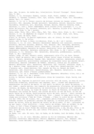 dau, imp. 3e pers. du verbe dar, interjection. Allons! Courage! Donne dessus!
dau, V. del.
daubar, v. tr. Arranger; dauber, tancer. étym. Franc. dubban > adobar.
daudèla, f. Vanneau (oiseau), Cent. Syn. alausa, vanèla. étym. Occ. dauradèla.
dauna, Aur., V. cauna.
daurar, v. tr. et r. Dorer; couvrir de bijoux; colorer en jaune; orner;
enrichir. Dér. daurada, dorade (poisson). dauradura, dorure. dauraire, doreur.
dauradeta, doradille, plt. dauratge, dorage. daurat, Amanita cesarea, Aude.
daurejar, v. intr., dorer légèrement; être couleur d'or; rayonner; v. r., se
dorer de plaisir, Ag. daureta, cétérach, plt. daurèia, bijoux d'or. daurièr,
bijoutier. étym. L. de + aurare.
daus, prép. Vers, Cév., Gév., Mtp., Rgt. Var. dèus, dors. étym. L. de + versus.
dausar, v. tr. Se dépêcher en coupant le blé … la serpe. étym. Lim. daus,
daussa, serpe; de dalh, faux.
d'aut, m. Le haut, la partie supérieure. adv. et interj. En haut. Allons!
Debout! étym. L. de altus.
daval, adv. En bas; l…-bas; ici-dessous. étym. L. de + ad + vallem.
davalar, v. tr. et intr. Dévaler; descendre; démonter son cavalier; renverser;
provenir, dériver; baisser, déchoir. Var. devalar. Dér. davalada, descente,
pente; éboulis, Corbières; chute. davalador, lieu par o— on descend; pente,
rampe; débarcadère; descente du gosier. davalaire, celui qui descend.
davalament, descente. davalenc, précipice, Cév. étym. L. de + vallis + are.
davançar, v. tr. Devancer. Dér. davancièr, devancier, prédécesseur, ancêtre.
étym. L. de + abantiare.
davant, prép. et adv. Devant; avant, auparavant; plus t“t; en face. Davant
morir, avant de mourir, Rgt.; davant d'anar jaire, avant d'aller se coucher,
Gév. m. Devant, devanture, façade. Dér. davantal, tablier. davantalat, plein un
tablier. davantièr, poitrinière; ensouple de tisserand; celui qui marche devant.
davantièra, amazone (vêtement de femme). davantiu, avenue qui se présente
devant; devanture; abri. davantura, devanture. Syn. taulièr, ventalha. étym. L.
de + abante. Comp. davantantan, adv. Il y a deux ans. davant-darrièr, adv. A
l'envers; adj., avant-dernier, Cév. davant de fòc, m. Devant de foyer.
davantièr, adv. Avant-hier. davantièrassa, adv. Naguère. davantjorn, m. Aube.
davantora, adv. Avant l'heure; prématurément.
daverar, v. tr. et r. Aveindre; tirer hors; dépendre; détacher; trier, Gui.; se
délivrer. étym. Occ. de + averar.
d…vid, m. Davier; sergent de menuisier; chien de tonnelier. étym. David, nom
propre.
de, prép. De. Exprime le partitif sans article: vòli de sucre, je veux du sucre;
donatz-me d'amètlas, donnez-moi des amandes. Sert … former des expressions
adverbiales: es partit de matin, il est parti le matin; es casut de pautas, il
est tombé … quatre pattes. Les rapports de possession, d'origine, de matière, de
contenu, de moyen, de destination, de distinction, de datation sont indiqués par
de: la vinha de Lanas, la vigne de Lanes; lo faure de Fanjaus, le forgeron de
Fanjeaux; una caissa de fusta, une caisse de bois; un sac de milh, un sac de
maïs; Gajan de la Selva, Gaja-la-Selve; molin de vent, moulin … vent; carreta de
buòus, charrette … boeufs; forn de cauç, four … chaux; lo camp dels olius, le
champ aux oliviers; l'òme de l'ase, l'homme … l'âne; lo sièis de mai de I900, le
six mai I900; fèr de lissar, fer … repasser; pèira d'amolar, pierre … aiguiser.
Précède souvent le prédicat: estudia de capelan, il étudie pour être prêtre;
èsser de vailet, être en qualité de valet; es de pl…nher, il est … plaindre; es
de mal legir, c'est difficile … lire; vestit de soldat, vêtu en soldat; fa de
l'ase, il fait l'âne; d'aquels coards! quels couards! miserable de ieu!
misérable que je suis! Forme des doubles prépositions, a de, de per, d'en: a de
bon, pour de bon; de per còr, par coeur; d'en palun, de l'étang. étym. L. de.
de-, V. des-.
de bada, loc. adv. En vain. Syn. en bada, en de badas, tant de badas. étym. Occ.
badar.
debanar, v. tr. et intr. Dévider, mettre le fil en écheveau; débiter des
paroles; renverser; dégringoler; bâcler; dépêcher; mourir. Var. dabanar. Dér.
debanada, chose dévidée; temps passé … dévider; débâcle; déroute; fuite.
 