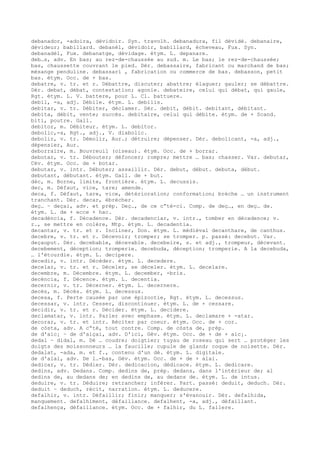 debanador, -adoira, dévidoir. Syn. travolh. debanadura, fil dévidé. debanaire,
dévideur; babillard. debanèl, dévidoir, babillard, écheveau, Fux. Syn.
debanadèl, Fux. debanatge, dévidage. étym. L. depanare.
deb…s, adv. En bas; au rez-de-chaussée au sud. m. Le bas; le rez-de-chaussée;
bas, chaussette couvrant le pied. Dér. debassaire, fabricant ou marchand de bas;
mésange penduline. debassari , fabrication ou commerce de bas. debasson, petit
bas. étym. Occ. de + bas.
debatre, v. tr. et r. Débattre, discuter; abattre; élaguer; gauler; se débattre.
Dér. debat, débat, contestation; agonie. debateire, celui qui débat, qui gaule,
Rgt. étym. L. V. battere, pour L. Cl. battuere.
debil, -a, adj. Débile. étym. L. debilis.
debitar, v. tr. Débiter, déclamer. Dér. debit, débit. debitant, débitant.
debita, débit, vente; succès. debitaire, celui qui débite. étym. de + Scand.
biti, poutre. Gall.
debitor, m. Débiteur. étym. L. debitor.
debolic,-a, Rgt., adj., V. diabolic.
debolir, v. tr. Démolir, Aur.; détruire; dépenser. Dér. debolicant, -a, adj.,
dépensier, Aur.
deborraire, m. Bouvreuil (oiseau). étym. Occ. de + borrar.
debotar, v. tr. Débouter; défoncer; rompre; mettre … bas; chasser. Var. debutar,
Cév. étym. Occ. de + botar.
debutar, v. intr. Débuter; assaillir. Dér. debut, début. debuta, début.
debutant, débutant. étym. Gall. de + but.
dèc, m. Borne, limite, frontière. étym. L. decussis.
dec, m. Défaut, vice, tare; amende.
deca, f. Défaut, tare, vice, détérioration; conformation; brèche … un instrument
tranchant. Dér. decar, ébrécher.
deç… ~ deçai, adv. et prép. Deç…, de ce c“té-ci. Comp. de deç…, en deç… de.
étym. L. de + ecce + hac.
decadéncia, f. Décadence. Dér. decadenciar, v. intr., tomber en décadence; v.
r., se mettre en colère, Mtp. étym. L. decadentia.
decantar, v. tr. et r. Incliner, Don. étym. L. médiéval decanthare, de canthus.
decebre, v. tr. et r. Décevoir; tromper; se tromper. p. passé: decebut. Var.
deçauput. Dér. decebable, décevable. decebeire, s. et adj., trompeur, décevant.
decebement, déception; tromperie. decebuda, déception; tromperie. A la decebuda,
… l'étourdie. étym. L. decipere.
decedir, v. intr. Décéder. étym. L. decedere.
decelar, v. tr. et r. Déceler, se déceler. étym. L. decelare.
decembre, m. Décembre. étym. L. december, -bris.
decéncia, f. Décence. étym. L. decentia.
decernir, v. tr. Décerner. étym. L. decernere.
decès, m. Décès. étym. L. decessus.
decesa, f. Perte causée par une épizootie, Rgt. étym. L. decessus.
decessar, v. intr. Cesser, discontinuer. étym. L. de + cessare.
decidir, v. tr. et r. Décider. étym. L. decidere.
declamatar, v. intr. Parler avec emphase. étym. L. declamare + -atar.
decorar, v. tr. et intr. Réciter par coeur. étym. Occ. de + cor.
de còsta, adv. A c“té, tout contre. Comp. de còsta de, prép.
de d'aic¡ ~ de d'aiçai, adv. D'ici, Gév. étym. Occ. de + de + aic¡.
dedal ~ didal, m. Dé … coudre; doigtier; tuyau de roseau qui sert … protéger les
doigts des moissonneurs … la faucille; cupule de gland; coque de noisette. Dér.
dedalat, -ada, m. et f., contenu d'un dé. étym. L. digitale.
de d'alai, adv. De l…-bas, Gév. étym. Occ. de + de + alai.
dedicar, v. tr. Dédier. Dér. dedicacion, dédicace. étym. L. dedicare.
dedins, adv. Dedans. Comp. dedins de, prép. dedans, dans l'intérieur de; al
dedins de, au dedans de; en dedins de, au dedans de. étym. L. de intus.
deduire, v. tr. Déduire; retrancher; inférer. Part. passé: deduit, deduch. Dér.
deduit ~ deduch, récit, narration. étym. L. deducere.
defalhir, v. intr. Défaillir; finir; manquer; s'évanouir. Dér. defalhida,
manquement. defalhiment, défaillance. defalhent, -a, adj., défaillant.
defalhença, défaillance. étym. Occ. de + falhir, du L. fallere.
 