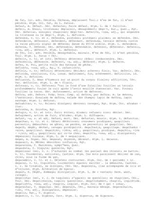 de fat, loc. adv. Pénible, fâcheux, déplaisant Toul.; m'es de fat, il m'est
pénible. étym. Occ. fat, du L. fatuus.
defaut, m. Défaut. Dér. defautar, faire défaut. étym. L. de + fallitus.
defèci, m. Ennui, tristesse; déplaisir, désagrément; dégo–t, Aur., Quer., Rgt.
Dér. defeciar, ennuyer; chagriner; dégo–ter. defeci¢s, -osa, adj., qui engendre
la tristesse ou le dégo–t. étym. L. deficere.
defendre, v. tr. et r. Défendre, prohiber; protéger; plaider; se défendre. Dér.
defendeire, défenseur. defendent, défendant. defenduda, terrain défendu contre
la vaine pâture; signal de défense; danse du XVIIè siècle. étym. L. defendere.
defensa, f. Défense. Dér. defensable, défendable. defensor, défenseur. defensiu,
-iva, adj., défensif. étym. L. defensus.
de fèr, loc. adv. Pénible, désagréable, mauvais. M'es de fèr, il m'est pénible,
Toul. étym. L. ferus > fèr.
deferir, v. tr. et intr. Déférer; décerner; céder; condescendre. Dér.
deferéncia, déférence. deferent, -a, adj., déférent. étym. L. deferre.
defés, m. Foc, petite voile des bateaux de pêche.
definh¢s, -osa, adj., Ag., V. refastinh¢s.
definir, v. tr. Définir; déterminer; décider; achever; finir. Var. defenir. Dér.
definida, conclusion, fin, issue. definiment, fin, achèvement. definicion, id.
étym. L. definire.
defluxion, f. Amas d'humeurs sur un point du corps; fluxion; affliction, Cév.
Var. deflucion. étym. L. de + fluxio.
defonsar, v. tr. Défoncer; “ter le fond d'une futaille; fouiller un terrain
profondément; fouler le cuir après l'avoir mouillé (tannerie). Var. fonsar;
fouiller la terre. Dér. defonsament, action de défoncer.
defòra, adv. Dehors. Prép. hors. Comp. al defòra, per defòra. m. Le dehors,
l'extérieur. Ensalada de defòra, salade des champs; lapin de defòra, lapin
sauvage. étym. L. deforas.
defrabitar, v. tr. Briser; dissiper; dévorer; ravager, Rgt. étym. Occ. afrabar ~
itar.
defronhe, m. Goinfre, Rgt.
defugir, v. tr. et intr. Fuir; éviter, éluder; refuser; nier; dénier. Dér.
defugiment, action de fuir, d'éluder. étym. L. diffugere.
defunt, -a, s. et adj. Défunt, mort. Dér. defuntar, mourir. étym. L. defunctus.
degalhar, v. tr. et r. Gâter; détériorer; consumer; prodiguer, gaspiller;
pervertir, débaucher; se gâter, se perdre, se pervertir; se gaspiller. Dér.
degalh, dégât, déchet, ravage; prodigalité. degalhad¡s, gaspillage. degalhador ~
-aire, gaspilleur. degalhièr, -ièra, adj., gaspilleur, prodigue. degalhiu, -iva
~ -¡vol, adj., gaspilleur; qui co–te cher. degalh¢s, -osa, adj., dissipateur,
dépensier; ruineux. étym. L. de + aequaliare.
degan, m. Doyen. Dér. deganat, doyenné, décanat. étym. L. decanus.
deganaci, m. Mêlée; désordre; confusion, Rgt.
deganaissa, f. Manières, sympt“mes, Quer.
deganèsta, f. Dispute; querelle, Rgt.
deganissar (se), v. r. S'acharner au combat (en parlant des chiens); se battre.
v. tr. Tourmenter, asticoter, Castres. étym. Ces mots paraissent dériver de can,
chien, sous la forme de gan.
degarambir, v. tr. et r. Déjeter; contourner. étym. Occ. de + garrambi + ir.
degarar, v. tr. Inquiéter, tourmenter; égarer; exciter … la débauche, Castres.
v. r. Se troubler, se dissiper, Cév. Dér. degaresta, rixe accompagnée de cris et
d'injures. étym. Altération de egarar.
degast, m. Dégât, dommage; dissipation. étym. L. de + vastare; Germ. wast,
ravager.
degatinhar (se), v. r. Se taquiner; s'agacer; se quereller; se chagriner, Cév.,
Toul. Dér. degatinhaire, taquin; querelleur. degatinhament, chagrin, inquiétude.
degatinh¢s, -osa, adj., chagrin, inquiet. étym. Occ. de + gat + inhar.
degavalhar, V. degalhar. Dér. degavalh, Cév., mauvais ménage. degavalhaire,
-ièr, -¢s, adj., dissipateur, dépensier.
degelir, Rgt., V. digerir.
degestir, v. tr. Digérer, Cent. étym. L. digestus, de digerere.
 