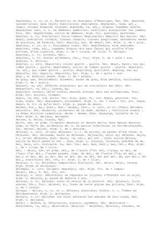 deglendar, v. tr. et r. Pervertir; se dissiper; s'émanciper, Rgt. Dér. deglend,
laisser-aller; sans façon; familiarité; négligence. deglendat, -ada, adj.,
léger; volage; évaporé; dissipé. deglende, -a, adj., dispos; ingambe; alerte.
degodilhar (se), v. r. Se démener; gambiller, sautiller; écarquiller les jambes,
Toul. Dér. degodilhada, action de démener. étym. Occ. godilhar, gordilhar.
degolar, v. tr. Précipiter; faire tomber; dégringoler; démolir; mal marier. Dér.
degòl, précipice; trouble, fracas; chagrin, tracas; gaspillage, abondance; excès
de plaisirs, de faveurs, Cent. degolòu, Syn. de degòl, Cév. étym. L. de + gula.
degolhar, v. tr. et r. Disloquer; luxer. Dér. degolhadura, mise négligée.
degolhat, -ada, adj., ingambe; dispos; mis sans façon; qui souffre d'une
entorse, d'une luxation. étym. L. de + locare, de locus. V. delogar.
degolhar, v. tr. écosser, Rgt..
degolhar, v. tr. Avaler avidement, Cév., Toul. étym. L. de + gula + are.
degorar, V. devorar.
degotar, v. intr. Dégoutter; couler goutte … goutte. Dér. degot, égout; eau qui
tombe goutte … goutte. degotament, action de tomber goutte … goutte. degotant,
-a, adj., qui tombe goutte … goutte. degotièra, gouttière. degotag, eau qui
dégoutte, Don. degotir, dégoutter, Aur. étym. L. de + gutta + are.
degr…, m. échelon; degré. étym. L. de + gradus.
de greu, adv. Péniblement; durement. èsser de greu, être pénible, douloureux.
étym. L. de + gravis.
deguert, -a, adj. Affecté; minaudier; qui se contrefait; mal bâti. Dér.
deguertant, -a, adj., joyeux, Ag.
deguilhon (èsser), úEtre confus, penaud, échouer dans ses entreprises, Toul.
étym. Occ. guilhar, tromper.
degun, -a, adj. ind. Aucun. Var. diun, Quer. Pr. ind. degun, personne. Var.
dig£, dig£s. Dér. degunament, aucunement. étym. L. nec + unus > Occ. anc. negun.
degut, m. D–; ce qu'on doit. étym. p. passé de deure.
deimar, Aur., Ag., Quer., Rgt.~ deumar, Cent., v. intr. et tr. Dîmer; décimer;
amoindrir. Dér. deimaire, collecteur de la dîme. deimari , territoire soumis …
la dîme; division cadastrale. deime ~ dèume, dîme. deimatge, collecte de la
dîme. étym. L. decimus, decimare.
deisse, m. Peine, tracas, Rgt.
dej¢s, adv. et prép. Ci-après; dessous; çò dess£s dej¢s, sens dessus dessous.
Comp. al dej¢s de, au-dessous de. m. La partie inférieure; le rez-de-chaussée.
Var. dejòst, dejost. étym. L. de + deorsum.
dejunar, v. intr. Je–ner; déjeuner. v. r. Se priver, se passer d'une chose. m.
Déjeuner. Dér. dejunada, heure du déjeuner. dejunaire, celui qui déjeune. dejun,
m., je–ne; déjeuner, Quer. dejun, -a, adj., qui est … jeun; saliva dejuna,
salive du matin quand on est … jeun. étym. L. jejunus, jejunare, précédé de de.
del, dels, art. contracté. Du, des. Var. dal, das, Cent., dau, Cév., Mtp. étym.
L. de + illum, de + illos.
del… ~ delai, adv. et prép. Del…, de l'autre c“té: del… l'aiga, au del… de
l'eau; l'an del…, l'année passée. Comp. de del…, de l'autre c“té; en del…, au
del…; al del… de, au del… de; en del… de, en del… de; per del… de, par del…; ièr
del…, avant-hier; del… ont, o—. étym. L. de + illac.
delaiar, v. tr. Retarder; temporiser; distraire. Dér. delai, délai, retard.
étym. Forme de delaissar.
delampar, v. intr. Galoper; déguerpir, Rgt. étym. Occ. de + lampar.
delant, adv., V. del… ont, ont.
delatar, v. intr. Déblatérer; se répandre en injures; s'étendre sur un sujet.
étym. L. delatus, p. passé de deferre + are.
delavar, v. tr. Délaver; laver le vernis de la poterie. Dér. delavaci, forte
averse, Cév., Toul. delavat, m., fosse de terre glaise des potiers, Cent. étym.
L. de + lavare.
delegar ~ deliar, v. tr. et r. Délayer; dissoudre; fondre. v. r. Tomber en
déliquescence. étym. L. deliquare.
delegir, v. tr. éplucher les noix; extraire les amandes de leur coque, Rgt.
étym. L. deligere.
delèit ~ delèch, m. Délectation, plaisir, agrément. Dér. deleitable ~
delechable, -a, adj., délectable. deleitar ~ delechar, délecter, charmer, se
 