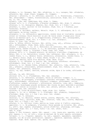 afrabar, v. tr. Ravager, Rgt. Dér. afrabitar, v. tr., ravager, Rgt. afrabelar,
affaiblir, Rgt. étym. Franc. hrappan, Fr. frapper.
afrairar ~ afrairir, v. tr. Affilier, associer. v. r. Fraterniser, s'associer.
Dér. afrairament ~ -iment, fraternisation, association. étym. Occ. a + fraire +
ar, ir. Cat. frare, vx.
aframit, -ida, adj. Famélique, Alb. étym. L. fames.
afranar (s'), v. r. S'acharner, s'élancer avidement, Gév. étym. V. afernar.
afrancar, v. tr. Assouplir; dégeler, Aur. étym. Occ. a + franc + ar.
afranhar, v. intr. Quitter le nid (oiseau). étym. Occ. a + franhar, pour
foranisar, foraniar.
afranhent, m. Accident, malheur, Hérault. étym. L. V. adfrangere, du L. cl.
adfringere, se briser contre.
afranquir, v. tr. Affranchir; apprivoiser, rendre doux et traitable; assouplir;
aviner un tonneau; faire bouillir un pot de terre avant l'usage pour faire
partir le mauvais go-t. v. r. S'apprivoiser, s'adoucir. Dér. afranquiment,
affranchissement. étym. Occ. a + franc + ir. Cat. afranquir.
afrau, V. frau. Cat. afrau.
afre, m. Affre, effroi, horreur. Dér. afr¢s, -osa, adj., affreux. afrosament,
adv., affreusement. étym. Germ. aifr, terrible.
afredir ~ afregir, v. tr. et r. Refroidir; se refroidir. Dér. afrejolir, v. tr.,
rendre froid, rendre frileux. v. r., se refroidir, prendre froid; tourner au
froid (temps). étym. L. frigidus > fred, freg. Cat. fred.
afrescar (s'), v. r. Prendre plaisir, se réjouir; s'attifer; s'empresser, se
hâter, Cév. v. tr. Rafraîchir, rincer. Syn. refrescar. Dér. afresquir, v. tr.,
rendre frais. v. r., devenir frais. afrescolir, afrescairir, rendre frais. v.
r., devenir frais. étym. a + fresc (Germ. frisk) + ar. Cat. fresc.
afrèst, m. Zénith; faîte d'un édifice. étym. Germ. first.
afretar, v. tr. Affréter un navire. Dér. afretaire, affréteur. afretament,
affrètement. étym. Occ. a + fret + ar. Cat. afretar.
afreulir, v. tr. Rendre frêle, affaiblir. Dér. afreulit, -ida, afrevolit, -ida,
adj., affaibli. afreuliment, affaiblissement. étym. Occ. frèule, anc. Occ.
frevol. Cat. afrevolir, afreulir.
afric, -a, adj. Ardent, obstiné, acharné; avide, âpre à la curée, affriandé; en
rut.
african, -a, adj. Africain.
afriscar (s'), v. r. S'acheminer, Cév. Syn. adralhar.
afrontar, v. tr. Affronter, attaquer, faire un affront; tromper. v. r.
S'affronter, se provoquer, s'attaquer; confiner; envisager. Dér. afrontadament,
adv., effrontément. afrontaire, insolent; trompeur. afrontament, action
d'affronter, audace. afrontari , effronterie. afront¢s, -osa, adj., téméraire.
afrontador, branchages placés au-dessus des claies du parc destinés à protéger
les vaches contre la violence du vent, Aur. afront, affront. étym. L. ad +
frontem + are. Cat. afrontar.
afulhièr, m. Livre de plain-chant, Aude, étym. Occ. fuèlha.
afumar, v. tr. et r. Enfumer. v. r. S'enfumer. Dér. afumatar, fréquentatif
d'enfumer. étym. Occ. a + fum + ar, atar. Cat. afumat.
afuscar, Rgt. V. enfuscar.
afusolar, v. tr. Amincir, rendre svelte, alerte, dégourdi. Var. afisolar,
afisorlar, Toul., afirolar, Aude. Dér. afusolat, -ada, adj., alerte, dégourdi.
étym. Occ. a + fusòl + ar. Cat. fus.
afustar, v. tr. Aff-ter; viser, mettre en joue; aller à l'aff-t; aiguiser,
appointer. v. r. Se préparer, s'ajuster; faire parade ou toilette. Dér. afust,
m., aff-t. Syn. espèra. afustament, action d'aff-ter. afustatge, aff-tage,
aiguisage. étym. Occ. a + fust, fusta + ar. Cat. afust, fust.
aga, V. aiga.
agaça, f. Pie (oiseau), agace. Dér. agaçat ~ -on, jeune pie. agacièr, nid de
pie. agaçar, v. tr. et intr., crier en parlant de la pie; agacer, provoquer,
fatiguer. v. r., s'agacer. agaçant, -a, adj., agaçant. agaçament, agacement.
agaçada, cri de la pie; provocation. agaçari , agacerie. agacejar, agacer,
taquiner. étym. Germ. agatza. Cat. garsa, agarsa.
 