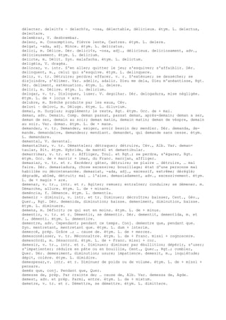 délecter. deleit¢s ~ delech¢s, -osa, délectable, délicieux. étym. L. delectus,
delectare.
delembrar, V. desbrembar.
delenc, m. Consomption, fièvre lente, Castres. étym. L. delere.
delgat, -ada, adj. Mince. étym. L. delicatus.
delici, m. Délice. Dér. delici¢s, -osa, adj., délicieux. deliciosament, adv.,
délicieusement. étym. L. delicium.
delicte, m. Délit. Syn. malafacha. étym. L. delictum.
deligèia, V. dragèa.
delincar, v. intr. S'en aller; quitter le jeu; s'esquiver; s'affaiblir. Dér.
delinquent, m., celui qui s'esquive. étym. L. delinquere.
delir, v. tr. Détruire; perdre; effacer. v. r. S'exténuer; se dessécher; se
disjoindre, s'élimer. Var. adelir, adalir. Dieu me dela, Dieu m'anéantisse, Rgt.
Dér. deliment, exténuation. étym. L. delere.
deliri, m. Délire. étym. L. delirium.
delogar, v. tr. Disloquer, luxer. V. degolhar. Dér. delogadura, mise négligée.
étym. L. de + locus + are.
delubre, m. Brèche produite par les eaux, Cév.
deluvi ~ delovi, m. Déluge. étym. L. diluvium.
demai, m. Surplus; supplément; le reste, Rgt. étym. Occ. de + mai.
deman, adv. Demain. Comp. deman passat, passat deman, après-demain; deman a ser,
deman de ser, demain au soir; deman matin, demain matin; deman de vèspre, demain
au soir. Var. doman. étym. L. de + mane.
demandar, v. tr. Demander, exiger, avoir besoin de; mendier. Dér. demanda, de-
mande. demandaire, demandeur; mendiant. demandet, qui demande sans cesse. étym.
L. demandare.
demantal, V. davantal.
demantalhar, v. tr. Démanteler; détraquer; détruire, Cév., Alb. Var. deman-
taular, Bit. étym. Hybride, de mantèl et demantibular.
demarrimar, v. tr. et r. Affliger, Toul. et Rgt.; se perdre, s'égarer, Rgt.
étym. Occ. de + marrir + imar, du Franc. marrjan, affliger.
demasiar, v. tr. et r. Excéder; gâter, détruire; se plaire … détruire, … mal
faire. Dér. demasiadura, chose excessive; bousillage; état d'une personne mal
habillée ou décontenancée. demasiat, -ada, adj., excessif, extrême; déréglé;
dégradé, abîmé, détruit; mal … l'aise. demasiadament, adv., excessivement. étym.
L. de + magis + are.
demenar, v. tr., intr. et r. Agiter; remuer; entraîner; conduire; se démener. m.
Démarche, allure. étym. L. de + minare.
deméncia, f. Démence. étym. L. dementia.
demenir ~ diminuir, v. intr. et tr. Diminuer; décroître; baisser, Cent., Gév.,
Quer., Rgt. Dér. demenida, diminution; baisse. demeniment, diminution, baisse.
étym. L. diminuere.
demens, m. Déficit; ce qui est en moins. étym. L. de + minus.
dementir, v. tr. et r. Démentir, se démentir. Dér. dementit, dementida, m. et
f., démenti. étym. L. dementire.
dementre, adv. Cependant; pendant ce temps. Conj. dementre que, pendant que.
Syn. mentretant, mentretant que. étym. L. dum + interim.
demercé, prép. Grâce …; … cause de. étym. L. de + merces.
demesconéisser, v. tr. Méconnaître. étym. L. de + Franc. missi + cognoscere.
demescòrdi, m. Désaccord. étym. L. de + Franc. missi + cor.
demesir, v. tr., intr. et r. Diminuer; diminuer par ébullition; dépérir, s'user;
s'impatienter; réduire en pâte ou en bouillie, Cent., Quer., Rgt.; combler,
Quer. Dér. demesiment, diminution; usure; impatience. demesit, m., inquiétude;
dépit, colère. étym. L. dimidire.
demespesar,v. intr. et r. Diminuer de poids ou de volume. étym. L. de + missi +
pensare.
demés que, conj. Pendant que, Quer.
demesse de, prép. Par crainte de; … cause de, Alb. Var. demessa de, Agde.
demest, adv. et prép. Parmi, entre. étym. L. de + mixtum.
demetre, v. tr. et r. Démettre, se démettre. étym. L. dimittere.
 