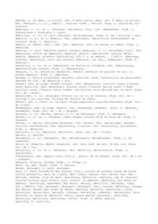 demièg, m. Le demi, la moitié. adj. A demi plein, demi. adv. A demi, au milieu.
Dér. demiejar, v. tr., emplir … moitié; vider … moitié. étym. L. dimidium, di-
midiare.
demingar, v. tr. et r. Diminuer; amoindrir, Toul. Syn. demendigar. étym. L.
diminuicare = diminuere + icare.
demolinar, v. tr. et intr. ébouler; faire.ébouler. étym. L. de + molinum + are.
demolir, v. tr. et r. Démolir. Dér. demoliment, démolition; affaissement de
terrain. étym. L. demoliri.
demòni, m. Démon, Cent., Rgt. Dér. demoniar (se), se donner au démon. étym. L.
demonium.
demorar, v. intr. Habiter; muser; tarder; demeurer. v. tr. Attendre; finir. Dér.
demorança, action de demeurer; demeure, séjour, habitation; retard, délai.
demòra, demeure; attente; habitation; aff–t: a la demòra, … l'aff–t. demorada,
attente. demoraire, celui qui attend. demorant, -a, adj., demeurant. étym. L.
demorari.
demostrar, v. tr. et r. Démontrer; se mettre en évidence. Dér. demostrança,
démonstration; preuve. étym. L. demonstrare.
demòure, v. tr. émouvoir; ébranler; remuer; ameublir en parlant du sol. p.
passé: demogut. étym. L. demovere.
denada, f. Avoir; propriété; denrées; récoltes. étym. Contraction de denairada?
denrées en Lim., de denarium + ata.
denant, adv. et prép. Devant (vieux). Dér. denantorar, cueillir avant l'heure,
avant maturité. Syn. deverdiar; faucher avant l'heure; marier avant l'âge;
éveiller avant l'heure; faire tomber les fruits; être détaché par le vent. étym.
Occ. de + enant.
denarridar, v. tr. Sérancer; affiner le lin ou le chanvre. étym. Occ. de +
narrida + ar; narrida, filasse de chanvre de rebut.
denaut, adv. L…-haut. m. Le haut; étage supérieur; haut-de-chausses. étym. Occ.
de + naut.
dendespuèi, adv. et prép. Depuis. Var. desespuèi, dempuèi, -puòi. V. despuèi,
desempuèi. étym. Occ. de + en + despuèi.
denegar, v. tr. Dénier, renier. v. r. Se rétracter. étym. L. denegare.
denhar, v. tr. et r. Daigner; juger digne; vouloir être en état de. étym. L.
dignare.
denièr, m. Denier (ancienne monnaie). Var. dinhèr. Dér. denieirada, denrée;
récolte; marchandise, Cév. denieiròla, tirelire. Var. diniairòla, diniadièra.
étym. L. denarius.
denistar, v. tr. Dépister; découvrir. étym. Occ. de + nistar.
denolh, V. genolh.
denombrar, v. tr. Dénombrer. Dér. denombrament, dénombrement. étym. L. de
numerare.
denon, m. Démenti; dédit; négative. adv. Non: disi de non, je dis non. étym.
Occ. de + non.
denonciar, v. tr. et r. Dénoncer. Dér. den¢ncia, dénonciation. étym. L.
denuntiare.
d'enprenent, adv. Depuis lors, Toul.; … partir de ce moment. étym. Occ. de + en
+ prenent.
denquia, dinquia, dinqua, prép., V. d'aqu¡ a.
dens, -a, adj. Dense. étym. L. densus.
densa, densegat, V. dent, dentegat.
dent, f. Dent; extrémité des douves, Toul.; pointe de rocher; cause de haine
contre quelqu'un. dent de l'uèlh, dent ulhal, canine. Var. dense, Fux. Dér.
dentada, dentée; coup de dent. dentadura, dentition. dentalh, cep de charrue;
charrue de bois sans versoir pour couvrir la semence. dentalha, les dents en
général. dentariga, agacement des dents. dentat, dentition. dentegat, -ada,
adj., édenté. Var. densegat, densugat. densugal, Fux., canine. dentejar, claquer
des dents; donner des coups de dents. dentèla, dentelle. dentelièr, -ièra,
dentelier, dentelière. dentelh, créneau. dentelhar, créneler. dentelejar, être
dentelé, en façon de dentelle. denti, spare dentex (poisson). dentilha,
dentelure. dentilhon, denticule, chicot. étym. L. dens, dentis.
dentilha, V. lentilha.
 