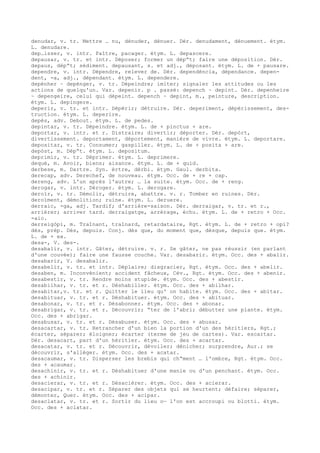 denudar, v. tr. Mettre … nu, dénuder, dénuer. Dér. denudament, dénuement. étym.
L. denudare.
dep…isser, v. intr. Paître, pacager. étym. L. depascere.
depausar, v. tr. et intr. Déposer; former un dép“t; faire une déposition. Dér.
depaus, dép“t; sédiment. depausant, s. et adj., déposant. étym. L. de + pausare.
dependre, v. intr. Dépendre, relever de. Dér. dependéncia, dépendance. depen-
dent, -a, adj., dépendant. étym. L. dependere.
depénher ~ depénger, v. tr. Dépeindre; imiter; signaler les attitudes ou les
actions de quelqu'un. Var. depenir. p . passé: depench ~ depint. Dér. depenheire
~ depengeire, celui qui dépeint. depench ~ depint, m., peinture, description.
étym. L. depingere.
deperir, v. tr. et intr. Dépérir; détruire. Dér. deperiment, dépérissement, des-
truction. étym. L. deperire.
depès, adv. Debout. étym. L. de pedes.
depintar, v. tr. Dépeindre. étym. L. de + pinctus + are.
deportar, v. intr. et r. Distraire; divertir; déporter. Dér. depòrt,
divertissement. deportament, déportement, manière de vivre. étym. L. deportare.
depositar, v. tr. Consumer; gaspiller. étym. L. de + posita + are.
depòst, m. Dép“t. étym. L. depositum.
deprimir, v. tr. Déprimer. étym. L. deprimere.
dequé, m. Avoir, biens; aisance. étym. L. de + quid.
derbese, m. Dartre. Syn. èrtre, dèrbi. étym. Gaul. derbita.
derecap, adv. Derechef, de nouveau. étym. Occ. de + re + cap.
dereng, adv. L'un après l'autre; … la suite. étym. Occ. de + reng.
derogar, v. intr. Déroger. étym. L. derogare.
deroïr, v. tr. Démolir, détruire, abattre. v. r. Tomber en ruines. Dér.
deroïment, démolition; ruine. étym. L. deruere.
derraic, -ga, adj. Tardif; d'arrière-saison. Dér. derraigar, v. tr. et r.,
arriérer; arriver tard. derraigatge, arrérage, échu. étym. L. de + retro + Occ.
-aic.
derreigòpi, m. Traînant, traînard, retardataire, Rgt. étym. L. de + retro + opi?
dès, prép. Dès, depuis. Conj. dès que, du moment que, dèsque, depuis que. étym.
L. de + ex.
desa-, V. des-.
desabalir, v. intr. Gâter, détruire. v. r. Se gâter, ne pas réussir (en parlant
d'une couvée); faire une fausse couche. Var. desabarir. étym. Occ. des + abalir.
desabarir, V. desabalir.
desabelir, v. tr. et intr. Déplaire; disgracier, Rgt. étym. Occ. des + abelir.
desaben, m. Inconvénient; accident fâcheux, Cév., Rgt. étym. Occ. des + abenir.
desabestir, v. tr. Rendre moins stupide. étym. Occ. des + abestir.
desabilhar, v. tr. et r. Déshabiller. étym. Occ. des + abilhar.
desabitar,v. tr. et r. Quitter le lieu qu' on habite. étym. Occ. des + abitar.
desabituar, v. tr. et r. Déshabituer. étym. Occ. des + abituar.
desabonar, v. tr. et r. Désabonner. étym. Occ. des + abonar.
desabrigar, v. tr. et r. Découvrir; “ter de l'abri; débutter une plante. étym.
Occ. des + abrigar.
desabusar, v. tr. et r. Désabuser. étym. Occ. des + abusar.
desacartar, v. tr. Retrancher d'un bien la portion d'un des héritiers, Rgt.;
écarter, séparer; éloigner; écarter (terme de jeu de cartes). Var. escartar.
Dér. desacart, part d'un héritier. étym. Occ. des + acartar.
desacatar, v. tr. et r. Découvrir, dévoiler; dénicher; surprendre, Aur.; se
découvrir, s'alléger. étym. Occ. des + acatar.
desacaumar, v. tr. Disperser les brebis qui ch“ment … l'ombre, Rgt. étym. Occ.
des + acaumar.
desachinir, v. tr. et r. Déshabituer d'une manie ou d'un penchant. étym. Occ.
des + achinir.
desacierar, v. tr. et r. Désaciérer. étym. Occ. des + acierar.
desacipar, v. tr. et r. Séparer des objets qui se heurtent; défaire; séparer,
démonter, Quer. étym. Occ. des + acipar.
desaclatar, v. tr. et r. Sortir du lieu o— l'on est accroupi ou blotti. étym.
Occ. des + aclatar.
 