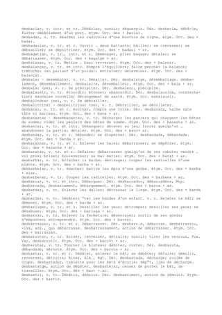 desbaclar, v. intr. et tr. Débâcler, ouvrir; déguerpir. Dér. desbacla, débâcle,
fuite; débâclement d'un port. étym. Occ. des + baclar.
desbadar, v. tr. ébarber les radicules d'une bouture de vigne. étym. Occ. des +
badar.
desbadaular, v. tr. et r. Ouvrir … deux battants; bâiller; se crevasser; se
débrailler; se dépoitriner. étym. Occ. des + badaul + ar.
desbagatjar, v. tr., intr. et r. Déménager, plier bagage; détaler; se
débarrasser. étym. Occ. des + bagatge + ar.
desbaissar, v. tr. Mettre … bas; renverser. étym. Occ. des + baissar.
desbalançar, v. tr. et intr. Rompre l'équilibre; faire pencher la balance;
trébucher (en parlant d'un poids); entraîner; déterminer. étym. Occ. des +
balançar.
desbalar ~ desembalar, v. tr. Déballer. Dér. desbalatge, désemballage. desba-
lament, désemballement. desbalaire, désemballeur. étym. Occ. des + bala + ar.
desbalar (se), v. r. Se précipiter. Dér. desbalenc, précipice.
desbalausir, v. tr. étourdir; étonner; abasourdir. Dér. desbalausida, consterna-
tion; mauvaise nouvelle; dérangement de santé. étym. Occ. esbalausir.
desbalindrar (se), v. r. Se débrailler.
desbalitrinar ~ desbelitrinar (se), v. r. Débrailler, se décolleter.
desbanar, v. tr. et r. écorner, rompre une corne. Dér. desbanada, hache sans
tête ni marteau. étym. Occ. des + bana + ar.
desbanastar ~ desembanastar, v. tr. Décharger les paniers qui chargent les bêtes
de somme; vider les paniers des bêtes de somme. étym. Occ. des + banasta + ar.
desbancar, v. tr. et intr. Débanquer; décaver au jeu; forcer quelqu'un …
abandonner la partie; détaler. étym. Occ. des + banc+ ar.
desbandar, v. tr. et r. Débander; se disperser. Dér. desbandada, débandade.
étym. Occ. des + banda + ar.
desbaranhar, v. tr. et r. Enlever les haies; débarrasser; se dépêtrer. étym.
Occ. des + baranha + ar.
desbaratar, v. tr. et r. Défaire; débarrasser quelqu'un de ses rebuts; vendre …
vil prix; briser; bouleverser; se mal marier. étym. Occ. des + barat + ar.
desbarbar, v. tr. Arracher la barbe; dévisager; couper les radicelles d'une
plante. étym. Occ. des + barba + ar.
desbarbelar, v. tr. ébarber; battre les épis d'une gerbe. étym. Occ. des + barba
+ elar.
desbarbenar, v. tr. Couper les radicelles. étym. Occ. des + barbena + ar.
desbarcar, v. tr. et intr. Débarquer. Dér. desbarcador, débarcadère, Mtp.
desbarcada, desbarcament, débarquement. étym. Occ. des + barca + ar.
desbardar, v. tr. Enlever les dalles; décrasser le linge. étym. Occ. des + barda
+ ar.
desbardar, v. tr. Débâter; “ter les bandes d'un enfant. v. r. Rejeter le bât; se
démener. étym. Occ. des + barda + ar.
desbarlugar, v. tr. et r. Dessiller les yeux; détromper; dessiller ses yeux; se
désabuser. étym. Occ. des + barluga + ar.
desbarrar, v. tr. Enlever la fermeture; désenrayer; sortir de ses gonds;
s'emporter; entreprendre. étym. Occ. des + barrar.
desbarrassar, v. tr. et r. Débarrasser. Dér. desbarr…s, débarras. desbarrassiu,
-iva, adj., qui débarrasse. desbarrassament, action de débarrasser. étym. Occ.
des + barrassar.
desbarrotar, v. tr. Briser, renverser, détruire; ouvrir; tirer les verrous, Fux.
Var. desbarrotir. étym. Occ. des + barròt + ar.
desbarutar, v. tr. Tourner le bluteau; débiter, conter. Dér. desbaruta,
débandade, déroute. étym. Occ. des + baruta + ar.
desbastar, v. tr. et r. Débâter, enlever le bât; se débâter; défaire; démolir,
renverser, détruire; miner, Alb., Rgt. Dér. desbastada, décharge; roulée de
coups. desbastador, tablette pour les bâts d'écurie; dép“t, lieu de décharge.
desbastatge, action de débâter. desbastejar, cesser de porter le bât, de
travailler. étym. Occ. des + bast + ar.
desbastir, v. tr. Débâtir, démolir. Dér. desbastiment, action de démolir. étym.
Occ. des + bastir.
 