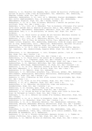 desbolir, v. tr. Blanchir les légumes, Rgt.; cesser de bouillir; s'affaisser (en
parlant du pain); vider l'eau de blanchiment. Var. desbolhir. Dér. desbolida,
dégelée; rossée. étym. Occ. des + bolir.
desbondar, desbondonar, v. tr. intr. et r. Débonder; évacuer abondamment, débor-
der; sortir impétueusement; fig., se soulager le coeur. Dér. desbondada,
débordement; éruption. étym. Occ. des + bonda, bondon + ar.
desbonetar, v. tr. et r. Oter le bonnet; découvrir l'amorce (en parlant d'un
artifice). étym. Occ. des + bonet + ar.
desbordar, v. tr., intr. et r. Déborder; “ter la bordure; s'éloigner d'un navire
qu'on avait abordé (mar.); abattre le pavillon (mar.). Dér. desbard, colère.
desbordament, débordement. desbordador, débordoir. étym. Occ. des + bard + ar.
desbordelar (se), v. r. Se précipiter, se lancer, Rgt. étym. Occ. des +
bordelar.
desbornar, v. tr. Faire sortir un animal de son terrier; dénicher; enlever la
litière des vers … soie. étym. Occ. des + barna + ar.
desborrar, v. tr., intr. et r. Débourrer; épiler; “ter la bourre des cocons;
ébourgeonner; “ter la fleur de certains fruits; fig., débrouiller un jeune
homme; lutter; disputer. Dér. desborrada, desborral, volée de coups; poil enlevé
par un coup. desborrador, outil … dépouiller. desborrassar, éplucher les poils
grossiers, les châtaignes; éjarrer. étym. Occ. des + borra + ar.
desborrilhar, v. tr. et r. Oter le duvet; les bouchons d'une étoffe; dépiler.
Syn. espelucar. Dér. desborrilhada, bagarre mêlée. étym. Occ. des + borrilh +
ar.
desborronar, v. tr. ébourgeonner. v. intr. Divaguer; parler … tort et … travers,
Mtp. étym. Occ. des + borron + ar.
desborsar, v. tr. Débourser. étym. Occ. des + borsa + ar.
desborselar, v. tr. Faire sortir les grains de la capsule, de la gousse ou de
l'épi; égrener. v. r. S'égrener. étym. Occ. des + borsèla + ar.
desbosar, v. tr. Enlever les excréments des boyaux. étym. Occ. des + bosa + ar.
desboscalhar, v. tr. Déboiser; défricher, Rgt. Dér. desboscalhadura,
déboisement, défrichage. desboscalhament, id. étym. Occ. des + boscalh + ar.
desboscar, v. tr. et intr. Déboiser; enlever du bois de la forêt; débusquer;
déb–cher; déguerpir. v. r. Sortir du bois. étym. Occ. des + bòsc + ar.
desboselar, v. tr. Démolir. étym. Occ. esboselar.
desbosigar, v. tr. Défricher; arracher; fig., détruire, abîmer. Dér. desbosiga,
défrichement. desbosigaire, défricheur; destructeur. desbosigatge, défrichage;
destruction. étym. Occ. des + bosiga + ar.
desbosir, v. intr. S'émietter du fait d'une cuisson trop prolongée, Rgt. étym.
Occ. des + bosa + ir.
desbotar, v. tr. Tirer le vin d'un tonneau. étym. Occ. des + bota + ar.
desbotar, v. tr. et r. Débotter. étym. Occ. des + bota + ar.
desbotelhar, v. tr. Déboucher une bouteille; vider une bouteille. Syn.
desembotelhar. étym. Occ. des + botelha + ar.
desbotinar, v. tr. écosser, Quer. étym. Occ. des + botina + ar.
desbotonar, v. tr. et r. Déboutonner. étym Occ. des + botonar.
desbraçar, v. tr. Priver de bras ou des bras; lancer avec toute la force des
bras; se fatiguer au travail. étym. Occ. des + braç + ar.
desbragar, v. tr. et r. Défaire les cordes d'un fardeau; déculotter. étym. Occ.
des + bragar.
desbraguetar, v. tr. et r. Ouvrir la braguette. étym. Occ. des + braguetar.
desbrancar, v. tr. ébrancher. étym. Occ. des + branca + ar.
desbrandar, v. tr. et r. ébranler; émouvoir. Var. desabranlar; sabranlar. Dér.
desbranda, déroute; débandade; défaite; déconfiture. étym. Occ. des + brandar.
desbregar, v. tr. et r. Rompre les mâchoires; casser la gueule. étym. Occ. des +
bregar.
desbrembar, v. tr. et r. Oublier, s'oublier. Dér. desbrembat, -ada, adj.,
oublieux. desbrembièr, -ièra, adj., oublieux; qu'on oublie aisément. étym. Occ.
Métathèse de desmembrar, du L. dememorare.
desbrenar, v. tr. et r. Bluter; pulvériser; égrener; briser. v. r. Tomber en
ruines; s'effriter, Aur., Quer., Rgt. étym. Occ. des + bren + ar.
desbretar, v. tr. Débiter du bois en chevrons, Rgt. étym. Occ. des + breta + ar.
 