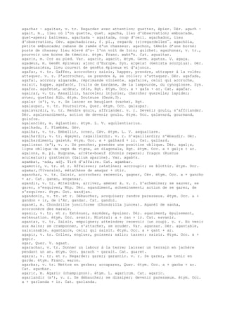 agachar ~ agaitar, v. tr. Regarder avec attention; guetter, épier. Dér. agach ~
agait, m., lieu où l'on guette, guet. agacha, lieu d'observation; embuscade,
guet-apens; baliveau. agachada ~ agaitada, coup d'oeil. agachador, lieu
d'observation, Cév. agachadoiras, f. pl., regard; (r)regardelles¯. agachòla,
petite embuscade; cabane de ramée d'un chasseur. agachon, témoin d'une borne;
poste de chasse; lieu élevé d'o- l'on voit de loin; guichet. agachonar, v. tr.,
pourvoir une borne de témoins. étym. Franc. waht"n. Cat. aguaitar.
agacin, m. Cor au pied. Var. agacic, agacit. étym. Germ. agatza. V. agaça.
agadèus, m. Genêt épineux; ajonc d'Europe. Syn. argelat (Genista scorpius). Dér.
agadeussièra, lieu couvert de genêts épineux et d'ajoncs.
agafar, v. tr. Gaffer, accrocher; saisir, happer, prendre, attraper à la volée;
attaquer. v. r. S'accrocher, se prendre à, se coller; s'attaquer. Dér. agafada,
agafal, accroc; algarade, réprimande violente. agafaire, celui qui accroche,
saisit, happe. agafaròt, fruits de bardane, de la lampourde, du cynoglosse. Syn.
agafon. agafetat, ardeur, zèle, Rgt. étym. Occ. a + gafa + ar. Cat. agafar.
agairar, v. tr. Assaillir, harceler; injurier, chercher querelle; lapider;
avuer, guetter Alb. étym. Douteuse (Germ.?).
agalar (s'), v. r. Se lancer en beuglant (vache), Rgt.
agalaupar, v. tr. Poursuivre, Quer. étym. Occ. galaupar.
agalavardir, v. tr. Rendre goulu, affriander. v. r. Devenir goulu, s'affriander.
Dér. agalavardiment, action de devenir goulu. étym. Occ. galavard, gourmand,
goinfre.
agalencièr, m. églantier. étym. L. V. aquilentiarius.
agalhada, f. Flambée, Gév.
agalhar, v. tr. Embellir, orner, Cév. étym. L. V. aequaliare.
agalhardir, v. tr. égayer, ragaillardir. v. r. S'agaillardir; s'ébaudir. Dér.
agalhardiment, gaieté. étym. Occ. a + galhard + ir. Cat. gallard.
agalissar (s'), v. r. Se pencher, prendre une position oblique. Dér. agal¡s,
ligne oblique de ceps de vigne, en diagonale, Rgt. étym. Occ. a + gal¡s + ar.
agalons, m. pl. Bugrane, arrête-boeuf (Ononis repens); fragon (Ruscus
aculeatus); gratteron (Galium aparine). Var. agab¢s.
agambat, -ada, adj. Tiré d'affaire. Cat. agambar.
agamotir, v. tr. et r. Affaisser; ratatiner; accroupir; se blottir. étym. Occ.
agamar,(Vivarais), métathèse de amagar + otir.
aganchar, v. tr. Saisir, accrocher; recevoir, gagner, Cév. étym. Occ. a + gancho
+ ar. Cat. ganxo, enganxar.
agandir, v. tr. Atteindre, arriver, amener à. v. r. S'acheminer; se sauver, se
garer, s'esquiver, Mtp. Dér. agandiment, acheminement; action de se garer, de
s'esquiver. étym. Got. wandjan.
agandonir, v. tr. et r. Débaucher, acoquiner; rendre paresseux. étym. Occ. a +
gandon + ir, de l'Ar. gandar. Cat. gandul.
aganèl, m. Chondrille jonciforme (Chondrilla juncea). Aganèl de sanha,
scorsonère des marais.
aganir, v. tr. et r. Exténuer, excéder, épuiser. Dér. aganiment, épuisement,
exténuation. étym. Occ. avanir. Mistral: a + can + ir. Cat. esvanir.
agantar, v. tr. Saisir, empoigner; atteindre; recevoir (un coup). v. r. En venir
aux mains; se cramponner, s'attacher, se souder. Var. agansar. Dér. agantable,
saisissable. agantaire, celui qui saisit. étym. Occ. a + gant + ar.
agapir, v. tr. Coller, engluer, poisser; salir; tasser; saisir. étym. Occ. a +
gapir.
agar, Quer. V. agast.
agarachar, v. tr. Donner un labour à la terre; laisser un terrain en jachère
pendant un an. étym. Occ. garach ~ garait. Cat. guaret.
agarar, v. tr. et r. Regarder; garer; garantir. v. r. Se garer, se tenir en
garde. étym. Franc. waron.
agarbar, v. tr. Mettre en gerbes; accaparer, Quer. étym. Occ. a + garba + ar.
Cat. agarbar.
agaric, m. Agaric (champignon). étym. L. agaricum. Cat. agaric.
agarlandir (s'), v. r. Se débaucher; se dissiper; devenir paresseux. étym. Occ.
a + garlanda + ir. Cat. garlanda.
 