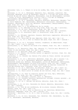 descaremar (se), v. r. Rompre le je–ne de carême, Rgt. étym. Occ. des + carema +
ar.
descargar, v. tr. et r. Décharger; dégrever; fig., absoudre, acquitter. Dér.
descarga, décharge; action de décharger; endroit o— l'on met les choses encom-
brantes de peu de valeur; débarras. descargador, lieu de déchargement; cylindre
… rouler la toile. descargadoira, fouloir; cuve o— l'on met la vendange.
descargament, déchargement. étym. Occ. des + cargar.
descarnar, v. tr. et r. Décharner; amaigrir; écharner; déchausser, dénuder; “ter
la terre végétale. Dér. descarnador, déchaussoir (chirurgie). descarnadura,
maigreur. descarnaire, celui qui décharne. descarnament, amaigrissement, échar-
nage. étym. Occ. des + carn + ar.
descarnassir (se), v. r. Se déshabituer de la viande.
descarnilhar, v. tr. Détordre un fil trop tordu. étym. Occ. des + carnilhar.
descarrar, v. tr. et intr. Chanfreiner. étym. Occ. des + carrar.
descarrelar, v. tr. Oter les carreaux de pavage. étym. Occ. des + carrelar.
descartairar, v. tr. écarteler, Quer. V. escartairar. étym. Occ. des +
cartairar.
descasar, v. tr. Déloger; expulser; chasser; destituer; supplanter; détourner du
gîte. étym. Occ. des + casar.
descassar, v. tr. Faire peu de cas; mépriser. étym. Occ. des + cas + ar.
descassidar, v. tr. et r. Oter la chassie des yeux. étym. Occ. des + cassida +
ar.
descastrar, v. tr. et r. éloigner; chasser, congédier; se débarrasser. étym.
Occ. des + castr + ar; L. castrum.
descatalanar, v. tr. Abattre les bords d'un chapeau. étym. Occ. des + catalan +
ar.
descatar, v. tr. Découvrir, Quer. Dér. descata, f., fouille pour découvrir un
rocher ou une carrière. étym. Occ. des + catar
descatar, v. tr. écailler. étym. Occ. d(es) + escatar.
descatir, v. tr. Décatir une étoffe; berner un apprenti tailleur. étym. Occ. des
+ catir; L. V. coactire.
descatonar, v. tr. Enlever les chatons d'un arbre en fleur; avorter (en parlant
d'une chatte).
descauçanar, v. tr. et r. Délicoter; déchaîner. étym. Occ. des + cauçana + ar.
descauçar, v. tr. et r. Déchausser; déferrer; dégravoyer. Dér. descauç,
déchaussé; pieds nus; déchaux. descauçament, action de déchausser. descauçatge,
déchaussement; déchaussement du pied d'une plante. étym. Occ. des + cauçar.
descaucelar, v. tr. Niveler le terrain soulevé par la charrue; travailler le
pied des plantes avec l'escaucèl. étym. Occ. escaucelar.
descaudar, v. tr. et r. Refroidir, se refroidir. étym. Occ. des + caud + ar.
descaular, v. tr. Enlever la cupule d'un fruit. étym. Occ. des + caula + ar.
descaunar, v. tr. Faire sortir un animal de son terrier. étym. Occ. des + cauna
+ ar.
descauquilhar, v. tr. Oter la coquille; écaler les noix, Rgt.; dévaliser,
dépouiller, Cév. étym. Occ. des + cauquilha + ar.
descausar, v. tr. Outrager, insulter, Toul. V. descausir.
descausir, v. tr. Presser; harceler; méconnaître; outrager (vieux); pousser … se
retirer, Rgt. étym. Occ. des + causir.
descautar, v. tr. et r. Dévider une pelote; dérouler. étym. Occ. d(es) +
escautar.
descavalgar, v. tr. et intr. Descendre de cheval; démonter, désarçonner. étym.
Occ. des + cavalgar.
descavar, v. tr. Oter de son enchâssure, de sa place; creuser; déterrer,
décaver. étym. Occ. des + cava + ar.
descavilhar, v. tr. et r. Oter la cheville ou les chevilles; décheviller;
déplanter; deménager. étym. Occ. des + cavilha + ar.
descenchar ~ descintar, v. tr. et r. Oter la ceinture. étym. Occ. des + cencha,
cinta + ar.
descendre, v. tr. et intr. Descendre. Var. decentar. Dér. descendent, -a, adj.
et s., descendant. descenduda, descente.
 