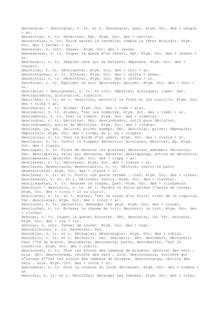 descenglar ~ descinglar, v. tr. et r. Dessangler, Quer. étym. Occ. des + cengla
+ ar.
descerclar, v. tr. Décercler, Rgt. étym. Occ. des + cerclar.
descervelar, v. tr. Faire sauter la cervelle; rompre la tête; étourdir. étym.
Occ. des + cervèl + ar.
descessar, v. intr. Cesser. étym. Occ. des + cessar
descessonar, v. tr. Couper la queue d'un cheval, Rgt. étym. Occ. des + cesson +
ar.
descharpir, v. tr. Séparer ceux qui se battent; dépendre. étym. Occ. des +
charpir.
deschicar, v. tr. Déchiqueter. étym. Occ. des + chic + ar.
deschifranhar, v. tr. Effacer. étym. Occ. des + chifra + anhar.
deschifrar, v. tr. Déchiffrer. étym. Occ. des + chifra + ar.
deschucar, v. tr. Exprimer le suc; épreindre; épuiser. étym. Occ. des + chuc +
ar.
descigolar ~ descigonhar, v. tr. et intr. Déboîter; disloquer; luxer. Dér.
descigoladura, dislocation, luxation.
descilhar, v. tr. et r. Dessiller, meurtrir le front et les sourcils. étym. Occ.
des + cilha + ar.
descimatar, v. tr. écimer. étym. Occ. des + cima + atar.
descimelar, v. tr. écimer, “ter les sommités. étym. Occ. des + cimèl + ar.
descimentar, v. tr. Oter le ciment. étym. Occ. des + cimentar.
descindrar, v. tr. Décintrer. Dér. descindrador, outil pour décintrer.
descindrament, action de décintrer. étym. Occ. des + cindrar.
descinge, ja, adj. Délivré; privé; exempt. Dér. descinjar, priver; dépeupler;
dépourvoir. étym. Occ. des + cinge, du L. ex + cingere.
descisclar, v. tr. Oter la bride d'un sabot. étym. Occ. des + ciscla + ar.
desclacar, v. tr. Ouvrir la trappe; découvrir; divulguer, ébruiter, Ag. étym.
Occ. des + clacar.
desclapar, v. tr. Tirer de dessous les pierres; déterrer; exhumer; découvrir.
Dér. desclapaire, celui qui découvre, déterre. desclapatge, action de découvrir.
desclapassar, épierrer. étym. Occ. des + clapa + ar.
desclassar, v. tr. Déclasser. étym. Occ. des + classa + ar.
desclaure, desenclaure, desenclaurir, v. tr. Déclore; ouvrir le parc;
désensorceler. étym. Occ. des + claure + ir.
desclavar, v. tr. et r. Ouvrir une porte fermée … clef. étym. Occ. des + clavar.
desclavelar, v. tr. et r. Déclouer; ouvrir. étym. Occ. des + clavelar.
desclisquetar, v. tr. Hausser le loquet, Quer. étym. Occ. des + clisquetar.
desclocir ~ desclucir, v. tr. et r. Perdre ou faire perdre l'envie de couver.
étym. Occ. des + cloca + ir ou clucir.
descloscar, v. tr. et r. écaler, “ter le noyau d'un fruit; tirer de la coquille.
Var. descluscar. étym. Occ. des + clòsc + ar.
desclucar, v. tr. Découvrir, débander les yeux. étym. Occ. des + clucar.
descluchar, v. tr. Enlever le chaume du toit; découvrir le toit. étym. Occ. des
+ cluchar.
descoar, v. tr. Couper la queue; écourter. Dér. descoatar, id. Var. escoatar.
étym. Occ. des + coa + -ar.
descoar, v. intr. Cesser de couver. étym. Occ. des + coar.
descobilhonar, v. tr. Renverser, Don.
descoblar, v. tr. et r. Découpler; désaccoupler. étym. Occ. des + coblar.
descobrir, v. tr. et r. Découvrir. Var. descubrir. Dér. descobert, découvert;
haut c“té du mouton. descobèrta, découverte, perte. descobertar, “ter le
couvercle. étym. Occ. des + cobrir.
descoconar, v. tr. Oter les cocons des rameaux de bruyère; récolter des vers …
soie. Dér. descoconada, récolte des vers … soie. descoconaira, ouvrière qui
s'occupe d'“ter les cocons des rameaux de bruyère. descoconatge, récolte des
vers … soie. étym. Occ. des + cocon + ar.
descodenar, v. tr. Oter la couenne du lard; décrasser. étym. Occ. des + codena +
ar.
descofar, v. tr. et r. Décoiffer; déranger ses cheveux. étym. Occ. des + cofar.
 