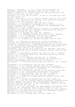 descofelar ~ descufelar, v. tr. et r. écosser; écaler; décoiffer. Var.
descuferlar, descoforlhar, descofelhar. étym. Occ. des + cofèla + ar.
descòire ~ descòser, v. tr. Décuire; ajouter de l'eau aux confitures et aux
sirops trop cuits. étym. Occ. des + còire.
descolanar, v. tr. et r. Oter le collier … un veau ou … une vache, Rgt. étym.
Occ. des + colana + ar.
descolar ~ desencolar, v. tr. et r. Décoller; détacher. étym. Occ. des + colar.
descolhar, v. tr. écosser, Rgt. Dér. descolha, cosse. descolhaire, écosseur;
balayeur de rues. étym. Occ. des + colha + ar.
descolorar, v. tr. et r. Décolorer. étym. Occ. des + colorar.
descomandar, v. tr. Décommander; contremander; délier; détacher. v. r. Se
dénouer; se détacher; perdre la tête; se déplacer. Dér. descomandament, dé-
commande. étym. Occ. des + comandar.
descomblar, v. tr. Oter le comble; découvrir une maison, un gisement; déterrer
les pieds des ceps; déblayer. Dér. descomble, couche de terre qui coupe un
gisement minéral. étym. Occ. des + comblar.
descompartir, v. tr. Partager, Aur. étym. des + compartir.
descompastar, v. tr. Désempâter; décaper, Aur. étym. Occ. des + compastar.
descompausar, v. tr. et r. Décomposer. étym. Occ. des + compausar.
descomplaire, v. intr. Déplaire. étym. Occ. des + complaire.
descomptar, v. tr. Décompter. Dér. descompte, décompte. étym. Occ. des +
comptar.
desconcar, v. tr. Déchausser une plante pour la fumer ou l'ébarber. Syn.
escaucelar. Dér. desconcaratge, déchaussage. étym. Occ. des + conca + ar.
desconéisser ~ descon¢isser, v. tr. Méconnaître; désavouer. Dér. desconeissable,
-a, adj., méconnaissable. desconeissença, méconnaissance. desconeissent, -a,
adj., méconnaissant. étym. Occ. des + conéisser.
desconfessit, -ida, adj. Qui ne se confesse pas. Dér. desconfés, -essa, adj.,
qui ne se confesse pas; mort ab intestat; indiscret; indélicat. étym. Occ. des +
L. confessus.
desconfièch, m. De desconfièch, de dépit, Gév. étym. Occ. des + L. confectus.
desconfir, v. tr. Déconfire; défaire. Dér. desconfida, déconfiture, défaite.
étym. Occ. des + L. confire.
desconflar, v. tr. et r. Dégonfler. étym. Occ. des + L. conflare.
desconfortar, v. tr. et r. Déconforter, décourager. Dér. desconfòrt, m.,
déconfort, découragement. étym. Occ. des + B. L. confortare.
descongierar, v. tr. Enlever les amas de neige, Aur. étym. Occ. des + congièra +
ar.
desconselhar, v. tr. Déconseiller. étym. Occ. des + conselhar.
desconsolar, v. tr. et r. Désoler; affliger. étym. Occ. des + consolar.
descontenéncia, f. état d'une personne décontenancée. Dér. descontenenciar, v.
tr., décontenancer. étym. Occ. des + L. continentia.
desconvenir, v. intr. Disconvenir, déplaire. v. r. Ne pas être d'accord. Dér.
desconvenable, -a, adj., disconvenable. desconvenéncia, disconvenance.
desconvenent, -a, adj., inconvenant. étym. Occ. des + L. convenire.
desconvidar, v. tr. Désinviter, Rgt. étym. Occ. des + convidar.
descopetar, v. tr. Frapper sur la nuque; décoller; diffamer; injurier. étym.
Occ. des + copet + ar.
descoquelar, v. tr. écraser les grumeaux. étym. Occ. des + coquèl + ar.
descorar, v. tr., intr. et r. écoeurer; dégo–ter; décourager; indisposer contre;
détourner; répugner. Dér. descòr, dégo–t, découragement; indignation, Quer.
descoraire, écoeurant. descorant, -a, adj., décourageant. descor¢s, -osa, adj.,
dégo–tant. étym. Occ. des + còr + ar.
descoratjar, v. tr. et r. Décourager. Dér. descoratjament, découragement. desco-
ratjant, -a, adj., décourageant. étym. Occ. des + coratge + ar, du L. cor.
descorbecelar, v. tr. Découvrir, “ter le couvercle. étym. Occ. des + corbecelar.
descordar, v. tr. Décorder; enlever les cordes. Dér. descordejar, décorder,
détortiller une corde. étym. Occ. des + cordar.
descordelar, v. tr. et r. Délacer. étym. Occ. des + cordèl + ar.
 