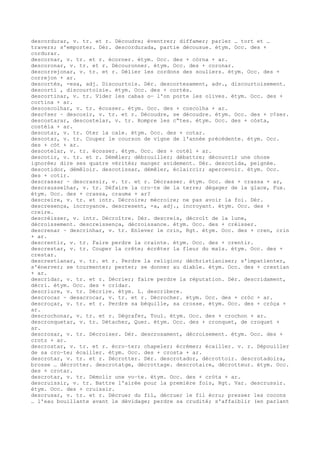descordurar, v. tr. et r. Découdre; éventrer; diffamer; parler … tort et …
travers; s'emporter. Dér. descordurada, partie décousue. étym. Occ. des +
cordurar.
descornar, v. tr. et r. écorner. étym. Occ. des + còrna + ar.
descoronar, v. tr. et r. Découronner. étym. Occ. des + coronar.
descorrejonar, v. tr. et r. Délier les cordons des souliers. étym. Occ. des +
correjon + ar.
descortés, -esa, adj. Discourtois. Dér. descortesament, adv., discourtoisement.
descorti , discourtoisie. étym. Occ. des + cortés.
descortinar, v. tr. Vider les cabas o— l'on porte les olives. étym. Occ. des +
cortina + ar.
descoscolhar, v. tr. écosser. étym. Occ. des + coscolha + ar.
desc¢ser ~ descosir, v. tr. et r. Découdre, se découdre. étym. Occ. des + c¢ser.
descostarar, descostelar, v. tr. Rompre les c“tes. étym. Occ. des + còsta,
costèla + ar.
descotar, v. tr. Oter la cale. étym. Occ. des + cotar.
descotar, v. tr. Couper le courson de vigne de l'année précédente. étym. Occ.
des + còt + ar.
descotelar, v. tr. écosser. étym. Occ. des + cotèl + ar.
descotir, v. tr. et r. Démêler; débrouiller; débattre; découvrir une chose
ignorée; dire ses quatre vérités; manger avidement. Dér. descotida, peignée.
descotidor, démêloir. descotissar, démêler, éclaircir; apercevoir. étym. Occ.
des + cotir.
descrassar ~ descrassir, v. tr. et r. Décrasser. étym. Occ. des + crassa + ar,
descrausselhar, v. tr. Défaire la cro–te de la terre; dégager de la glace, Fux.
étym. Occ. des + crassa, crauma + ar?
descreire, v. tr. et intr. Décroire; mécroire; ne pas avoir la foi. Dér.
descresença, incroyance. descresent, -a, adj., incroyant. étym. Occ. des +
creire.
descréisser, v. intr. Décroître. Dér. descreis, décroît de la lune,
décroissement. descreissença, décroissance. étym. Occ. des + créisser.
descrenar ~ descrinhar, v. tr. Enlever le crin, Rgt. étym. Occ. des + cren, crin
+ ar.
descrentir, v. tr. Faire perdre la crainte. étym. Occ. des + crentir.
descrestar, v. tr. Couper la crête; écrêter la fleur du maïs. étym. Occ. des +
crestar.
descrestianar, v. tr. et r. Perdre la religion; déchristianiser; s'impatienter,
s'énerver; se tourmenter; pester; se donner au diable. étym. Occ. des + crestian
+ ar.
descridar, v. tr. et r. Décrier; faire perdre la réputation. Dér. descridament,
décri. étym. Occ. des + cridar.
descriure, v. tr. Décrire. étym. L. describere.
descrocar ~ desacrocar, v. tr. et r. Décrocher. étym. Occ. des + cròc + ar.
descroçar, v. tr. et r. Perdre sa béquille, sa crosse. étym. Occ. des + cròça +
ar.
descrochonar, v. tr. et r. Dégrafer, Toul. étym. Occ. des + crochon + ar.
descronquetar, v. tr. Détacher, Quer. étym. Occ. des + cronquet, de croquet +
ar.
descrosar, v. tr. Décroiser. Dér. descrosament, décroisement. étym. Occ. des +
crotz + ar.
descrostar, v. tr. et r. écro–ter; chapeler; écrémer; écailler. v. r. Dépouiller
de sa cro–te; écailler. étym. Occ. des + crosta + ar.
descrotar, v. tr. et r. Décrotter. Dér. descrotador, décrottoir. descrotadoira,
brosse … décrotter. descrotatge, décrottage. descrotaire, décrotteur. étym. Occ.
des + crotar.
descrotar, v. tr. Démolir une vo–te. étym. Occ. des + cròta + ar.
descruissir, v. tr. Battre l'airée pour la première fois, Rgt. Var. descrussir.
étym. Occ. des + cruissir.
descrusar, v. tr. et r. Décruer du fil, décruer le fil écru; presser les cocons
… l'eau bouillante avant le dévidage; perdre sa crudité; s'affaiblir (en parlant
 
