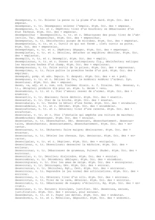 desempenar, v. tr. Enlever la penne ou la plume d'un dard. étym. Occ. des +
empenar.
desempesar, v. tr. Désempeser; enlever l'empois. étym. Occ. des + empesar.
desempescar, v. tr. et r. Dépêtrer; tirer d'un bourbier; se débarrasser d'un
état fâcheux. étym. Occ. des + empescar.
desempesolhar ~ desempesolhir, v. tr. et r. Débarrasser des poux; tirer de l'ab-
jection. Var. despesolhar. étym. Occ. des + empesolhar.
desempestar, v. tr. Désinfecter; purger de microbes. étym. Occ. des + empestar.
desempestelar, v. tr. et r. Ouvrir ce qui est fermé … clef; ouvrir sa porte.
étym. Occ. des + empestelar.
desempetegar, v. tr. et r. Dépêtrer; dégager. étym. Occ. des + empetegar.
desemplastar, v. tr. et r. Décoller, détacher un emplâtre; décoller. étym. Occ.
des + emplastar.
desemplir, v. tr. et r. Désemplir. étym. Occ. des + emplir.
desempoisonar, v. tr. et r. Donner un contrepoison; fig., désinfecter; extirper
les mauvaises herbes d'un champ. étym. Occ. des + empoisonar.
desempresonar, v. tr. Faire sortir de la prison. étym. Occ. des + empresonar.
desemprimar, v. tr. Faire paître la première herbe d'un pré. étym. Occ. des +
emprimar.
desempuèi, prép. et adv. Depuis. V. despuèi. étym. Occ. des + en + puèi.
desempusar, v. tr. et r. Détiser le feu, le modérer; modérer l'ardeur. Syn.
desentusar. étym. Occ. des + empusar.
desen, -a, adj. et s. num. ord. Dixième; dizain. s. f. Dizaine. Dér. desenar, v.
tr., décupler; produire dix pour un. étym. L. decem + -enu.
desenamorar, v. tr. et r. Oter l'amour; cesser de s'aimer. étym. Occ. des +
enamorar.
desenantir, v. tr. Abaisser; faire déchoir. étym. Occ. des + enantir.
desenastar, v. tr. Oter de la broche. étym. Occ. des + enastar.
desencabalar, v. tr. Vendre le bétail d'une ferme. étym. Occ. des + encabalar.
desencabdelar, v. tr. et r. Dévider. étym. Occ. des + encabdelar.
desencafornar, v. tr. et r. Déterrer; tirer d'une caverne. étym. Occ. des +
encafornar.
desencalar, v. tr. et r. Oter l'obstacle qui empêche une voiture de marcher;
désembourber; désenrayer. étym. Occ. des + encalar.
desencantar, v. tr. Désenchanter. Dér. desencant, désenchantement. desencan-
taire, désenchanteur. desencantament, désenchantement. étym. Occ. des + en-
cantar.
desencarnar, v. tr. Décharner; faire maigre; désincarner. étym. Occ. des +
encarnar.
desencarrar, v. tr. Dételer les chevaux. Syn. dencarrar. étym. Occ. des + en-
carrar.
desencigalar, v. tr. et r. Dégriser. étym. Occ. des + encigalar.
desenclavar, v. tr. Désenclouer; desserrer la mâchoire. étym. Occ. des +
enclavar.
desencoconar, v. tr. Débarrasser de grumeaux, Puivert (Aude). étym. Occ. des +
encoconar.
desencolar, v. tr. Décoller; disjoindre. étym. Occ. des + encolar.
desencombrar, v. tr. Décombrer; déblayer. étym. Occ. des + encombrar.
desencongierar, v. tr. Oter les amas de neige. étym. Occ. des + encongierar.
desencorar, v. tr. Décourager, Gév. étym. Occ. des + encorar.
desencrancar, v. tr. Décrocher, Rgt., Cent. étym. Occ. des + encrancar.
desencrocar, v. tr. Reprendre le jeu normal des articulations. étym. Occ. des +
encrocar.
desencrosar, v. tr. Déterrer; tirer d'un silo. étym. Occ. des + encrosar.
desencrotar, v. tr. Tirer de la cave, déterrer. étym. Occ. des + encrotar.
desencrumir, v. tr. Débarrasser de nuages; s'éclaircir, Ag. étym. Occ. des + en-
crumir.
desencusar, v. tr. Excuser; disculper, justifier. Dér. desencusa, excuse,
justification. étym. Occ. des + encusar, pour escusar.
desendeutar, v. tr. et r. Payer les dettes. étym. Occ. des + endeutar.
desendormir, v. tr. et r. Réveiller, dégourdir. étym. Occ. des + endormir.
 