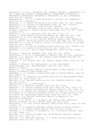 desesperar, v. tr. et r. Désespérer. Dér. desespèr, désespoir. desesperable, -a,
adj., capable de désespérer. desesperadament, désespérément. desesperaire,
désespérant. desesperança, désespérance. desesperant, -a, adj., désespérant.
étym. Occ. des + esperar.
desespessesir, v. tr. et r. Rendre moins épais; clarifier. Var. despessesir.
étym. Occ. des + espessesir.
desespinar, v. tr. Enlever les épines ou les crêtes. étym. Occ. des + espinar.
desestatjar, v. tr. Enlever les échafaudages. étym. Occ. des + estatjar.
desestimar, v. tr. Mésestimer. étym. Occ. des + estimar.
desestivar, v. tr. Désarrimer un navire (mar.). étym. Occ. des + estivar.
desfacha ~ desfaita, f. Défaite; déroute; catastrophe. étym. Occ. des + facha,
p. passé de far.
desfaciar, v. tr. et r. Défigurer. étym. Occ. des + f…cia + ar.
desfada, f. Grande dépense; occasion de dépense, Rgt. étym. Occ. des + fada.
desfaiçonar, v. tr. et r. Déformer; gâter. étym. Occ. des + faiçonar.
desfaire ~ desfar, v. tr. et r. Défaire; détruire; amaigrir. Dér. desfaseire,
celui qui défait; ouvrier qui pressure les olives, Cév. étym. Occ. des + faire.
desfaissar, v. tr. Oter la ceinture; enlever les bandes d'un enfant en bas âge.
étym. Occ. des + faissa.
desfaisselar, v. tr. Oter les fromages du moule. étym. Occ. des + faissèla + ar.
desfaminar, v. tr. Apaiser la faim. étym. Occ. des + famina + ar.
desfangar, v. tr. et r. Oter la fange; désembourber. étym. Occ. des + fanga +
ar.
desfarda, f. Dépouille; décharge; rebut. étym. Occ. des + farda.
desfarfolhar, v. tr. et r. Débarrasser; se défaire. étym. Occ. des + farfolhar.
desfatar, v. tr. Déchirer, Bit. Dér. desfata, champ récemment défriché, Cév.
étym. Occ. des + fatar.
desfautar, v. intr. Manquer, Quer. Dér. desfaut, manque; défaut. étym. Occ. des
+ fautar.
desfavor, f. Défaveur. Dér. desfavorable, -a, adj., défavorable.
desfavorablament, adv., défavorablement. étym. Occ. des + favor.
desfèci, V. defèci.
desfelcir, v. tr. Délayer; réduire en liquide épais, en pâte liquide. v. r. Se
délayer, se réduire en pâte liquide, Rgt.
desfemelar, v. tr. Arracher le chanvre mâle avant le chanvre femelle. étym. Occ.
des + femèla + ar.
desfenatar, v. tr. éparpiller les grandes meules de foin imparfaitement sèches,
Aur. éfym. Occ. des + fenata + ar.
desferrar, v. tr. Déferrer; perdre ses fers. Dér. desfèrra, dépouille. étym.
Occ. des + ferrar.
desferrolhar, v. tr., V. desverrolhar.
desficar, v. tr. Déplanter; arracher. étym. Occ. des + ficar.
desfierar, v. tr. Retirer le bétail d'une foire. étym. Occ. des + fièra + ar.
desfigar, v. tr. Cueillir les figues d'un figuier. étym. Occ. des + figa + ar.
desfilar, v. tr. Défiler. Var. desfielar, desfialar. étym. Occ. des + fil + ar.
desfilargar, v. tr. Défiler; effilocher; enlever les fils des haricots ou des
pois verts. Var. desfielargar, desfialargar. étym. Occ. des + fil + argar.
desfilfrar, v. tr. Effiler; effilocher; déchirer la réputation. Var.
desfielfrar, desfialfrar.
desfisar, v. tr. Défier. v. r. Se défier. Dér. desf¡s, défi. desfisança,
défiance. desfisant, -a, adj., défiant. étym. Occ. des + fisar.
desfissonar, v. tr. Oter le dard; émousser l'amorce d'une vrille. étym. Occ. des
+ fisson + ar.
desfiusar, v. tr. Défigurer; dévisager; abîmer; dévorer en partie; blesser.
desflacar, v. tr. Cesser; lâcher; faiblir. étym. Occ. des + flacar.
desflamar, v. tr. Diminuer l' inflammation. v. r. S'éteindre; s'apaiser. étym.
Occ. des + flama + ar.
desflocar, v. tr. Priver de houppe; “ter les bouffettes; déflorer; écharper.
étym. Occ. des + flòc + ar.
desflorar, v. tr. Déflorer; défleurir. v. r. Perdre sa fleur; défleurir. Syn.
desflorir. étym. Occ. des + flor + ar.
 