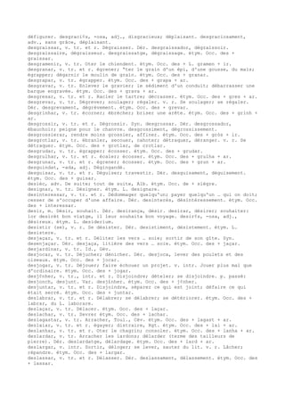 défigurer. desgraci¢s, -osa, adj., disgracieux; déplaisant. desgraciosament,
adv., sans grâce, déplaisant.
desgraissar, v. tr. et r. Dégraisser. Dér. desgraissador, dégraissoir.
desgraissaire, dégraisseur. desgraissatge, dégraissage. étym. Occ. des +
graissar.
desgramenir, v. tr. Oter le chiendent. étym. Occ. des + L. gramen + ir.
desgranar, v. tr. et r. égrener; “ter le grain d'un épi, d'une gousse, du maïs;
égrapper; dégarnir le moulin de grain. étym. Occ. des + granar.
desgrapar, v. tr. égrapper. étym. Occ. des + grapa + ar.
desgravar, v. tr. Enlever le gravier; le sédiment d'un conduit; débarrasser une
barque engravée. étym. Occ. des + grava + ar.
desgresar, v. tr. et r. Racler le tartre; décrasser. étym. Occ. des + gres + ar.
desgrevar, v. tr. Dégrever; soulager; régaler. v. r. Se soulager; se régaler.
Dér. desgrevament, dégrèvement. étym. Occ. des + grevar.
desgrinhar, v. tr. écorner; ébrécher; briser une arête. étym. Occ. des + grinh +
ar.
desgrossir, v. tr. et r. Dégrossir. Syn. desgrossar. Dér. desgrossador,
ébauchoir; peigne pour le chanvre. desgrossiment, dégrossissement.
desgrossierar, rendre moins grossier, affiner. étym. Occ. des + gròs + ir.
desgrotlar, v. tr. ébranler, secouer, cahoter; détraquer, déranger. v. r. Se
détraquer. étym. Occ. des + grotlar, de crotlar.
desgrudar, v. tr. égrapper; écosser. étym. Occ. des + grudar.
desgrulhar, v. tr. et r. écaler; écosser. étym. Occ. des + grulha + ar.
desgrunar, v. tr. et r. égrener; écosser. étym. Occ. des + grun + ar.
desguindat, -ada, adj. Dégingandé.
desguisar, v. tr. et r. Déguiser; travestir. Dér. desguisament, déguisement.
étym. Occ. des + guisar.
desièc, adv. De suite; tout de suite, Alb. étym. Occ. de + siègre.
designar, v. tr. Désigner. étym. L. designare.
desinteressar, v. tr. et r. Dédommager quelqu'un; payer quelqu'un … qui on doit;
cesser de s'occuper d'une affaire. Dér. desinterès, désintéressement. étym. Occ.
des + interessar.
desir, m. Désir, souhait. Dér. desirança, désir. desirar, désirer; souhaiter:
lor desirèt bon viatge, il leur souhaita bon voyage. desir¢s, -osa, adj.,
désireux. étym. L. desiderium.
desistir (se), v. r. Se désister. Dér. desistiment, désistement. étym. L.
desistere.
desjaçar, v. tr. et r. Déliter les vers … soie; sortir de son gîte. Syn.
desenjaçar. Dér. desjaça, litière des vers … soie. étym. Occ. des + jaçar.
desjardinar, v. tr. Id., Gév.
desjocar, v. tr. Déjucher; dénicher. Dér. desjoca, lever des poulets et des
oiseaux. étym. Occ. des + jocar.
desjogar, v. tr. Déjouer; faire échouer un projet. v. intr. Jouer plus mal que
d'ordinaire. étym. Occ. des + jogar.
desj¢nher, v. tr., intr. et r. Disjoindre; dételer; se disjoindre. p. passé:
desjonch, desjunt. Var. desj£nher. étym. Occ. des + j¢nher.
desjuntar, v. tr. et r. Disjoindre, séparer ce qui est joint; défaire ce qui
était serré. étym. Occ. des + juntar.
deslabrar, v. tr. et r. Délabrer; se délabrer; se détériorer. étym. Occ. des +
labrar, du L. laborare.
deslaçar, v. tr. Délacer. étym. Occ. des + laçar.
deslachar, v. tr. Sevrer étym. Occ. des + lachar.
deslagastar, v. tr. Arracher, Toul., Cév. étym. Occ. des + lagast + ar.
deslaiar, v. tr. et r. égayer; distraire, Rgt. étym. Occ. des + lai + ar.
deslanhar, v. tr. et r. Oter le chagrin; consoler. étym. Occ. des + lanha + ar.
deslardar, v. tr. Arracher les lardons; délarder (terme des tailleurs de
pierre). Dér. deslardatge, délardage. étym. Occ. des + lard + ar.
deslargar, v. intr. Sortir, déloger; se lever, sauter du lit. v. r. Lâcher;
répandre. étym. Occ. des + largar.
deslassar, v. tr. et r. Délasser. Dér. deslassament, délassement. étym. Occ. des
+ lassar.
 