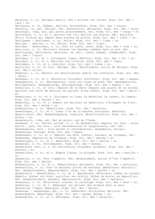 deslatar, v. tr. Déloger; partir, Gév.; enlever les lattes. étym. Occ. des +
lata + ar.
deslausar, v. tr. Blâmer, décrier, discréditer. étym. Occ. des + lausar.
desleial, -a, adj. Déloyal. Dér. desleialtat, déloyauté. étym. Occ. des + leial.
deslengat, -ada, adj. Qui parle grossièrement, Aur. étym. Occ. des + lenga + at.
desliechar, v. tr. et r. Quitter son lit; déliter une pierre. Dér. deslièch,
délit; fissure qui sépare deux couches de pierre. étym. Occ. des + lièch + ar.
desligamar ~ desliamar, v. tr. Délier. étym. Occ. des + ligam + ar.
desligar ~ desliar, v. tr. Délier. étym. Occ. des + ligar.
deslimar ~ desenlimar, v. tr. Oter le limon; laver. étym. Occ. des + lima + ar.
desliurar, v. tr. Délivrer; enlever les émondes tombées dans un pré. Dér.
desliurança, délivrance. desliure, -a, adj., libre, exempt, indépendant. étym.
Occ. des + liurar.
deslogar, v. tr. et r. Disloquer; luxer; déboîter. étym. Occ. des + lòc + ar.
deslogar, v. tr. et r. Résilier une location. étym. Occ. des + logar.
deslombar, v. tr. et r. éreinter. étym. Occ. des + lomba + ar.
deslotjar, v. tr. et intr. Déloger. Dér. deslotjament, action de déloger. étym.
Occ. des + lotjar.
desmacar, v. tr. Adoucir une meurtrissure; guérir une contusion. étym. Occ. des
+ macar.
desmagar, v. tr. et r. Découvrir; froisser; chiffonner. étym. Occ. des + amagar.
desmagencar, v. tr. ébourgeonner; curer une vigne en pied. Dér. desmagencaire,
ébourgeonneur. desmagencatge, ébourgeonnage. étym. Occ. des + magenc + ar.
desmairar, v. tr. et intr. Séparer de la mère; séparer une plante de sa souche;
éprouver une chute de matrice (en parlant d'une vache). étym. Occ. des + maire +
ar.
desmaissar, v. tr. et r. Disloquer ou luxer la mâcholre; la casser, la rompre.
étym. Occ. des + maissa + ar,
desmalhar, v. tr. et r. Rompre les mailles; se démailler; s'échapper du filet.
étym. Occ. des + malha + ar.
desmalholar, v. tr. Démailloter. étym. Occ. des + malholar.
desmalhugar, v. tr. et r. Luxer l'os de la hanche; disloquer, déboîter,
désarticuler. Dér. desmalhugadura, luxation, désarticulation. étym. Occ. des +
malhuc + ar.
desmalmorit, -ida, adj. Mal en point, sud de l'Aude.
desmamar, v. tr. Sevrer; priver. v. r. Se déshabituer; séparer les vers … soie;
mettre … part les vers … soie retardataires et languissants, Cév. Dér.
desmamaduras, vers … soie sevrés ou retardataires. desmamaire, sevreur.
desmamatge, sevrage. étym. Occ. des + mamar.
desmanadar, v. tr. et r. Séparer une bête (cheval, taureau) du troupeau. Dér.
desmanada, séparation du troupeau. étym. Occ. des + manada + ar.
desmancipar, v. tr. et r. émanciper. étym. Occ. des + mancip + ar.
desmandar, v. tr. Contremander. étym. Occ. des + mandar.
desmanierar (se), v. r. Se contrefaire; minauder; grimacer. étym. Occ. des +
manièra + ar.
desmanilhar, v. tr. et r. Rompre l'anse, la poignée. étym. Occ. des + manilha +
ar.
desmanjar, v. tr. Oter l'appétit. Dér. desmanjament, action d'“ter l'appétit.
étym. Occ. des + manjar.
desmantaular, v. tr. et r. Démantibuler; détraquer. étym. Occ. des + mantaular.
desmantelar, v. tr. Oter le manteau; priver de manteau; démanteler; découvrir.
Dér. desmantelament, démantèlement. étym. Occ. des + mantèl + ar.
desmantenir ~ desmanténer, v. tr. et r. Abandonner; délaisser; tomber en ruines;
dépérir; donner son bien; sacrifier ses droits; lâcher sa proie, se dépouiller.
Dér. desmanteniment, abandon, dépossession. étym. Occ. des + mantenir.
desmaonar, v. tr. Décarreler; enlever le carrelage. étym. Occ. des + maon + ar.
desmarcar, v. tr. et r. Démarquer (en parlant des animaux dont on peut
déterminer l'âge); démarquer. étym. Occ. des + marcar.
desmargar ~ desmanegar, Ag., v. tr. Démancher; disjoindre; détruire. Dér.
desmargadura, démanchage. étym. Occ. des + marga, manega + ar.
desmargolar, v. tr. et r. Détraquer. étym. Occ. des + margolar.
 