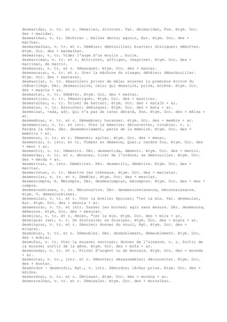 desmaridar, v. tr. et r. Démarier, divorcer. Var. deimaridar, Fux. étym. Occ.
des + maridar.
desmarlhar, v. tr. Déchirer … belles dents; agonir, Aur. étym. Occ. des +
marlhar.
desmarmalhar, v. tr. et r. Démêler; débrouiller; écarter; disloquer; déboîter.
étym. Occ. des + marmalhar.
desmarrar, v. tr. Vider l'auge d'un moulin … huile.
desmarrimar, v. tr. et r. Attrister, affliger, chagriner. étym. Occ. des +
marrimar, de marrir.
desmascar, v. tr. et r. Démasquer. étym. Occ. des + mascar.
desmascarar, v. tr. et r. Oter la mâchure du visage; déhâler; débarbouiller.
étym. Occ. des + mascarar.
desmasclar, v. tr. émasculer; priver de mâle; enlever la première écorce du
chêne-liège. Dér. desmasclaire, celui qui émascule, prive, enlève. étym. Occ.
des + mascle + ar.
desmastar, v. tr. Démâter. étym. Occ. des + mastar.
desmasticar, v. tr. Démastiquer. étym. Occ. des + masticar.
desmatalhar, v. tr. Priver de battant. étym. Occ. des + matalh + ar.
desmatar, v. tr. Essoucher; débusquer. étym. Occ. des + mata + ar.
desmelsat, -ada, adj. Qui n'a pas de rate; dératé, Don. étym. Occ. des + mèlsa +
at.
desmembrar, v. tr. et r. Démembrer; harasser. étym. Occ. des + membre + ar.
desmemoriar, v. tr. et intr. Oter la mémoire; déconcerter, troubler. v. r.
Perdre la tête. Dér. desmemoriament, perte de la mémoire. étym. Occ. des +
memòria + ar.
desmenar, v. tr. et r. Démener; agiter. étym. Occ. des + menar.
desmentar, v. intr. et tr. Tomber en démence, Quer.; rendre fou. étym. Occ. des
+ ment + ar.
desmentir, v. tr. Démentir. Dér. desmentida, démenti. étym. Occ. des + mentir.
desmerdar, v. tr. et r. ébrener, tirer de l'ordure; se débrouiller. étym. Occ.
des + mèrda + ar.
desmeritar, v. intr. Démériter. Dér. desmeriti, démérite. étym. Occ. des +
meritar.
desmerletar, v. tr. Abattre les créneaux. étym. Occ. des + merletar.
desmesclar, v. tr. et r. Démêler. étym. Occ. des + mesclar.
desmescompte, m. Mécompte. Dér. desmescomptar, mécompter. étym. Occ. des + mes +
compte.
desmesconéisser, v. tr. Méconnaître. Dér. desmesconeissenca, méconnaissance.
étym. V. demesconéisser.
desmesolar, v. tr. et r. Oter la moelle; épuiser; “ter la mie. Var. desmeular,
Aur. étym. Occ. des + mesola + ar.
desmesurar, v. tr. et intr. Passer les bornes; agir sans mesure. Dér. desmesura,
démesure. étym. Occ. des + mesurar.
desmicar, v. tr. et r. émier, “ter la mie. étym. Occ. des + mica + ar.
desmigrar (se), v. r. Se distraire; se dissiper. étym. Occ. des + migra + ar.
desmingrar, v. tr. et r. Désoler; donner du souci, Rgt. étym. Occ. des +
mingrar.
desmoblar, v. tr. et r. Démeubler. Dér. desmoblament, démeublement. étym. Occ.
des + moblar.
desmofar, v. tr. Oter la mousse; nettoyer; donner de l'aisance. v. r. Sortir de
la mousse; sortir de la gêne. étym. Occ. des + mofa + ar.
desmonedar, v. tr. et r. Priver d'argent ou de monnaie. étym. Occ. des + moneda
+ ar.
desmontar, v. tr., intr. et r. Démonter; désassembler; déconcerter. étym. Occ.
des + montar.
desmòrdre ~ desmordir, Rgt., v. intr. Démordre; lâcher prise. étym. Occ. des +
mòrdre.
desmorenar, v. tr. et r. Dévisser. étym. Occ. des + morena + ar.
desmorralhar, v. tr. et r. Démuseler. étym. Occ. des + morralhar.
 