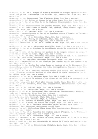 desmorrar, v. tr. et r. Rompre le museau; meurtrir le visage; égueuler un vase;
abîmer une pointe, l'extrémité d'un soulier. Syn. desmorricar. étym. Occ. des +
morre + ar.
desmorsar, v. tr. Désamorcer; “ter l'amorce. étym. Occ. des + amorsar.
desmoscolar, v. tr. Priver un fuseau de sa thie. étym. Occ. des + moscolar.
desmostosir, v. tr. et r. Oter le mo–t; dégluer; débarbouiller. étym. Occ. des +
most¢s + ir.
desmotar, v. tr. Dégravillonner une plante; émotter. étym. Occ. des + mota + ar.
desmudar, v. tr. Démailloter un enfant. Dér. desmuda, temps pendant lequel on
démaillote. étym. Occ. des + mudar.
desmuralhar, v. tr. Démurer. étym. Occ. des + muralhar.
desmusclar ~ desmusclassar, v. tr. et r. épauler; rompre l'épaule; se fatiguer.
étym. Occ. des + musclar.
desmuselar, v. tr. et r. Démuseler. étym. Occ. des + muselar.
desnantir, v. intr. Muser, se retarder. étym. Occ. des + enantir.
desnarridar, v. tr. Sérancer. étym. Occ. des + narrida + ar.
desnasar ~ desnasicar, v. tr. et r. Casser le nez. étym. Occ. des + nas, nasica
+ ar.
desnaturar, v. tr. et r. Dénaturer; estropier. étym. Occ. des + natura + ar.
desneblar, v. tr. et r. Dissiper le brouillard; sortir du brouillard. étym. Occ.
des + neblar.
desnevar, v. intr. et tr. Fondre (en parlant de la neige); enlever la neige. v.
r. Perdre sa couche de neige. étym. Occ. des + nevar.
desnisar, v. tr. et intr. Dénicher; découvrir; quitter le nid. v. r. Abandonner
le nid. Dér. desnisaire, dénicheur. étym. Occ. des + nisar.
desnistar, v. tr. Dépister; dénicher; découvrir. étym. Occ. des + nistar.
desnivolir ~ desennivolir, v. tr. Dissiper les nuages; sortir des nuages. étym.
Occ. des + nivol + ir.
desnogalhar, v. tr. éculer les noix; luxer un membre. v. r. Se disloquer. Dér.
desnogalhada, saison de l'écalage des noix. desnogalhaire, écaleur. étym. Occ.
des + nogalh + ar.
desnosar, v. tr. et r. Dénouer; délacer; rendre plus souple. Dér. desnosador,
joint, jointure; solution; endroit o— l'on dénoue un noeud. desnosaire, celui
qui dénoue. étym. Occ. des + nosar.
desnoselar, v. tr. et r. Dénouer. étym. Occ. des + nosèl + ar.
desnovar, v. tr. Avoir la primeur d'une chose. v. tr. Perdre sa nouveauté. étym.
Occ. des + nòu + ar.
desnoviat, -ada, adj. Qui n'est plus nouveau marié. étym. Occ. des + nòvi + at.
desobesir, v. tr. Désobéir, Arch. Dér. desobesiment, désobéissance. étym. Occ.
des + obesir.
desoblidar, v. tr. Oublier. étym. Occ. des + oblidar.
desobligar, v. tr. Désobliger. étym. Occ. des + obligar.
desobrar, v. tr. et r. Désoeuvrer. Dér. desobrança, désoeuvrement. desobrat,
-ada, adj., désoeuvré. étym. Occ. des + obrar.
desobstruir, v. tr. Désobstruer. étym. Occ. des + obstruir.
desocupat,-ada, adj. Inoccupé. étym. Occ. des + ocupat.
desolar, v. tr. et r. Désoler. étym. L. desolari.
desolhar, v. tr. Entamer un tonneau plein. étym. Occ. des + olhar.
desonçar, v. tr. Blesser les noeuds des doigts. étym. Occ. des + onça + ar.
desondrar, v. tr. et r. Déparer; défigurer; gâter, abîmer; égratigner;
déshonorer. Dér. desondre, déshonneur, honte, Quer.
desonèst, -a, adj. Déshonnête, Alb., Quer. Dér. desonestetat, déshonnêteté.
étym. Occ. des + onèst.
desonglar, v. tr. et r. Arracher les ongles; priver d'ongles. v. r. Travailler
avec acharnement. étym. Occ. des + ongla + ar.
desonorar, v. tr. et r. Déshonorer. étym. Occ. des + onorar.
desontir ~ desontar, v. tr. Couvrir de honte, faire honte. v. r. Se faire honte.
étym. Occ. des + onta + ar, ir.
desorat, -ada, adj. Qui est désorienté, en dehors de l'heure habituelle. étym.
Occ. des + ora + at.
desordenar, v. tr. et r. Désordonner; dérégler, Quer. étym. Occ. des + ordenar.
 