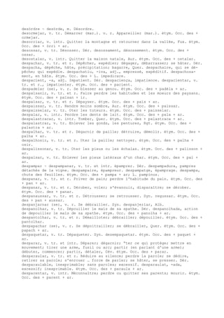 desòrdre ~ desòrde, m. Désordre.
desormejar, v. tr. Démarrer (mar.). v. r. Appareiller (mar.). étym. Occ. des +
ormejar.
desorriar, v. intr. Quitter la montagne et retourner dans la vallée, Fux. étym.
Occ. des + òrri + ar.
desossar, v. tr. Désosser. Dér. desossament, désossement. étym. Occ. des +
ossar.
desostalar, v. intr. Quitter la maison natale, Aur. étym. Occ. des + ostalar.
despachar, v. tr. et r. Dépêcher, expédier; dégager, débarrasser; se hâter. Dér.
despacha, dépêche, hâte, précipitation; bagarre, Quer. despachaire, qui se dé-
pêche; qui expédie. despachatiu, -iva, adj., empressé, expéditif. despachosa-
ment, en hâte. étym. Occ. des + L. impedicare.
despacient, -a, adj. Impatient. Dér. despaciença, impatience. despacientar, v.
tr. et r., impatienter. étym. Occ. des + pacient.
despadelar (se), v. r. Se blesser au genou. étym. Occ. des + padèla + ar.
despaïsanir, v. tr. et r. Faire perdre les habitudes et les moeurs des paysans.
étym. Occ. des + païsan + ir.
despaïsar, v. tr. et r. Dépayser. étym. Occ. des + païs + ar.
despaissar, v. tr. Rendre moins sombre, Aur. étym. Occ. des + paissar.
despaisselar, v. tr. Oter les tuteurs. étym. Occ. des + paisselar.
despalar, v. intr. Perdre les dents de lait. étym. Occ. des + pala + ar.
despalastracar, v. intr. Tomber, Quer. étym. Occ. des + palastraca + ar.
despalastrar, v. tr. Enlever les gonds, les pentures, Rgt. étym. Occ. des +
palastra + ar.
despalhar, v. tr. et r. Dégarnir de paille; détruire, démolir. étym. Occ. des +
palha + ar.
despalhosir, v. tr. et r. Oter la paille; nettoyer. étym. Occ. des + palha +
osir.
despalissonar, v. tr. Oter les pieux ou les échalas. étym. Occ. des + palisson +
ar.
despalsar, v. tr. Enlever les pieux latéraux d'un char. étym. Occ. des + pal +
ar.
despampar ~ despampanar, v. tr. et intr. épamprer. Dér. despampadura, pampres
détachés de la vigne. despampaire, épampreur. despampatge, épamprage. despampa,
chute des feuilles. étym. Occ. des + pampa + ar; L. pampinus.
despanar, v. tr. et r. Priver de pain; perdre l'habitude du pain. étym. Occ. des
+ pan + ar.
despanar, v. tr. et r. Dérober, voler; s'évanouir, disparaître; se dérober.
étym. Occ. des + panar.
despanaussar, v. tr. et r. Détrousser; se retrousser. Syn. regussar. étym. Occ.
des + pan + aussar.
despanjarnar (se), v. r. Se débrailler. Syn. despanjerlar, Alb.
despanolhar, v. tr. Dépouiller le maïs de sa spathe. Dér. despanolhada, action
de depouiller le maïs de sa spathe. étym. Occ. des + panolha + ar.
despantolhar, v. tr. et r. Démailloter; débrailler; dépouiller. étym. Occ. des +
pantolhar.
despapachar (se), v. r. Se dépoitrailler; se débrailler, Quer. étym. Occ. des +
papach + ar.
despaquetar, v. tr. Dépaqueter. Syn. desempaquetar. étym. Occ. des + paquet +
ar.
desparar, v. tr. et intr. Déparer; dégarnir; “ter ce qui protège; mettre en
mouvement; tirer une arme, fusil ou arc; partir (en parlant d'une arme);
débuter, commencer; partir, détaler, Cév. étym. Occ. des + parar.
desparaular, v. tr. et r. Réduire au silence; perdre la parole; se dédire,
retirer sa parole; s'enrouer … force de parler; se hâter, se presser. Dér.
desparaulable, inexprimable; sans paroles; excessif. desparaulat, -ada,
excessif; inexprimable. étym. Occ. des + paraula + ar.
desparentar, v. intr. Méconnaître; perdre ou quitter ses parents; mourir. étym.
Occ. des + parent + ar.
 