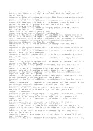 despariar ~ desapariar, v. tr. Déparier, dépareiller. v. r. Se dépareiller, se
déparier. Dér. desparièr, -a, adj., dissemblable, différent. étym. Occ. des +
pariar, apariar.
desparlar, v. intr. Déraisonner; extravaguer. Dér. desparlatge, action de dérai-
sonner. étym. Occ. des + parlar.
desparpelar, v. tr. et intr. Arracher les paupières; aveugler par le soleil;
piquer; dessiller; ouvrir les yeux. v. r. Se frotter les yeux au réveil; se
fatiguer les yeux par la lecture. étym. Occ. des + parpèla + ar.
desparrabissar, V. esparrabissar.
desparrar, v. intr. Glisser, faire un faux pas; parler … tort et … travers;
sortir de ses devoirs. v. r. Glisser.
desparrassar, v. tr. Démolir, démonter, Quer.
desparricar, v. tr. Démolir, démanteler, défaire, Quer.
despartir, v. tr. Départir; partager, diviser; distribuer; séparer ceux qui se
battent. v. r. Se séparer; se départir; se désister, se retirer. Dér. despart,
départ; séparation; action de partir; a despart, … part; en despart de, excepté.
despartida, départie, séparation; départ; bifurcation. despartiment,
distribution; division. étym. Occ. des + partir.
despasimentar, v. tr. Enlever le pavement, le dallage. étym. Occ. des +
pasimentar.
despassar, v. tr. Dépasser; passer outre. v. r. Sortir des gonds; se mettre en
colère. étym. Occ. des + passar.
despassionar (se), v. r. Se désaffectionner; se dépouiller de toute passion; se
refroidir. étym. Occ. des + passionar.
despastar, v. tr. Oter la pâte, dépêtrer. v. r. Se tirer du pétrin. étym. Occ.
des + pastar.
despastelar ~ espastelar, v. tr. Renverser; démolir, ruiner. étym. Occ. des +
pastèla + ar.
despatar, v. tr. Priver de pattes; couper les pattes. Dér. despatat, -ada, adj.,
manchot. étym. Occ. des + pata + ar.
despatolhar, v. tr. Tirer du gâchis; désembourber. étym. Occ. des + patolha +
ar.
despatriar, v. tr. et r. Expatrier; s'expatrier. étym. Occ. des + patria + ar.
despaupar (se), v. r. Se démettre un membre. étym. Occ. des + paupar.
despausar, v. tr. Déposer; déplacer; enlever. Dér. despausa, enlèvement d'un
objet posé. étym. Occ. des + pausar.
despavar, v. tr. Dépaver; arracher vivement. Dér. despava (èsser de), être sur
le pavé, désoeuvré, disponible. étym. Occ. des + pavar.
despavonar, v. tr. Oter les oeilletons d'un artichaut. étym. Occ. des + pavon +
ar.
despeçar ~ despecejar, tr. Dépecer, mettre en pièces, Quer. Dér. despeçaire, qui
met en pièces. despeçatge, dépeçage. étym. Occ. des + pèça + ar.
despechar, V. despiechar.
despecolhar, v. tr. et r. Oter le pédoncule d'une fleur ou d'un fruit; casser
les pieds ou les montants d'un meuble. étym. Occ. des + pecolh + ar.
despegar, V. desempegar.
despeilar, v. tr. Oter le pêne; ouvrir avec une clef. étym. Occ. des + peilar.
despeirar, v. tr. épierrer. étym. Occ. des + pèira + ar.
despeissonar, v. tr. Dépeupler de poisson. étym. Occ. des + peisson + ar.
despeitralhar, v. tr. et r. Dépoitrailler; se débrailler. étym. Oc. des +
peitralh + ar.
despeitrinar, v. tr. et r. Découvrir la poitrine. Var. debalatrinar,
desbelitrar, desbalindrar, Rgt. étym. Occ. des + peitrina + ar.
despelar, v. tr. Dépouiller; “ter la peau; écorcher. étym. Occ. des + pelar.
despelardar, v. tr. écaler; “ter le brou des noix, Rgt. étym. Occ. des + pelard
+ ar.
despelargar, v. tr. écaler les noix ou les amandes, Rgt. Var. despielargar.
étym. Occ. des + pelargar.
despelhofar, Cent. ~ despelofrar, Alb., v. tr. Dépouiller le maïs. étym. Occ.
des + pelhòfa + ar.
despelonar, v. tr. Oter le hérisson des châtaignes. étym. Occ. des + pelon + ar.
 