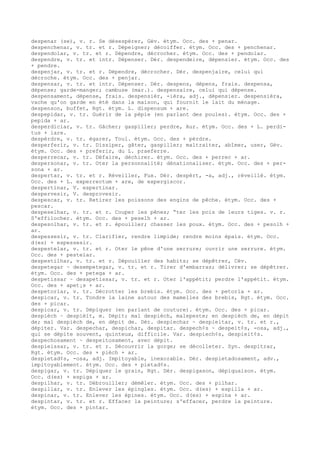 despenar (se), v. r. Se désespérer, Gév. étym. Occ. des + penar.
despenchenar, v. tr. et r. Dépeigner; décoiffer. étym. Occ. des + penchenar.
despendolar, v. tr. et r. Dépendre, décrocher. étym. Occ. des + pendolar.
despendre, v. tr. et intr. Dépenser. Dér. despendeire, dépensier. étym. Occ. des
+ pendre.
despenjar, v. tr. et r. Dépendre, décrocher. Dér. despenjaire, celui qui
décroche. étym. Occ. des + penjar.
despensar, v. tr. et intr. Dépenser. Dér. despens, dépens, frais. despensa,
dépense; garde-manger; cambuse (mar.). despensaire, celui qui dépense.
despensament, dépense, frais. despensièr, -ièra, adj., dépensier. despensièra,
vache qu'on garde en été dans la maison, qui fournit le lait du ménage.
despenson, buffet, Rgt. étym. L. dispensum + are.
despepidar, v. tr. Guérir de la pépie (en parlant des poules). étym. Occ. des +
pepida + ar.
desperdiciar, v. tr. Gâcher; gaspiller; perdre, Aur. étym. Occ. des + L. perdi-
tus + iare.
despèrdre, v. tr. égarer, Toul. étym. Occ. des + pèrdre.
desperferir, v. tr. Dissiper, gâter, gaspiller; maltraiter, abîmer, user, Gév.
étym. Occ. des + preferir, du L. praeferre.
desperrecar, v. tr. Défaire, déchirer. étym. Occ. des + perrec + ar.
despersonar, v. tr. Oter la personnalité; dénationaliser. étym. Occ. des + per-
sona + ar.
despertar, v. tr. et r. Réveiller, Fux. Dér. despèrt, -a, adj., réveillé. étym.
Occ. des + L. experrectum + are, de expergiscor.
despertinar, V. espertinar.
despervesir, V. desprovesir.
despescar, v. tr. Retirer les poissons des engins de pêche. étym. Occ. des +
pescar.
despeselhar, v. tr. et r. Couper les pênes; “ter les pois de leurs tiges. v. r.
S'effilocher. étym. Occ. des + peselh + ar.
despesolhar, v. tr. et r. épouiller; chasser les poux. étym. Occ. des + pesolh +
ar.
despessesir, v. tr. Clarifier, rendre limpide; rendre moins épais. étym. Occ.
d(es) + espessesir.
despestelar, v. tr. et r. Oter le pêne d'une serrure; ouvrir une serrure. étym.
Occ. des + pestelar.
despestilhar, v. tr. et r. Dépouiller des habits; se dépêtrer, Cév.
despetegar ~ desempetegar, v. tr. et r. Tirer d'embarras; délivrer; se dépêtrer.
étym. Occ. des + petega + ar.
despetissar ~ desapetissar, v. tr. et r. Oter l'appétit; perdre l'appétit. étym.
Occ. des + apet¡s + ar.
despetorlar, v. tr. Décrotter les brebis. étym. Occ. des + petorla + ar.
despicar, v. tr. Tondre la laine autour des mamelles des brebis, Rgt. étym. Occ.
des + picar.
despicar, v. tr. Dépiquer (en parlant de couture). étym. Occ. des + picar.
despièch ~ despièit, m. Dépit; mal despièch, malepeste; en despièch de, en dépit
de; mal despièch de, en dépit de. Dér. despiechar ~ despieitar, v. tr. et r.,
dépiter. Var. despechar, despichar, despitar. despech¢s ~ despeit¢s, -osa, adj.,
qui se dépite souvent, quinteux, difficile. Var. despiech¢s, despieit¢s.
despechosament ~ despeitosament, avec dépit.
despieissar, v. tr. et r. Découvrir la gorge; se décolleter. Syn. despitrar,
Rgt. étym. Occ. des + pièch + ar.
despietad¢s, -osa, adj. Impitoyable, inexorable. Dér. despietadosament, adv.,
impitoyablement. étym. Occ. des + pietad¢s.
despigar, v. tr. Dépiquer le grain, Rgt. Dér. despigason, dépiquaison. étym.
Occ. d(es) + espiga + ar.
despilhar, v. tr. Débrouiller; démêler. étym. Occ. des + pilhar.
despillar, v. tr. Enlever les épingles. étym. Occ. d(es) + espilla + ar.
despinar, v. tr. Enlever les épines. étym. Occ. d(es) + espina + ar.
despintar, v. tr. et r. Effacer la peinture; s'effacer, perdre la peinture.
étym. Occ. des + pintar.
 