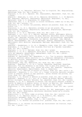 despiuselar, v. tr. Dépuceler, déflorer; “ter la virginité. Dér. despiuselatge,
dépucelage. étym. Occ. des + piusèla + ar.
desplaçar, v. tr. et r. Déplacer. Dér. desplaçament, déplacement. étym. Occ. des
+ plaçar.
desplaire ~ despl…ser, v. intr. et tr. Déplaire; mécontenter. v. r. Se déplaire.
Dér. desplaser, déplaisir. desplasença, déplaisance. desplasent, -a, adj.,
déplaisant. étym. L. V. displacere, Cl. displicere.
desplaissar (se), v. r. Se fouler la colonne vertébrale; tomber sur le dos, Rgt.
étym. Occ. des + plaissa + ar.
desplancar, v. tr. Enlever les planches, défaire une plancher. étym. Occ. des +
planca + ar.
desplantar, v. tr. et r. Déplanter; arracher ce qui est planté. Dér.
desplantador, déplantoir. desplantaire, déplanteur. desplantatge, déplantage.
étym. Occ. des + plantar.
desplecar, v. tr. et r. Déplisser. étym. Occ. des + plec + ar.
desplegar, v. tr., intr. et r. Déplier, déployer, étaler, développer; déferler
(en parlant des voiles); ouvrir les yeux; dévoiler; décoiffer; faire l'étalage;
grandir. Dér. desplega, étalage, action de montrer une marchandise. desplegada,
déploiement. desplegaire, étalagiste, qui déploie. desplegat, -ada, déployé,
déplié. desplegadament, adv., en se déployant. desplec, desplegatòri, étalage,
déploiement; récit détaillé. desplegatge, dépliage, déploiement. étym. Occ. des
+ plegar.
desplenar ~ desemplenar, v. tr. et r. Désemplir, vider. étym. Occ. des + plenar.
desplombar, v. tr. et intr. Oter le plomb; être hors de l'aplomb; surplomber.
étym. Occ. des + plombar.
desplumar, v. tr. et r. Déplumer. étym. Occ. des + plumar
despoblar, v. tr. et r. Dépeupler; faire périr le gibier. Dér. despoblaire,
celui qui dépeuple. despoblament, dépeuplement. étym. Occ. des + poblar.
despochinar, v. tr. Sevrer, Gui.
despoder, m. Impuissance. Dér. despoderar, v. tr., “ter le pouvoir, déposséder;
estropier, déchirer; gâter; meurtrir; v. r., s'épuiser; désespérer; s'estropier;
se déchirer; avorter. despoderament, dépossession; impuissance; perte du
pouvoir. étym. Occ. des + poder.
despolhangat, -ada, adj. Dépenaillé, Gui. étym. Occ. des + polha.
despolhar ~ despulhar, v. tr. et r. Conjug. despuèlha, despolham, despulham.
Dépouiller, “ter les vêtements ou les biens; “ter la peau d'un animal; se
dépouiller, se déshabiller; fig., donner ses biens. Dér. despolha ~ despuèlha,
dépouille. despolhament, dépouillement. étym. L. despoliare.
despolinar, v. tr. Habituer un poulain au travail. étym. Occ. des + polin + ar.
desponchar ~ despuntar, v. tr., intr. et r. Couper la pointe, épointer; entamer;
pincer un arbuste; doubler un cap; paraître … peine; enlever les pointes, les
clous. étym. Occ. des + ponchar.
despondar, v. tr. Enlever ou défaire un plancher. étym. Occ. des + ponde + ar.
despondre ~ desponer, v. tr., intr. et r. Cesser de pondre; dénouer, détacher;
délier; disloquer; déchirer; découdre. Var. desp¢nher. étym. Occ. des + pondre.
despopar, v. tr. et r. Décharner un muscle; “ter une partie charnue; s'abîmer un
muscle; se démettre un membre; sevrer, se sevrer; se dégo–ter. Dér. despopador,
qui peut être sevré (enfant); qui dégo–te. étym. Occ. des + popar.
desporcelar, v. intr. Avorter (truie). Var. despocelar. étym. Occ. des + porcèl
+ ar.
desporgar, v. tr. Dépouiller le maïs; sarcler, Gui. Dér. desporgador, celui qui
dépouille le maïs. desporguèra, épluchures; mauvaises herbes qu'on arrache.
étym. Occ. des + porgar.
desporriolar, v. tr. Peler comme un poireau. étym. Occ. des + porriòl + ar.
desportar, v. tr. Déporter; bannir. v. r. Se divertir. Dér. despòrt,
distraction, amusement. étym. Occ. des + portar. '
despossedir, v. tr. Déposséder. étym. L. des + possidere.
despostar, v. tr. Enlever les planches d'un plancher. étym. Occ. des + pòst +
ar.
despostelar, v. tr. Enlever les éclisses qui maintiennent une fracture. étym.
Occ. des + postèl + ar.
 