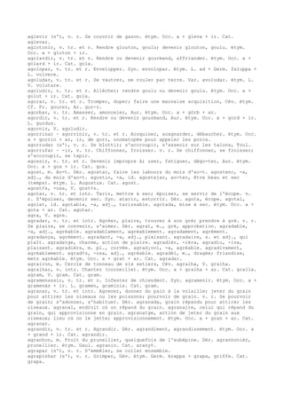 aglevir (s'), v. r. Se couvrir de gazon. étym. Occ. a + gleva + ir. Cat.
aglevar.
aglotonir, v. tr. et r. Rendre glouton, goulu; devenir glouton, goulu. étym.
Occ. a + gloton + ir.
agolardir, v. tr. et r. Rendre ou devenir gourmand, affriander. étym. Occ. a +
golard + ir. Cat. gola.
agolopar, v. tr. et r. Envelopper. Syn. envolopar. étym. L. ad + Germ. faluppa +
L. volvere.
agoludar, v. tr. et r. Se vautrer, se rouler par terre. Var. avoludar. étym. L.
V. volutare.
agoludir, v. tr. et r. Allécher; rendre goulu ou devenir goulu. étym. Occ. a +
golut + ir. Cat. gola.
agorar, v. tr. et r. Tromper, duper; faire une mauvaise acquisition, Cév. étym.
Cf. Fr. gourer, Ar. gur-r.
agorbar, v. tr. Amasser, amonceler, Aur. étym. Occ. a + gòrb + ar.
agordir, v. tr. et r. Rendre ou devenir gourmand, Aur. étym. Occ. a + gord + ir.
L. gurdus.
agornir, V. agoludir.
agorrinar ~ agorrinir, v. tr. et r. Acoquiner, acagnarder, débaucher. étym. Occ.
a + gorrin + ar, ir, de gorr, onomatopée pour appeler les porcs.
agorrudar (s'), v. r. Se blottir; s'accroupir, s'asseoir sur les talons, Toul.
agorrufar ~ -ir, v. tr. Chiffonner, froisser. v. r. Se chiffonner, se froisser;
s'accroupir, se tapir.
agossir, v. tr. et r. Devenir impropre à; user, fatiguer, dégo-ter, Aur. étym.
Occ. a + gos + ir. Cat. gos.
agost, m. Ao-t. Dér. agostar, faire les labours du mois d'ao-t. agostenc, -a,
adj., du mois d'ao-t. agostin, -a, id. agostejar, ao-ter, être beau et sec
(temps). étym. L. Augustus. Cat. agost.
agost¢s, -osa, V. gost¢s.
agotar, v. tr. et intr. Tarir, mettre à sec; épuiser, se servir de l'écope. v.
r. S'épuiser, devenir sec. Syn. atarir, estorrir. Dér. agota, écope. agotal,
agolat, id. agotable, -a, adj., tarissable. agotada, mise à sec. étym. Occ. a +
gota + ar. Cat. agotar.
agra, V. agre.
agradar, v. tr. et intr. Agréer, plaire, trouver à son gré; prendre à gré. v. r.
Se plaire, se convenir, s'aimer. Dér. agrat, m., gré, approbation. agradable,
-a, adj., agréable. agradablament, agréablement. agradament, agrément.
agradança, agrément. agradant, -a, adj., plaisant. agradaire, s. et adj., qui
plaît. agradatge, charme, action de plaire. agradièr, -ièra, agradiu, -iva,
plaisant. agradièrs, m. pl., corvée. agrad¡vol, -a, agréable. agradivament,
agréablement. agrad¢s, -osa, adj., agréable. agradèl, m., dragée; friandise,
mets agréable. étym. Occ. a + grat + ar. Cat. agradar.
agrairon, m. Cercle de tonneau de six setiers, Cév. agralha, V. gralha.
agralhar, v. intr. Chanter (corneille). étym. Occ. a + gralha + ar. Cat. gralla.
agram, V. gram. Cat. gram.
agramenassir, v. tr. et r. Infester de chiendent. Syn. agramenir. étym. Occ. a +
gramenàs + ir. L. gramen, graminis. Cat. gram.
agranar, v. tr. et intr. Agrener, donner du pain à la volaille; jeter du grain
pour attirer les oiseaux ou les poissons; pourvoir de grain. v. r. Se pourvoir
de grain; s'adonner, s'habituer. Dér. agranada, grain répandu pour attirer les
oiseaux. agranal, endroit où on répand du grain. agranaire, celui qui répand du
grain, qui approvisionne en grain. agranatge, action de jeter du grain aux
oiseaux; lieu où on le jette; approvisionnement. étym. Occ. a + gran + ar. Cat.
agranar.
agrandir, v. tr. et r. Agrandir. Dér. agrandiment, agrandissement. étym. Occ. a
+ grand + ir. Cat. agrandir.
agranhon, m. Fruit du prunellier, quelquefois de l'aubépine. Dér. agranhonièr,
prunellier. étym. Gaul. agranio. Cat. arany¢.
agrapar (s'), v. r. S'emmêler, se coller ensemble.
agrapinhar (s'), v. r. Grimper, Gév. étym. Germ. krappa > grapa, griffe. Cat.
grapa.
 