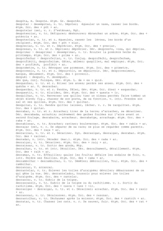 despòta, m. Despote. étym. Gr. despotês.
despotar ~ desempotar, v. tr. Dépoter; égueuler un vase, casser les bords.
étym. Occ. des + pòt + ar.
despotelar (se), v. r. S'exténuer, Rgt.
despotenciar, v. tr. Défigurer; déshonorer; ébrancher un arbre. étym. Occ. des +
poténcia + ar.
despoterlar, v. tr. et r. égueuler, casser les lèvres, les bords d'un
récipient. étym. Occ. des + pòt + elar.
despreciar, v. tr. et r. Déprécier. étym. Occ. des + preciar.
despresar, v. tr. et r. Dépriser; déprécier. Dér. despres¢s, -osa, qui déprise.
desprimar ~ desaprimar ~ desemprimar, v. tr. Brouter la première herbe du
printemps. étym. Occ. des + prima + ar.
desprofechar ~ desprofeitar, v. tr. Conjug. desprofèchi, desprofecham,
desprofièiti, desprofeitam. Gâter, abîmer; gaspiller, mal employer. étym. Occ.
des + profièch, profièit + ar.
desprometre, v. tr. Révoquer une promesse. étym. Occ. des + prometre.
desprovesir, v. tr. et r. Dépourvoir, se dépourvoir. Dér. desprovesiment,
manque, dénuement. étym. Occ. des + provesir.
despuèi ~ despuòi, V. desempuèi.
dès que, conj. Puisque, Gév. étym. L. de + ex + quid.
desquerbar, v. tr. et r. Briser les anses; perdre ses anses. étym. Occ. des +
quèrba + ar. V. descarbar.
desquerdar, v. tr. et r. Fendre, fêler, Gév. étym. Occ. d(es) + esquerdar.
desquestir, v. tr. élucider, Gév. étym. Occ. des + questa + ir.
desquilhar, v. tr. Renverser une quille; tuer un oiseau perché; faire tomber un
objet élevé; fig., chasser de son poste, de sa fonction. v. intr. Prendre son
sac et ses quilles. étym. Occ. des + quilhar.
desquitar, v. tr. Rendre quitte; laisser, lâcher. v. r. Se racquitter. étym.
Occ. des + quitar.
desrabar, v. tr. et r. Arracher; tirer de la terre; s'arracher, se déraciner.
Dér. desrabada, arrachis; relèvement des gerbes foulées sur l'aire avant un
second foulage. desrabaire, arracheur. desrabatge, arrachage. étym. Occ. des +
raba + ar.
desrabissar, v. tr. Arracher; raviner; bouleverser. étym. Occ. des + rabis + ar.
desraçar (se), v. r. Se séparer de sa race; ne plus se regarder comme parents.
étym. Occ. des + raça + ar.
desracinar, v. tr. et r. Déraciner. Syn. desrasigar, desraigar, desrabar. étym.
Occ. des + racinar.
desradar, v. intr. Dérader (mar.). étym. Occ. des + rada + ar.
desraiçar, v. tr. Déraciner. étym. Occ. des + raiç + ar.
desraissar, v. tr. Sortir des gonds, Mtp.
desralhar, v. tr. et intr. Dérailler. Dér. desralhament, déraillement. étym.
Occ. des + ralh + ar.
desramar, v. tr. Effeuiller; gauler les fruits; défaire les andains de foin. v.
intr. Perdre ses feuilles. étym. Occ. des + rama + ar.
desrambolhar ~ desrambulhar, v. tr. Démêler; débrouiller, Toul. étym. Occ. des +
rambolhar.
desrancar, V. arrancar.
desrantelar, v. tr. Enlever les toiles d'araignée; dévoiler; débarrasser de ce
qui gêne la vue. Dér. desrantelador, houssoir pour enlever les toiles
d'araignée. étym. Occ. des + rantelar.
desrascar, v. tr. Guérir de la teigne.
desrascassir, v. tr. Guérir de la teigne ou du rachitisme. v. r. Sortir du
rachitisme. étym. Occ. des + rasca + -ass + -ir.
desrasigar ~ desraigar, v. tr. et r. Déraciner; arracher. étym. Occ. des + rasic
+ ar.
desrasonar, v. tr. Déraisonner. étym. Occ. des + rasonar.
desrastolhar, v. tr. Déchaumer après la moisson. étym. Occ. des + rastolh + ar.
desratar, v. tr. Chasser les rats. v. r. Se sauver, fuir. étym. Occ. des + rat +
ar.
 