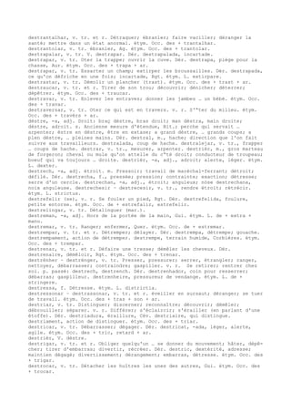 destrantalhar, v. tr. et r. Détraquer; ébranler; faire vaciller; déranger la
santé; mettre dans un état anormal. étym. Occ. des + trantalhar.
destrantolar, v. tr. ébranler, Ag. étym. Occ. des + trantolar.
destrapalar, v. tr. V. destrapar. Dér. destrapalada, incartade.
destrapar, v. tr. Oter la trappe; ouvrir la cuve. Dér. destrapa, piège pour la
chasse, Aur. étym. Occ. des + trapa + ar.
destrapar, v. tr. Essarter un champ; extirper les broussailles. Dér. destrapada,
ce qu'on défriche en une fois; incartade, Rgt. étym. L. extirpare.
destrastar, v. tr. Démolir un plancher (trast). étym. Occ. des + trast + ar.
destraucar, v. tr. et r. Tirer de son trou; découvrir; dénicher; déterrer;
dépêtrer. étym. Occ. des + traucar.
destravar, v. tr. Enlever les entraves; donner les jambes … un bébé. étym. Occ.
des + travar.
destraversar, v. tr. Oter ce qui est en travers. v. r. S'“ter du milieu. étym.
Occ. des + travèrs + ar.
dèstre, -a, adj. Droit: braç dèstre, bras droit; man dèstra, main droite;
dèstre, adroit. s. Ancienne mesure d'étendue, Bit.; perche qui servait …
arpenter; èstre en dèstre, être en extase; a grand dèstre, … grands coups; a
plen dèstre, … pleines mains. Dér. destral, m., hache; direction que l'on fait
suivre aux travailleurs. destralada, coup de hache. destralejar, v. tr., frapper
… coups de hache. destrar, v. tr., mesurer, arpenter. destrièr, m., gros marteau
de forgeron; cheval ou mule qu'on attelle du c“té droit; conducteur de troupeau;
boeuf qui va toujours … droite. destrièr, -a, adj., adroit; alerte, léger. étym.
L. dexter.
destrech, -a, adj. étroit. m. Pressoir; travail de maréchal-ferrant; détroit;
défilé. Dér. destrecha, f., pressée; pression; contrainte; exaction; détresse;
serre d'un cercle. destrechan, -a, adj., étroit; anguleux; nòse destrechana,
noix anguleuse. destrechesir ~ destrecesir, v. tr., rendre étroit; rétrécir.
étym. L. strictus.
destrefelir (se), v. r. Se fouler un pied, Rgt. Dér. destrefelida, foulure,
petite entorse. étym. Occ. de + estrefalir, estrefelir.
destrelingar, v. tr. Détalinguer (mar.).
destreman, -a, adj. Hors de la portée de la main, Gui. étym. L. de + extra +
manu.
destremar, v. tr. Ranger; enfermer, Quer. étym. Occ. de + estremar.
destrempar, v. tr. et r. Détremper; délayer. Dér. destrempa, détrempe; gouache.
destrempament, action de détremper. destrempe, terrain humide, Corbières. étym.
Occ. des + trempar.
destrenar, v. tr. et r. Défaire une tresse; démêler les cheveux. Dér.
destrenaire, démêloir, Rgt. étym. Occ. des + trenar.
destrénher ~ destrénger, v. tr. Presser, pressurer; serrer, étrangler; ranger,
nettoyer, débarrasser; contraindre; gaspiller. v. r. Se retirer; rentrer chez
soi. p. passé: destrech, destrench. Dér. destrenhador, coin pour resserrer;
débarras; gaspilleur. destrenheire, pressureur de vendange. étym. L. de +
stringere.
destressa, f. Détresse. étym. L. districtia.
destressonar ~ destrassonar, v. tr. et r. éveiller en sursaut; déranger; se tuer
de travail. étym. Occ. des + tras + son + ar.
destriar, v. tr. Distinguer; discerner; reconnaître; découvrir; démêler;
débrouiller; séparer. v. r. Différer; s'éclaircir; s'érailler (en parlant d'une
étoffe). Dér. destriadura, éraillure, Cév. destriaire, qui distingue.
destriament, action de distinguer. étym. Occ. des + triar.
destricar, v. tr. Débarrasser; dégager. Dér. destricat, -ada, léger, alerte,
agile. étym. Occ. des + tric, retard + ar.
destrièr, V. dèstre.
destrigar, v. tr. et r. Obliger quelqu'un … se donner du mouvement; hâter, dépê-
cher; tirer d'embarras; divertir, récréer. Dér. destric, dextérité, adresse;
maintien dégagé; divertissement; dérangement; embarras, détresse. étym. Occ. des
+ trigar.
destrocar, v. tr. Détacher les huîtres les unes des autres, Gui. étym. Occ. des
+ trocar.
 