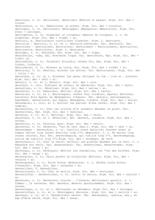 destroçar, v. tr. Détrousser, dévaliser; défaire un paquet. étym. Occ. des +
troçar.
destrocelar, v. tr. Démailloter un enfant. étym. Occ. des + trocelar.
destropar, v. tr. Détrousser; développer; dépaqueter; démailloter. étym. Occ.
d(es) + estropar.
destropelar, v. tr. Disperser un troupeau; séparer du troupeau. v. r. Se
disperser. étym. Occ. des + tropèl + ar.
destruci, m. Destructeur; courtilière (insecte). étym. L. destruere.
destruire ~ destruir, v. tr. et r. Détruire.renverser. Var. destrusir. Dér.
destruidor ~ destrusidor, destructeur. destruiment ~ destrusiment, destruction.
destruseire, destructeur. étym. L. destruere.
destudar, v. tr. éteindre, Cév. étym. Occ. des + tudar.
destuferlat, -ada, adj. écervelé; toqué. Var. destufelat, Rgt. étym. Occ. des +
tufèl+ at.
desturbelar, v. tr. Troubler; étourdir; rendre fou, Rgt. étym. Occ. des +
turbar, turbelar.
desturmelar, v. tr. Blesser au talon, Aur. étym. Occ. des + turmèl + ar.
desturrar, v. tr. émotter, enlever les mottes. Var. desturrassar. étym. Occ. des
+ turra + ar.
desuelhar, v. tr. et r. Arracher les yeux; fatiguer la vue … lire ou … pleurer.
étym. Occ. des + uèlh + ar.
desunir, v. tr. et r. Désunir. étym. Occ. des + unir.
desvaler, v. intr. Diminuer de valeur, se déprécier. étym. Occ. des + valer.
desvalisar, v. tr. Dévaliser. étym. Occ. des + valisa + ar.
desvantar, v. tr. Rabaisser, décrier. étym. Occ. des + vantar.
desvariar, v. tr. et r. Extravaguer, rendre fou; troubler, égarer; dérouter;
harceler; être égaré; se désespérer; s'égarer. Dér. desvari, extravagance,
égarement. desvariaire, qui égare, désespère, trouble. étym. Occ. des + variar.
desvedelar, v. intr. et r. Avorter (en parlant d'une vache). étym. Occ. des +
vedelar.
desvedilhar, v. tr. Oter les vrilles d'un sarment; ébarber un plant. Var.
desverilhar, Rgt. étym. Occ. des + vedilhar.
desvelar, v. tr. et r. Dévoiler. étym. Occ. des + velar.
desvelhar, v. tr. et r. Réveiller. Dér. desvelh, insomnie. étym. Occ. des +
velhar.
desvencir, v. tr. Vaincre, Quer. étym. Occ. des + vencir.
desventar, v. tr. Déventer, “ter du vent (mar.). étym. Occ. des + vent + ar.
desverdegar ~ desverdiar, v. tr. Cueillir avant maturité; faucher avant le
temps; marier trop jeune; éveiller trop t“t; dégourdir. v. r. Se marier trop
jeune; avorter, Aur. Dér. desverdegaire, qui cueille trop t“t. desverdegatge,
action de cueillir trop t“t.ﾐ tym. Occ. des + verdegar, de verd.
desverenar,v. tr. Oter le venin; serfouir les plantes abîmées par le vent. v. r.
Répandre son venin. Syn. desenverenar. Var. desenvrimar, desenveremar. étym.
Occ. des + veren + ar.
desvergar, v. tr. Déverguer; défiler les chandelles, les “ter des broches. étym.
Occ. des + verga + ar.
desverginar, v. tr. Faire perdre la virginité; déflorer. étym. Occ. des +
vergina + ar.
desvergonhar, v. tr. Faire honte; déshonorer. v. r. Perdre toute honte;
s'enhardir. étym. Occ. des + vergonha + ar.
desverilhar, V. desvedilhar.
desvernissar, v. tr. Oter le vernis. étym. Occ. des + vernissar.
desverrolhar ~ desferrolhar, v. tr. Ouvrir le verrou. étym. Occ. des + verrolh +
ar.
desversar, v. tr. Renverser; tourner … l'envers; détrousser; gauchir. v. r.
Tomber … la renverse. Dér. desvèrs, devers; gauchissement. étym. Occ. des +
versar.
desvertegar, v. tr. et r. Détrousser un vêtement. étym. Occ. des + vertegar.
desvertolhar, v. tr. et r. Développer; dérouler. étym. Occ. des + vertolh + ar.
desvesar, v. tr. et r. Déshabituer; sevrer. Dér. desvesador, -adoira, adj., en
âge d'être sevré. étym. Occ. des + vesar.
 