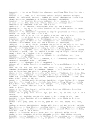 desvestir, v. tr. et r. Déshabiller; dépenser, gaspiller, Bit. étym. Occ. des +
vestir.
desviar, v. tr., intr. et r. Détourner; dévier; dévoyer; dériver; décamper;
égarer. Dér. desviador, raccourci, chemin qui abrège. desviadoira, brèche d'un
canal; déviation. desviadura, déviation. desviament, déviation.
desvirar, v. tr. Tourner; détourner; culbuter; dévier (mar.). v. r. Se tourner
en sens inverse. Dér. desvirada, détour. desviratge, dévirage (mar.).
desviraire, qui détourne. étym. Occ. des + virar.
desvirolar, v. tr. Dérouler; désenrouler. étym. Occ. des + virolar.
desvisatjar, v. tr. et r. Dévisager; insulter en face; faire baisser les yeux.
étym. Occ. des + visatge + ar.
desvistar, v. tr. Découvrir; surprendre du regard; apercevoir le premier; recon-
naître, Cév. étym. Occ. des + vista + ar.
desvitalhar (se), v. r. Se livrer au dépit. étym. Occ. des + vitalhar.
desvoler, v. tr. et intr. Ne plus vouloir. étym. Occ. des + voler.
desvolopar ~ desenvolopar, v. tr. Développer; tirer de l'enveloppe; dérouler. v.
r. Se développer; se dérouler. Syn. desengolopar. Dér. desvolopament, déve-
loppement; déroulement. étym. Occ. des + volopar. Cf. envolopar.
desvolzar, v. tr. et r. Dévider; proférer des paroles ou des injures, Rgt. Syn.
desvòlzer, desvòuser, Aur. étym. Occ. des + vòlzer, passé … la Ière conjug.
det ~ dit, m. Doigt; doigtier. d. coic, d. menèl, d. pichon, d. menor,
auriculaire; d. segondèl, annulaire; rei de totes, majeur; palparimòtas, index;
crucafavòtas, pouce, Quer. Dér. detada ~ ditada, coup de doigt; trace de doigt.
dedal ~ didal, dé … coudre. étym. L. digitus.
detalhar, v. tr. Détailler; vendre en détail. Dér. detalhaire, -ant, -ièr,
détaillant. detalh, détail.
detenir ~ deténer, v. tr. Détenir; retenir. v. r. S'abstenir; s'empêcher. Dér.
deteneire, détenteur. étym. L. detinere.
detergir, v. tr. Déterger. étym. L. detergere .
detr…s, adv. et prép. Derrière; en arrière. m. Partie postérieure. étym. L. de +
trans.
dètz, adj. num. Dix. Var. dèch, dès. Dér. desen, -a, adj., dixième; s., le
dixième. desenament, adv., dixièmement. desenar, v. tr., décupler; produire dix
pour un (en parlant des récoltes). étym. L. decem.
dèume, m. Dîme (dixième de la récolte qu'on payait … l'église). Syn. dèime. Dér.
deumaire, dîmeur, préposé … la perception de la dîme. deumar, dîmer, lever la
dime; fig., prélever une part. deumari, circonscription soumise … la dîme. deu-
mièr, dîmeur. étym. L. decimus.
deure, v. tr. Devoir, avoir des dettes. Var.dièure, diure. Conjug. devi, deves,
deu; devi . Var. deugi , Aur.; deguèri. Var. duguère, Gév., dieuguèri, devèri,
Fux.; deurai. Var. dieurai; dega. Var. dieugui , Aur., dugue, Rgt. Dér. dever,
m., devoir. deveire, débiteur. étym. L. debere.
dèus, V. devèrs.
deute, m. Dette. Dér. deutarèl, petite dette. deuteire, débiteur. deutenièr,
débiteur, Fux. étym. L. debitum.
devath, adv. et prép. Sous, dessous. Syn. jos, daval, Ag. et Gasc. étym. L. de +
vallis.
devegadas, adv. Parfois, quelquefois. étym. L. de + vicata, de vix, vicem.
devenir, v. intr. Devenir; advenir; arriver. Syn. venir. étym. L. devenire.
dever, V. deure.
devèrs ~ dèus, prép. Vers, du c“té de, près de, chez. Var. devès, daus, dòrs,
Cév.
devèrs, m. Devers; gauchissement; pente. adj. Devers, qui est hors de l'aplomb.
Dér. deversar, v. tr., déverser; gauchir; courber; v. intr., déverser, incliner;
s'épancher; v. r., se déverser; devenir gauche (en parlant d'une pièce de bois,
d'un mur). étym. L. de + versus.
devertut, m. Furoncle, anthrax. étym. anc. Occ. devertuc, abcès interne.
devés, m. Bois interdit, en défens; pâturage interdit. Dér. devesa, pâturage
interdit; réserve, terrain réservé; jachère; friche. devesar, v. tr., défendre,
prohiber; sevrer; déshabituer; v. r., se priver, s'abstenir. étym. L. defensum.
 