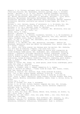 devesir, v. tr. Diviser, partager; voir; distinguer, Gév. v. r. Se diviser;
n'être pas d'accord. Dér. devesiment, division, partage. étym. L. dividere.
devinar ~ devinhar, v. tr. et intr. Deviner, prédire, présager; rencontrer,
trouver; imiter; annoncer. Syn. endevinar. v. tr. Se rencontrer, se trouver.
Dér. devina, devineresse. devinable, -a, devinable. devinador ~ -aire, devin.
devinaira, devineresse. devinarèla, devineresse. devinarèl, -a, adj.,
divinatoire. devinalha, énigme, devinette; mante religieuse. devinet, baguette
divinatoire. devinòla, coccinelle qui annonce le beau temps, Rgt. étym. L.
divinare.
devisar, v. intr. Deviser, causer, s' entretenir. v. r. Se douter, Gui. Dér.
dev¡s, devis, causerie. devisa, devise. étym. L. divisare, de dividere.
devissar, v. tr. et r. Dévisser. étym. Fr. dévisser.
devistar, v. tr. Découvrir; apercevoir … l'instant. Dér. devistaire, celui qui
aperçoit. étym. Occ. de + vista + ar.
devoar, Gall., V. vodar.
devolzar ~ devousar, V. desvolzar.
devorar ~ devorir, v. tr. Dévorer, tourmenter, harceler. v. r. Se tourmenter; se
gratter jusqu'au sang. Var. degorar. Dér. devoraire, -ant, adj., dévorant. devo-
riment, tourment, souci. étym. L. devorare.
devòt, -a, adj. et s. Dévot. Dér. devotament, adv., dévotement. devotitge,
dévotion. étym. L. devotus.
devòuser, v. tr. Dévider, Aur. Dér. devousoira, instrument … défaire les
écheveaux. devouseire, celui qui défait les écheveaux; fig., bavard. étym. Occ.
de + vòlzer ~ vòuser.
di…, interj. Pour faire avancer les chevaux; pour les exciter. Dér. diahuròa,
id.; se'n anar en diahuròa, s'égarer, s'en aller fort loin.
diable, m. Diable; machine … carder; espèce de chariot pour transporter de
lourds fardeaux; homme pauvre. Dér. diablament, adv., diablement; beaucoup.
diablari , diablerie; sortilège; machination secrète. diablatada, troupe de
diables. diablat…s, gros diable. diablatalha, troupe de diables. diablejar,
faire le diable; endiabler. diablèra, diablerie, dr“lerie. diablessa, diablesse.
diablotalha, troupe de diables. diablotin, diablotin. diablaton, petit diable.
étym. L. diabolus. Comp. diableluna, exclam., Cév., diable! diable-tòrt m.,
diable boiteux.
diague, m. Diacre. Dér. diago, -a, jeune garçon, jeune fille; aide-berger, petit
valet, Bit. étym. L. diaconus.
dialòg, m. Dialogue. étym. L. dialogus.
diamant, m. Diamant. étym. L. adamas, adamantis; B. L. diamas.
diana, f. Batterie de tambour … l'aube; volée de coups. Dér. dianar, rosser.
étym. Esp. diana, de dia, jour.
diantre, m. Diantre. Var. diantres. étym. Forme atténuée de diable.
dich ~ dit, m. Mot, propos; maxime, sentence. A dich de, … force de.
dicha, f. Discours, propos, déclaration; dicton. A dicha de, au dire de.
dicha ~ dita, f. Débit; réputation; vogue; bonheur, fortune; enchère. Aver bona
dita, réussir. Maidita, surenchère; mensdita, rabais. étym. L. dictus, dicta, de
dicere.
dicont, Rgt., V. ont.
dictam, m. Dictame, plt. étym. L. dictamnum.
dictar, v. tr. et intr. Dicter; chanter; composer des vers. Dér. dictada,
dictée. dictaire, celui qui dicte. dictat, dicton; sentence; composition
poétique. étym. L. dictare.
didaròl, m. Dé, Fux. V. det ~ dit.
dièsi, f. Dièse. étym. L. diesis.
dieu, m. Dieu. Var. Dius. Dér. dieusa, déesse. diva, divessa, id. divenc, -a,
adj., divin. étym. L. deus.
dieumercé, loc. adv. Grâce … Dieu. Loc. prép. Grâce …. Loc. conj. Parce que.
étym. deus + mercedem.
diferir, v. tr. et intr. Différer; être différent. Dér. diferent, -a, adj.,
différent. diferent, m., différend. diferentament, adv., différemment.
diferéncia, différence. diferenciar, différencier. étym. L. differre.
 