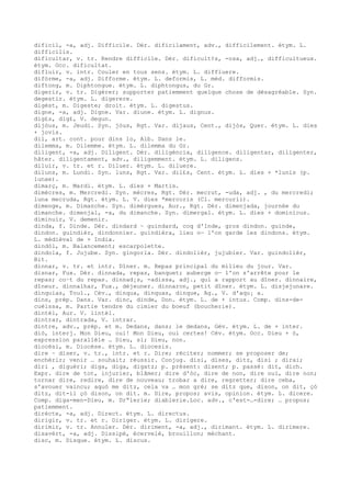dificil, -a, adj. Difficile. Dér. dificilament, adv., difficilement. étym. L.
difficilis.
dificultar, v. tr. Rendre difficile. Dér. dificult¢s, -osa, adj., difficultueux.
étym. Occ. dificultat.
difluir, v. intr. Couler en tous sens. étym. L. diffluere.
difòrme, -a, adj. Difforme. étym. L. deformis, L. méd. difformis.
diftong, m. Diphtongue. étym. L. diphtongus, du Gr.
digerir, v. tr. Digérer; supporter patiemment quelque chose de désagréable. Syn.
degestir. étym. L. digerere.
digèst, m. Digeste; droit. étym. L. digestus.
digne, -a, adj. Digne. Var. diune. étym. L. dignus.
dig£s, dig£, V. degun.
dijòus, m. Jeudi. Syn. jòus, Rgt. Var. dijaus, Cent., dijòs, Quer. étym. L. dies
+ jovis.
dil, art. cont. pour dins lo, Alb. Dans le.
dilemma, m. Dilemme. étym. L. dilemma du Gr.
diligent, -a, adj. Diligent. Dér. diligéncia, diligence. diligentar, diligenter,
hâter. diligentament, adv., diligemment. étym. L. diligens.
diluir, v. tr. et r. Diluer. étym. L. diluere.
diluns, m. Lundi. Syn. luns, Rgt. Var. dil£s, Cent. étym. L. dies + *lunis (p.
lunae).
dimarç, m. Mardi. étym. L. dies + Martis.
dimècres, m. Mercredi. Syn. mècres, Rgt. Dér. mecrut, -uda, adj. , du mercredi;
luna mecruda, Rgt. étym. L. V. dies *mercoris (Cl. mercurii).
dimenge, m. Dimanche. Syn. dimèrgues, Aur., Rgt. Dér. dimenjada, journée du
dimanche. dimenjal, -a, du dimanche. Syn. dimergal. étym. L. dies + dominicus.
diminuir, V. demenir.
dinda, f. Dinde. Dér. dindard ~ guindard, coq d'Inde, gros dindon. guinde,
dindon. guindièr, dindonnier. guindièra, lieu o— l'on garde les dindons. étym.
L. médiéval de + India.
dindòl, m. Balancement; escarpolette.
dindola, f. Jujube. Syn. gingorla. Dér. dindolièr, jujubier. Var. guindolièr,
Bit.
dinnar, v. tr. et intr. Dîner. m. Repas principal du milieu du jour. Var.
disnar, Fux. Dér. dinnada, repas, banquet; auberge o— l'on s'arrête pour le
repas; co–t du repas. dinnad¡s, -adissa, adj., qui a rapport au dîner. dinnaire,
dîneur. dinnalhar, Fux., déjeuner. dinnaron, petit dîner. étym. L. disjejunare.
dinquias, Toul., Cév., dinqua, dinquas, dinque, Ag., V. d'aqu¡ a.
dins, prép. Dans. Var. dinc, dinde, Don. étym. L. de + intus. Comp. dins-de-
cuèissa, m. Partie tendre du cimier du boeuf (boucherie).
dintèl, Aur. V. lintèl.
dintrar, dintrada, V. intrar.
dintre, adv., prép. et m. Dedans, dans; le dedans, Gév. étym. L. de + inter.
diò, interj. Mon Dieu, oui! Mon Dieu, oui certes! Cév. étym. Occ. Dieu + ò,
expression parallèle … Dieu, si; Dieu, non.
diocèsi, m. Diocèse. étym. L. diocesis.
dire ~ diser, v. tr., intr. et r. Dire; réciter; nommer; se proposer de;
enchérir; venir … souhait; réussir. Conjug. disi, dises, ditz, disi ; dirai;
diri , diguèri; diga, diga, digatz; p. présent: disent; p. passé: dit, dich.
Expr. dire de tot, injurier, blâmer; dire d'òc, dire de non, dire oui, dire non;
tornar dire, redire, dire de nouveau; trobar a dire, regretter; dire ceba,
s'avouer vaincu; aquò me ditz, cela va … mon gré; se ditz que, dison, on dit, çò
ditz, dit-il çò dison, on dit. m. Dire, propos; avis, opinion. étym. L. dicere.
Comp. diga-men-Dieu, m. Dr“lerie; diablerie.Loc. adv., c'est-…-dire; … propos;
patiemment.
dirècte, -a, adj. Direct. étym. L. directus.
dirigir, v. tr. et r. Diriger. étym. L. dirigere.
dirimir, v. tr. Annuler. Dér. diriment, -a, adj., dirimant. étym. L. dirimere.
disavèrt, -a, adj. Dissipé, écervelé, brouillon; méchant.
disc, m. Disque. étym. L. discus.
 