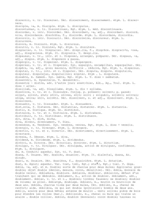 discernir, v. tr. Discerner. Dér. discerniment, discernement. étym. L. discer-
nere.
disciple, -a, m. Disciple. étym. L. discipulus.
discontunhar, v. tr. Discontinuer, Rgt. étym. L. méd. discontinuare.
discordar, v. intr. Discorder. Dér. discordant, -a, adj., discordant. discord…
ncia, discordance. discòrdia, f., discorde. étym. L. discordare, discordia.
discorrir, v. intr. Discourir. Dér. discorreire, discoureur. étym. L.
discurrere.
discors, m. Discours. étym. L. discursus.
discutir, v. tr. Discuter, Rgt. étym. L. discutere.
disgraciar, v. tr. Disgracier. Dér. disgr…cia, f., disgrâce. disgraci¢s, -osa,
adj., disgracieux. étym. It. disgrazia. V. desgr…cia.
dispausar, v. tr., intr. et r. Disposer, arranger, préparer. Dér. dispaus, -a,
adj., dispos. étym. L. disponere x pausa.
dispergir, v. tr. Disperser. étym. L. dispergere.
dispersar, v. tr. et r. Disperser. Syn. espargir, escampilhar, esparpalhar. Dér.
dispèrs, -a, adj., gros; mauvais, difficile … réduire, Rgt. étym. L. dispersus.
disputar, v. tr., intr. et r. Disputer. Dér. disputa, dispute. disputaire,
disputeur. disputejar, disputailler; ergoter. étym . L. disputare.
dissabte, m. Samedi. Syn. sabte, Rgt. étym. L. V. dies + sabbatum.
dissentèri, m. Dysenterie. V. dessentèri.
dissestre ~ distre, adv. L'autre jour; avant-hier, Alb., Ag., Toul. étym. L.
dies + alter.
dissillab, -a, adj. Dissyllabe. étym. L. dis + syllaba.
dissòlvre, v. tr. et r. Dissoudre. Conjug. p. présent: solvent; p. passé:
solgut, solvut, sòut; sòlvi, sòlves, sòlv; solvi ; solguèri, solvèri; solvrai;
sòlga, sòlva; sòlv, solvètz. Dér. dissolvent, s. et adj., dissolvant. étym. L.
dissolvere.
dissuadir, v. tr. Dissuader. étym. L. dissuadere.
dist…ncia, f. Distance. Dér. distanciar, distancer. étym. L. distancia.
distic, m. Distique. étym. Gr. disthikon.
distraire, v. tr. et r. Distraire. étym. L. distrahere.
distribuir, v. tr. Distribuer. étym. L. distribuere.
dit, dita, V. dich, dicha.
diva, divenc, divencament, V. Dieu.
divendres, m. Vendredi. Syn. vendres, venres, Rgt. étym. L. dies + veneris.
divergir, v. tr. Diverger. étym. L. divergere.
divertir, v. tr. et r. Divertir. Dér. divertiment, divertissement. étym. L.
divertere.
divessa, f. Déesse. étym. L. diva.
dividend, m. Dividende. étym. L. dividendus.
divòrci, m. Divorce. Dér. divorciar, divorcer. étym. L. divortium.
divulgar, v. tr. Divulguer. Dér. divulgada, action de divulguer, confidence.
étym. L. divulgare.
do, m. Conduit; aqueduc. Syn. to. V. doat.
doana, f. Douane. Dér. doanièr, douanier. étym. It. dialectal, doana, Ar.
diouân.
doari, m. Douaire. Dér. doarièra, f., douairière. étym. L. dotarium.
doat, m. égout; aqueduc. Var. toat, toèl, Rgt.; ata ﾁ c, Rgt.; toal. V. doga.
doble, -a, adj. et m. Double; sorte de charrue pour deux mules; duplicata; gras-
double; objet double (denier, mesure, cocon, décalitre). Dér. dobla, monnaie de
double valeur. dobladura, doublure. doblaire, doubleur. doblairon, défaut d'un
tranchant qui se dédouble. doblament, m., action de doubler. doblament, adv.,
doublement. doblar, v. tr. et r., doubler; tordre; fausser; se doubler; doubler
de volume; se plier. doblatge, doublage. doblenc, m., mouton ou bouvillon de
deux ans. doblés, charrue tirée par deux mules, Cév. doblièr, m., cheval de
renfort; aide. doblièra, ce qui est double (provision); brebis de deux ans.
dobl¡s, araire pour deux bêtes; antenne de moulin … vent; solive; pièce de bois
pour étendre les voiles (mar.). doblissièr, m., cheval ou mule qui traîne un
araire … double collier. doblon, doublon (monnaie); cocon double; taureau ou
 