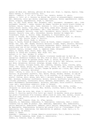 agneau de deux ans. doblona, génisse de deux ans. étym. L. duplex, duplus. Comp.
dobla fuèlha, f. Orchis bifolia, Toul.
dobrir ~ dubrir, v. tr. et r. Ouvrir. Var. dorbir, durbir. V. obrir.
dobtar, v. intr. et r. Douter; se douter de; avoir un pressentiment; soupçonner.
Dér. dobtaire, celui qui doute; sceptique. dobtança, doute; appréhension. dobte,
doute, soupçon, appréhension. étym. L. dubitare.
doç, -a, adj. Doux, douce. Dér. doçament, adv., doucement. doçamenet, adv., très
doucement. doçaina ~ -anha, douceur du temps; variété de raisin blanc; bleuet ou
barbeau. doç…s, -assa, adj., fade. docejar, v. intr., être trop doux, avoir la
saveur douce. docet, -eta, adj., trop doux, assez doux. doceta, mâche,
valérianelle; épilobe. docetament, adv., avec douceur. docinèl, -a, adj., d'une
douceur agréable. docin¢s, -osa, adj., douceâtre. docir, doucir, polir. doçor,
douceur. doçor¢s -osa, adj., doucereux. doçura, douceur du temps; pl.
friandises. étym. L. dulcis. Comp. doçamara, f. Douce-amère, plt.
docha, f. Douche. Dér. dochar, doucher. dochaire, doucheur. étym. It. doccia.
docil, -a, adj. Docile. étym. L. docilis.
dòcte, -a, adj. Docte. étym. L. doctus.
doga, f. Douve, fossé de rempart; talus de fossé, chemin longeant un fossé;
berge. Var. doa. Dér. dogam, douvain; merrain; rivage. dogat, douvain, merrain;
canal, conduit; égout, drain, puisard; barbacane. doèla, douelle; coupe de
pierre pour une vo–te; volige; douve; cerceau qui sert … agrandir un cuvier …
lessive. doelar, voliger. étym. L. impérial doga, récipient.
dògol, m. Dogue, Narb. étyrn. Angl. dog, chien.
doguin, m. Grand duc (oiseau), Mtp. étym. Occ. duc.
doirar, v. tr. Var. doidar, V. oirar.
dòl ~ dòu, m. Deuil; vêtement de deuil; tristesse causée par la mort de
quelqu'un; cérémonie funèbre; far dòl, être en deuil far son dòl de quicòm, se
résigner … la perte de quelque chose. étym. L. dolus, de dolere.
dolar, v. tr. Doler, raboter; blanchir et unir le bois. Dér. dolaire, ouvrier
qui dole. doladoira, doloire. dolatge, dolage. étym. L. dolare.
dòlça, f. Gousse, silique; bulbe. Syn. cabòssa, vesenha, teca, cosolha, gata,
cotèl. Var. dòuça, gòlça, Ag., bòtsa, Cent., dòlza, Bit. Dér. dolçar, produire
des gousses; frotter d'ail. dolçat, rangée de gerbes sur l'aire, Rgt. étym. Gr.
dolichos, L. dolichus, dolichia?
dòler ~ dòlre, v. intr. et r. Faire mal, faire souffrir; sentir la douleur; se
douloir, se plaindre; souffrir. Var. dòrre, dòure, dòldre, dòudre. Lo cap me
dòl, je souffre de la tête; se'n dòl, il en souffre, il le regrette, il s'en
plaint. Conjug. dòli, dòles, dòl; doli ; dolrai; dolguèri; p. passé: dolgut.
Dér. dolença, doléance; souffrance. dolent, dolent, souffrant; plaintif; malade,
infirme; paresseux, nonchalant; malin, méchant. dolentament, adv., plaintive-
ment; méchamment; paresseusement. dolentar, affliger, faire souffrir. dolent¢s,
-osa, adj., douloureux; endolori. étym. L. dolere.
dolh, m. Vase de terre … col étroit et large ventre. Dér. dolha, cruche,
récipient ou jarre pour l'huile, Mtp. dolhon, cruchon, Narb.; broc, Mtp. étym.
L. dolium.
dolha, f. Marc de noix, Rgt. étym. L. ductilis, V. le suivant.
dolha, f. Douille; partie d'un outil qui reçoit le manche; douve plus épaisse
qui porte l'ouverture d'un tonneau; câble roulé en rond. Dér. dolhar, rouler un
câble en rond. dolhon, partie du manche qui entre dans la douille. étym. L.
ductilis > dolh.
dòma, m. D“me, coupole. étym. Gr. d“ma, maison.
domaisèl, m. Damoiseau. domaisèla, f. Demoiselle; libellule, Cent.; orchis
tacheté; hie ou dame de paveur. Syn. damaisèl, damaisèla. Dér. domaiseleta,
petite demoiselle. domaiselet, dameret, petit maître. domaiselenc, -enca, adj.,
de demoiselle. domaiselenca, grisette qui prend l'air et l'ajustement d'une
demoiselle, Cév. domaiselum, les demoiselles en général. étym. Gall.; L. V.
dominicella, de domina.
doman, V. deman.
domengal ~ domergal, m. Oronge (Amanita aurantiaca), Toul.; Amanita ovoidea,
Cév.; Amanita caesarea, Aude. étym. L. dominicalis.
domèni, m. Domaine. étym. L. dominium.
 