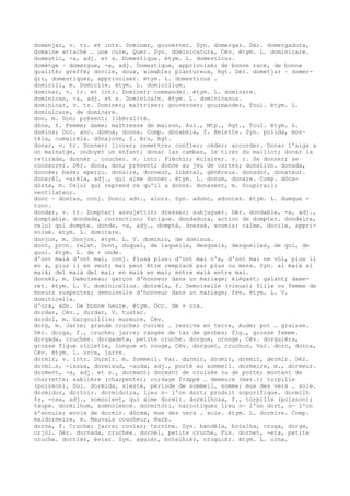 domenjar, v. tr. et intr. Dominer, gouverner. Syn. domergar. Dér. domergadura,
domaine attaché … une cure, Quer. Syn. dominicatura, Cév. étym. L. dominicare.
domestic, -a, adj. et s. Domestique. étym. L. domesticus.
domètge ~ domergue, -a, adj. Domestique, apprivoisé; de bonne race, de bonne
qualité; greffé; docile, doux, aimable; plantureux, Rgt. Dér. dometjar ~ domer-
gir, domestiquer, apprivoiser. étym. L. domesticus .
domicili, m. Domicile. étym. L. domicilium.
dominar, v. tr. et intr. Dominer; commander. étym. L. dominare.
dominican, -a, adj. et s. Dominicain. étym. L. dominicanus.
dominicar, v. tr. Dominer; maîtriser; gouverner; gourmander, Toul. étym. L.
dominicare, de dominare.
don, m. Don; présent; libéralité.
dòna, f. Femme; dame; maîtresse de maison, Aur., Mtp., Rgt., Toul. étym. L.
domina; Occ. anc. domna, donna. Comp. dònabèla, f. Belette. Syn. polida, mos-
tèla, comairèla. dònajove, f. Bru, Rgt.
donar, v. tr. Donner; livrer; remettre; confier; céder; accorder. Donar l'aiga a
un mainatge, ondoyer un enfant; donar las cambas, le tirer du maillot; donar la
retirada, donner … coucher. v. intr. Fléchir; éclairer. v. r. Se donner; se
consacrer. Dér. dona, don; présent; donne au jeu de cartes; donation. donada,
donnée; base; aperçu. donaire, donneur, libéral, généreux. donador, donateur.
donarèl, -arèla, adj., qui aime donner. étym. L. donum, donare. Comp. dòna-
dòsta, m. Celui qui reprend ce qu'il a donné. donavent, m. Soupirail;
ventilateur.
donc ~ doncas, conj. Donc; adv., alors. Syn. adonc, adoncas. étym. L. dumque +
tunc.
dondar, v. tr. Dompter; assujettir; dresser; subjuguer. Dér. dondable, -a, adj.,
domptable. dondada, correction; fatigue. dondadura, action de dompter. dondaire,
celui qui dompte. donde, -a, adj., dompté, dressé, soumis; calme, docile, appri-
voisé. étym. L. domitare.
donjon, m. Donjon. étym. L. V. dominio, de dominus.
dont, pron. relat. Dont, duquel, de laquelle, desquels, desquelles, de qui, de
quoi. étym. L. de + unde.
d'ont maià d'ont mai, conj. Plusà plus: d'ont mai n'a, d'ont mai ne vòl, plus il
en a, plus il en veut; mai peut être remplacé par plus ou mens. Syn. al maià al
maià; del maià del mai; en maià en mai; entre maià entre mai.
donzèl, m. Damoiseau; garçon d'honneur dans un mariage; élégant; galant; dame-
ret. étym. L. V. dominicellus. donzèla, f. Demoiselle (vieux); fille ou femme de
moeurs suspectes; demoiselle d'honneur dans un mariage; fée. étym. L. V.
dominicella.
d'ora, adv. De bonne heure. étym. Occ. de + ora.
dordar, Cév., durdar, V. tustar.
dordol, m. Gargouillis; murmure, Cév.
dorg, m. Jarre; grande cruche; cuvier … lessive en terre, Aude; pot … graisse.
Dér. dorga, f., cruche; jarre; rangée de tas de gerbes; fig., grosse femme.
dorgada, cruchée. dorgadeta, petite cruche. dorgue, oronge, Cév. dorguièra,
grosse figue violette, longue et rouge, Cév. dorguet, cruchon. Var. dorc, dorca,
Cév. étym. L. orca, jarre.
dormir, v. intr. Dormir. m. Sommeil. Var. durmir, dromir, dremir, dermir. Dér.
dormi…s, -iassa, dormiaud, -auda, adj., porté au sommeil. dormeire, m., dormeur.
dorment, -a, adj. et s., dormant; dormant de croisée ou de porte; montant de
charrette; sablière (charpente); cordage frappé … demeure (mar.); torpille
(poisson), Gui. dormida, sieste, période de sommeil, somme; mue des vers … soie.
dormidor, dortoir. dormidoira, lieu o— l'on dort; produit soporifique. dormilh
¢s, -osa, adj., somnolent, qui aime dormir. dormilhosa, f., torpille (poisson);
taupe. dormilhum, somnolence. dormitòri, narcotique; lieu o— l'on dort, o— l'on
s'ennuie; envie de dormir. dòrma, mue des vers … soie. étym. L. dormire. Comp.
maldormeire, m. Mauvais coucheur, Narb.
dorna, f. Cruche; jarre; cuvier; terrine. Syn. bandèla, botelha, cruga, dorga,
orjòl. Dér. dornada, cruchée. dornèl, petite cruche, Fux. dornet, -eta, petite
cruche. dornièr, évier. Syn. aguièr, botelhièr, cruguièr. étym. L. urna.
 