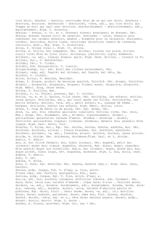tire droit. drechor ~ dreitor, rectitude; état de ce qui est droit. drechura ~
dreitura, droiture. drechurièr ~ dreiturièr, -ièra, adj., qui tire droit; qui
frappe au but; qui agit avec droiture. drechurièrament ~ dreiturièrament, adv.,
équitablement. étym. L. directus.
dreiçar ~ dreçar, v. tr. et r. Dresser; élever; enseigner; se dresser. Dér.
dreiça, dresse; hausse outil de savetier. dreiçador ~ -aire, dressoir pour
redresser les cardes; dressoir, meuble … étagères pour la vaisselle. dreiçador,
cardeur. dreicièra, droite ligne, rectitude; direction; chemin de traverse,
raccourci, Quer., Mtp. étym. L. directiare.
driça, f. Drisse (1nar.). étym. It. drizza.
drilha, m. Drille, bon compagnon. Dér. drilhar, tourner sur place, biller;
courir vite; être en joie; jouir. drilhança, jubilation; orgie, bombance.
drilhant, -a, adj., joyeux; dispos; agile. étym. Germ. drillen, … travers le Fr.
drilhar, Aur., V. desrevelhar.
drindar, Cév., V. tindar.
drindòl, Alb. Escarpolette. V. trantol.
dringa-dranga, loc. adv. Bruit des cloches balancement, Cév.
dringat, -ada, adj. Fagoté: mal dringat, mal fagoté, mal vêtu, Ag.
drinhon, V. trinhon.
driva, drivar, V. desriba, desribar.
dròga, f. Drogue, produit de mauvaise qualité, falsifié. Dér. drogar, falsifier.
drogari , droguerie. droguejar, droguer; frimer; muser. droguista, droguiste.
étym. Néerl. drog, chose sèche.
drolha, f. Souillon, Rgt.
drolhar, v. tr. Fouler, presser, Rgt. V. trolhar.
dròlle, -a, m. et f. Garçon, fille jeune. Dér. drollalha, les enfants. drollat,
jeune garçon. drollatièr, adj., qui court après les filles. drollatalha, les
petits enfants. drollet, -eta, adj., petit enfant; m., casaque de femme …
basques. drollejar, hanter les enfants. étym. Néerl. drolle, lutin.
dròna, f. Coup de bâton ou de poing, Cév. Syn. droma, Cév.
drud, -a, adj. Dru; robuste; gaillard; luxuriant; fertile; riche. Var. druc,
Mtp.; druge. Dér. drudament, adv., dr–ment, vigoureusement. drudari ,
gaillardise; galanterie; caresse d'amour. drudesa ~ druditge ~ drudor,
fertilité; gaillardise; vigueur; richesse. drudejar, devenir dru; grandir; être
joyeux. étym. Gaul. druto, fort.
druèlha, f. Alize, Aur., Rgt. Var. drulha, drolha, drelha, adrèlha, Aur. Dér.
drolhièr, drulhièr, alizier … fleurs blanches. Var. drelhièr, adrelhièr.
drolhenc, drulhenc, -a, adj., flexible, pliant. drolhon, drulhon, jeune alizier.
druide, m. Druide. Dér. druidessa, druidesse.ﾐ tym. Gaul. et L. druida.
dubrir, V. dobrir.
duc, m. Duc (titre féodal); duc, hibou (oiseau). Dér. duganèl, petit duc
(oiseau); moyen duc; nigaud. duganèla, chouette, Rgt. ducar, dugar, regarder;
être passif; bayer aux corneilles. dug…s, duc (oiseau). dugon, grand duc, Aur.
dugon pichòt, hibou scops, Cév. duquessa, duchesse. étym. L. dux, ducis, chef.
duèbre, V. dobrir.
duèi, V. uèi.
duèlha, V. dolha.
duna, f. Dune. Syn. montilha. Dér. duneta, dunette (mar.). étym. Gaul. duno,
hauteur.
duncas, prép. Jusque, Fux. V. d'aqu¡ a, fins, entrò.
d'unes còps, adv. Parfois; quelquefois, Alb., Quer.
duntras, prép. Jusque, Rgt. V. fins, entrò, d'aqu¡ a.
dur,-a, adj. Dur; austère; inhumain; difficile; robuste. adv. Durement. Dér.
dura, dure, terre nue; variété d'amande … coque dure; m–rier … feuilles dures.
durable, -a, adj., durable. durablament, adv., durablement. durada, durée. dura-
d¡s, -adissa, adj., durable. duraic, -aica, variété d'abricots petits et
précoces, Rgt. dural, fruit … chair ferme. duran, -a, adj., id.; durillon.
durar, durer; endurer, patienter. duret, cèpe dur, Toul. duresa, duretat,
dureté. durièr, -ièra, adj. et s., tête dure; mauvais payeur. durant, prép.,
durant. durcir, durcir. étym. L. durus .
durbèc, m. Pinson, gros-bec. étym. Occ. dur + bèc.
 