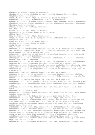 elefant, m. éléphant. étym. L. elephantus.
elegir, v. tr. élire; choisir. p. passé: elegit, elegut. Dér. elegible,
éligible. étym. L. eligere.
elèit, f. élite; choix. étym. L. electus, p. passé de eligere.
elementari, -…ria, adj. élémentaire. étym. L. elementarius.
elevar, v. tr. et r. élever; nourrir; éduquer. Dér. elevada, hauteur, élévation.
elevaire, celui qui élève. elevadura, élevure. elevament, haussement. elevatge,
élevage. étym. L. elevare.
elhauc, elhaucar, V. eslhauç, eslhauçar.
eli, Mtp., V. liri.
elidir, v. tr. élider. étym. L. elidere.
eliotròpi, m. Héliotrope. étym. L. heliotropium.
ellòc, Rgt., V enlòc.
èlm, m. Heaume, casque. étym. Franc. helm.
elògi, m. éloge. étym. B. L. eulogium, mot Gr. influencé par le L. elogium, in-
scription tumulaire.
else, m., elsièira, f., V. euse, eusièra.
eludir, v. tr. éluder. étym. L. eludere.
emai, V. mai et e mai.
emb, V. amb.
embabiar, v. tr. Embabouiner; emboiser; enj“ler. v. r. S'embéguiner, s'engouer.
Dér. embabinar, embaboinar. étym. cf. L. babulus, baburrus. Occ. en + babi, ba-
boin, nigaud + ar; de la racine bab, lèvre.
embabochir ~ embabotir, v. tr. étourdir de paroles; troubler le cerveau; enchi-
frener. étym. V. le mot précédent.
embaboquir, v. tr. et r. étonner, abasourdir. embabucar, v. tr. et r. étonner,
ébahir, Fux. étym. V. embabiar.
embacegar, v. intr. et tr. Adapter le timon … la charrue; atteler; enchevêtrer;
arranger de travers; tripoter; intriguer. étym. Occ. en + bacega + ar.
embaconar, v. intr. Parfumer; répandre une odeur agréable. Dér. embaconat, -ada,
adj., salé comme un jambon; coupé par quartiers. étym. Occ. en + bacon + ar.
embadalir (s'), v. r. Se disjoindre par l'effet de la sécheresse. étym. Occ. en
+ badal + ir.
embadoquit, -ida, adj. ébaubi, ébahi. étym. Occ. en + badòc + ir.
embafar, v. intr., tr. et r. Empiffrer, goinfrer; épuiser, fatiguer; ébahir,
étonner; se gorger de nourriture. étym. Occ. en + baf, onomatopée + ar, cf. Fr.
bâfrer.
embagar, v. tr. Mettre une bague, Ag. étym. Occ. en + baga + ar.
embagassar, v. tr. et r. Livrer … la prostitution. étym. Occ. en + bagassa + ar.
embailencar, v. tr. Emmailloter; embarrasser; empêtrer. étym. Occ. en + bailenc
+ ar.
embaimar, v. intr. et tr. Embaumer, Mtp. étym. Occ. en + baime + ar, L. bal-
samum.
embainar, v. tr. Envahir, Rgt.
embaïr, v. tr. étonner, Fux.; surprendre, Cév. étym. Occ. es + baïr, puis ebaïr,
embaïr, onomatopée ba.
embaisar (s'), v. r. Se baiser (en parlant du pain dans le four). Dér.
embaisadura, baisure. Syn. baisòl. Var. bajòl. étym. Occ. en + baisar.
embaissa, f. Matériel d'emballage (sacs, cordes, etc.); tare, marchandises que
l'on pèse; embarras; outre; sac … vin, imbécile. f. pl. échelette de bât;
cacolets, cabas de sparterie; caisse ou corps d'un char, Gév. Dér. embaisset,
petite outre, Minervois.
embaissada, f. Ambassade. Dér. embaissador, m. Ambassadeur. Var. embassada,
embassador. étym. L. médiéval ambactia + ata, mot venu du Gaul. par le Germ.
embalar, v. tr. et intr. Emballer; empaqueter; envelopper; englober; porter une
charge; emporter; enlever. v. r. Etre emporté; être entraîné. Dér. embal, en-
tour; ce qui enveloppe, Aur. embaladoira, corde d'emballage. embalaire,
emballeur. embalatge, emballage. embal…s, embalais, Rgt., bard, civière;
imbécile. embalassat, contenu d'un bard. embalum, étendue occupée par une masse.
étym. Occ. en + bala + ar.
embalascar, v. tr. Effrayer; effaroucher, Rgt. Dér. embalascada, frayeur, Rgt.
 