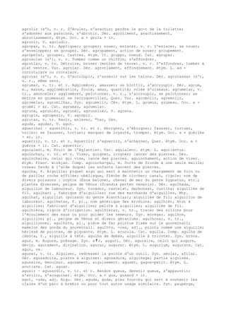 agrolir (s'), v. r. S'éculer, s'avachir; perdre le go-t de la toilette;
s'adonner aux passions, s'abrutir. Dér. agroliment, avachissement,
abrutissement, étym. Occ. a + grola + ir.
agronir, V. agoludir.
agropar, v. tr. Appliquer; grouper; nouer, enlacer. v. r. S'enlacer, se nouer;
s'envelopper; se grouper. Dér. agropament, action de nouer; groupement.
agropelar, grouper, Castres. étym. It. gruppo, noeud. Cat. agrupar.
agrosolar (s'), v. r. Tomber comme un chiffon, s'effondrer.
agrotlar, v. tr. Détruire, briser (mottes de terre). v. r. S'effondrer, tomber à
plat ventre. Var. agrolar. Dér. agrotlament, effondrement. étym. L. ad +
corrotulare ou crotalare.
agrovar (s'), v. r. S'accroupir, s'asseoir sur les talons. Dér. agrovassar (s'),
v. r., même sens.
agrumar, v. tr. et r. Agglomérer, amasser; se blottir, s'accroupir. Dér. agrum,
m., masse, agglomération, foule, amas, quantité; volée d'oiseaux. agrumelar, v.
tr., amonceler; agglomérer, pelotonner. v. r., s'accroupir, se pelotonner; se
mettre en grumeaux; se recroqueviller, Quer. Var. agromolir, agremolir,
agromelar, agromilhar. Syn. agrumelir, Cév. étym. L. grumus, grumeau. Occ. a +
grumèl + ar. Cat. agrumar, agrumolar.
agruna, agrunièr, agrunèl, agrunelièr, V. agrena.
agrupir, agrupesir, V. agrepir.
agrutar, v. tr. Ravir, enlever, "ter, Cév.
aguda, agudar, V. agut.
aguerlhar ~ aguerlhir, v. tr. et r. éborgner, s'éborgner; fausser, tortuer,
voiler; se fausser, tortuer; manquer de loyauté, tromper. étym. Occ. a + guèrlhe
+ ar, ir.
aguerrir, v. tr. et r. Aguerrir; s'aguerrir, s'acharner, Quer. étym. Occ. a +
guèrra + ir. Cat. aguerrir.
aguialent, m. Fruit de l'églantier. Var. aguialenc. étym. L. aquilentus.
aguinchar, v. tr. et r. Viser, guigner, lorgner; lancer des pierres. Dér.
aguinchaire, celui qui vise, lance des pierres. aguinchament, action de viser.
étym. Franc. winkjan. Comp. aguincha-gal, m. Sorte de fronde à une seule maille;
roseau fendu à l'aide duquel les enfants lancent des pierres.
agulha, f. Aiguille; piquet aigu qui sert à maintenir un chargement de foin ou
de paille; roche effilée; obélisque, flèche de clocher; canal, rigole; nom de
divers poissons : orphie (Esox belone), cheval de mer du genre Sygnatus, etc.;
plantes diverses, peigne de Vénus (Scandix pecten veneris). Dér. agulhada,
aiguillon de laboureur. Syn. tocador, rastelat, darbossat, curilha; aiguillée de
fil. agulhari , fabrique d'aiguilles; rue des marchands d'aiguilles, Mtp.
agulhat, aiguillat (poisson du genre Acanthias); aiguillée de fil; aiguillon de
laboureur. agulhetas, f. pl., nom générique des érodions. agulhièr, étui à
aiguilles; fabricant d'aiguilles; pelote à aiguilles; aiguillée de fil.
agulhièra, rigole d'irrigation. agulhierar, v. tr., tracer des sillons pour
l'écoulement des eaux ou pour guider les semeurs. Syn. enregar. agulhon,
aiguillon; pl., peigne de Vénus et divers géraniums. agulhonar, v. tr.,
aiguillonner. agulhòts, pl., pièce de fer pointue fixée sur le gouvernail;
mamelon des gonds du gouvernail. agulh¢s, -osa, adj., pointu comme une aiguille;
hérissé de pointes, de piquants. étym. L. acucula. Cat. agulla. Comp. agulha de
cabòta, f., aiguille à tête. agulha de debàs, aiguille à tricoter. Syn. bròca.
agur, m. Augure, présage. Syn. a ﾁ r, auguri. Dér. aguraire, celui qui augure,
devin. agurament, divination. agurar, augurer. étym. L. augurium, augurare. Cat.
agur, vx.
agusar, v. tr. Aiguiser, redresser la pointe d'un outil. Syn. amolar, afilar.
Dér. agusadoira, pierre à aiguiser. agusadura, aiguisage; partie aiguisée.
agusaire, émouleur. agusament, aiguisement. aguset, gagne-petit. étym. L.
acutiare. Cat. aguar.
agusir ~ agusardir, v. tr. et r. Rendre gueux, devenir gueux, s'appauvrir;
s'avilir, s'acoquiner. étym. Occ. a + gus, gusard + ir.
agut, -uda, adj. Aigu. Dér. aguda, guda, pieu fourchu qui sert à soutenir les
claies d'un parc à brebis ou pour tout autre usage similaire. Syn. paupèrga,
 