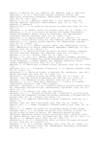 embelic, m. Ombilic, Fux. Var. embelhic. Syn. embonilh. étym. L. umbilicus.
embelinar, v. tr. et r. Ensorceler; charmer, enchanter; enj“ler. Dér.
embelinaire, ensorceleur; enchanteur. embelinament, ensorcellement, charme.
étym. Occ. en + bèl + inar.
embelir, v. tr. et r. Embellir; rendre beau. v. intr. Devenir beau. Dér.
embelida, embellie. embeliment, embellissement. étym. Occ. en + bèl + ir.
embemiar, V. emboemiar.
embencar (s'), v. r. Se jucher sur une pointe, un rocher aigu. étym. Occ. en +
benc + ar.
embendelar, v. tr. Bander, couvrir d'un bandeau. étym. Occ. en + bendèl + ar.
emberbesir, v. tr. et r. Se couvrir de dartres; être frappé d'étonnement;
frapper d'étonnement; devenir faible et languissant. Dér. emberbesiment,
étonnement; dartres; faiblesse. étym. Occ. en + bèrbi + esir.
emberlucar, v. tr. Agacer; ennuyer, Aur. étym. Occ. en + berluca + ar.
embessa, f. Collier de bois tordu, Aur. Dér. embessar, mettre dans une embessa.
embessonar, v. tr. Jumeler; joindre; emboîter. Dér. embessonatge, jumelage.
étym. Occ. en + besson + ar.
embestiar, v. tr. et r. Embêter; ennuyer; abêtir. Dér. embestiadura, violent
ennui. embestiaire, qui ennuie. embestiament, embêtement. embestiant, -a, adj.,
embêtant. étym. Occ. en + bèstia + ar.
embetumar, v. tr. Enduire de bitume, de mastic, de béton; cimenter; engorger,
obstruer; envenimer; engorger. Var. embatumar. étym. Occ. en + betum + ar.
embeudar, v. tr. et r. Enivrer. étym. Occ. en + beud + ar.
embeure, v. tr., intr. et r. Imbiber, emboire, absorber; estomper, amoindrir;
far embeure, coudre ensemble deux pièces dissemblables pour les faire coïncider;
élider (grammaire). p. passé: embegut. Dér. embeguda, absorption, partie
imbibée. embevement, élision. étym. Occ. en + beure.
embiaçar, v. tr. Mettre dans la besace; avaler; garrotter. étym. Occ. en + biaça
+ ar.
embiaissar (s'), v. r. S'ingénier; s'industrier. v. tr. Agencer; disposer. étym.
Occ. en + biais + ar.
embigossar, v. tr. Mettre de travers, en désordre. Dér. embigossat, -ada, adj.,
bancal, bancroche, Fux. étym. Occ. en + bigòs + ar.
embijonar, v. tr. Enduire de bijon, de résine. étym. Occ. en + bijon + ar.
embiulat, -ada, adj. Entouré de peupliers, Ag. étym. Occ. en + biule + at.
embladar, v. tr. Ensemencer en blé, emblaver. étym. Occ. en + blat + ar.
emblaimar, v. tr. et r. Faire pâlir; épouvanter. v. r. Pâlir, se troubler;
s'épouvanter; s'évanouir. étym. Franc. blasmjan.
emblancar ~ emblanquir, v. tr. et r. Blanchir; habiller de blanc; devenir blanc.
Dér. emblancada, habillée de blanc. emblanquiment, blanchiment. étym. Occ. en +
blanc + ar, ir.
emblausir, v. tr. éblouir, Fux. étym. Occ. esblausir.
emblescar (s'), v. r. Attraper une maladie due … l'humidité et aux brouillards
(en parlant des troupeaux); attraper une maladie vénérienne; s'attraper dans le
mariage. étym. Occ. en + blesque, pour bescle + ar.
emblestar, v. tr. Empêtrer; mettre dans la peine, l'embarras. étym. Occ. en +
blesta + ar.
emblodat, -ada, adj. Vêtu d'une blouse, Aude. étym. Occ. en + blòda + at.
emblotir (s'), v. r. Tomber lourdement; s'étendre comme un bloc. étym. Occ. en +
blòt + ir.
embocar, v. tr. Appâter les enfants et les malades; manger, avaler, gorger;
embouquer (mar.). v. r. Se charger (en parlant d'une rivière); se baiser (en
parlant du pain au four); se vautrer. Dér. embocad¡s, baisure du pain.
embocadura, embouchure; baisure du pain; entournure d'habit. embocaire, celui
qui appâte. embocat, -ada, adj., qui mange bien, Rgt. étym. Occ. en + boca + ar.
emboçar, v. tr. Embosser (mar.). étym. Occ. en + bòça + ar.
embochardir, v. tr. et r. Barbouiller; salir; se couvrir de nuages (en parlant
du ciel). étym. Occ. en + bochard + ir.
embodelar, v. tr. et r. éventrer; embrener; salir. étym. Occ. en + budèl + ar.
embodenar, v. tr. ébouler; crever. Dér. embodenament, éboulement, écroulement,
Mtp. étym. Occ. en + bodena + ar.
 