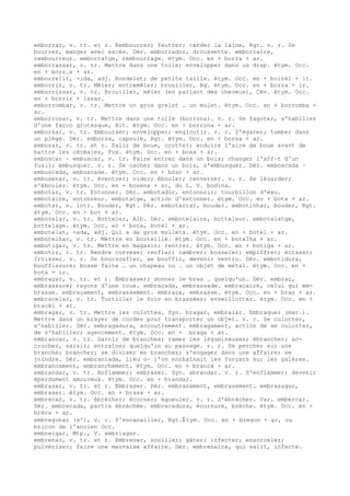 emborrar, v. tr. et r. Rembourrer; feutrer; carder la laine, Rgt. v. r. Se
bourrer, manger avec excès. Dér. emborrador, droussette. emborraire,
rembourreur. emborratge, rembourrage. étym. Occ. en + borra + ar.
emborrassar, v. tr. Mettre dans une toile; envelopper dans un drap. étym. Occ.
en + borr…s + ar.
emborrelit, -ida, adj. Rondelet; de petite taille. étym. Occ. en + boirèl + it.
emborrir, v. tr. Mêler; entremêler; brouiller, Ag. étym. Occ. en + borra + ir.
emborrissar, v. tr. Brouiller, mêler (en parlant des cheveux), Cév. étym. Occ.
en + borrir + issar.
emborrombar, v. tr. Mettre un gros grelot … un mulet. étym. Occ. en + borromba +
ar.
emborronar, v. tr. Mettre dans une toile (borrona). v. r. Se fagoter, s'habiller
d'une façon grotesque, Bit. étym. Occ. en + borrona + ar.
emborsar, v. tr. Embourser; envelopper; engloutir. v. r. S'égarer; tomber dans
un piège. Dér. emborsa, capsule, Rgt. étym. Occ. en + borsa + ar.
embosar, v. tr. et r. Salir de boue, crotter; enduire l'aire de boue avant de
battre les céréales, Fux. étym. Occ. en + bosa + ar.
emboscar ~ embuscar, v. tr. Faire entrer dans un bois; changer l'aff–t d'un
fusil; embusquer. v. r. Se cacher dans un bois, s'embusquer. Dér. emboscada ~
embuscada, embuscade. étym. Occ. en + bòsc + ar.
embosenar, v. tr. éventrer; vider; ébouler; renverser. v. r. Se lézarder;
s'ébouler. étym. Occ. en + bosena + ar, du L. V. bodina.
embotar, v. tr. Entonner. Dér. embotador, entonnoir; tourbillon d'eau.
embotaire, entonneur. embotatge, action d'entonner. étym. Occ. en + bota + ar.
embotar, v. intr. Bouder, Rgt. Dér. embotarrar, bouder. embotinhar, bouder, Rgt.
étym. Occ. en + bot + ar.
embotelar, v. tr. Botteler, Alb. Dér. embotelaire, botteleur. embotelatge,
bottelage. étym. Occ. en + bota, botèl + ar.
embotelat, -ada, adj. Qui a de gros mollets. étym. Occ. en + botel + ar.
embotelhar, v. tr. Mettre en bouteille. étym. Occ. en + botelha + ar.
embotigar, v. tr. Mettre en magasin; rentrer. étym. Occ. en + botiga + ar.
embotir, v. tr. Rendre convexe; renfler; cambrer; bosseler; empiffrer; écraser;
froisser. v. r. Se boursoufler, se bouffir, devenir ventru. Dér. embotidura,
bouffissure; bosse faite … un chapeau ou … un objet de métal. étym. Occ. en +
bota + ir.
embraçar, v. tr. et r. Embrasser; donner le bras … quelqu'un. Dér. embraç,
embrassure; rayons d'une roue. embraçada, embrassade. embraçaire, celui qui em-
brasse. embraçament, embrassement. embraça, embrasse. étym. Occ. en + braç + ar.
embracelar, v. tr. Tortiller le foin en brassées; enveillotter. étym. Occ. en +
bracèl + ar.
embragar, v. tr. Mettre les culottes. Syn. bragar, embraiar. Embraquer (mar.).
Mettre dans un brayer de cordes pour transporter un objet. v. r. Se culotter,
s'habiller. Dér. embragadura, accoutrement. embragament, action de se culotter,
de s'habiller; agencement. étym. Occ. en + braga + ar.
embrancar, v. tr. Garnir de branches; ramer les légumineuses; ébrancher; ac-
crocher, saisir; entraîner quelqu'un au passage. v. r. Se percher sur une
branche; brancher; se diviser en branches; s'engager dans une affaire; se
joindre. Dér. embrancada, lieu o— l'on enchaînait les forçats sur les galères.
embrancament, embranchement. étym. Occ. en + branca + ar.
embrandar, v. tr. Enflammer; embraser. Syn. abrandar. v. r. S'enflammer; devenir
éperdument amoureux. étym. Occ. en + brandar.
embrasar, v. tr. et r. Embraser. Dér. embrasament, embrasement. embrasugar,
embraser. étym. Occ. en + brasa + ar.
embrecar, v. tr. ébrécher; écorner; égueuler. v. r. S'ébrécher. Var. embercar.
Dér. embrecada, partie ébréchée. embrecadura, écornure, brèche. étym. Occ. en +
brèca + ar.
embregonar (s'), v. r. S'encanailler, Rgt.ﾐ tym. Occ. en + bregon + ar, ou
bricon de l'ancien Occ.
embreigar, Mtp., V. embriagar.
embrenar, v. tr. et r. Embrener, souiller; gâter; infecter; ensorceler;
pulvériser; faire une mauvaise affaire. Dér. embrenaire, qui salit, infecte.
 