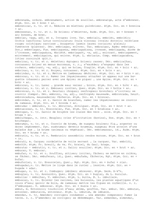 embrenada, ordure. embrenament, action de souiller. embrenatge, acte d'embrener.
étym. Occ. en + bren + ar.
embrenicar, v. tr. et r. Réduire en miettes; pulvériser. étym. Occ. en + brenica
+ ar.
embresenar, v. tr. et r. Se briser; s'émietter, Aude. étym. Occ. en + bresen +
ar; bresen, de bren.
embriac, -aga, adj. et s. Ivrogne; ivre. Var. embriaic, embrièc, embrièic;
Orchis laxiflora; Lotus corniculatus; Inula viscosa; ivraie; doronic; valériane
rouge; colchique; narcisse … bouquets; jasmin jaune; coriaire; glaïeul;
fumeterre (plantes). Dér. embriagar, enivrer. Var. embraigar, Agde; embrigar,
Don.; emberiagar, Fux. embriaguesa, embriagadissa, ivresse. embriagada, durée de
l'ivresse. embriagadura, ébriété. embriagant, -a, adj., enivrant. embriagament,
enivrement. embriagaire, qui enivre. étym. L. ebriacus. Comp. embriagacabra,
lotier corniculé (plt.).
embricar, v. tr. et r. émietter; égruger; briser; casser. Dér. embricalhar,
concasser; briser en menus morceaux, v. r., s'excéder; s'engager dans les
rochers. embricant, -a, adj., qui se brise, fragile. étym. Occ. en + bric + ar.
embrinar, v. tr. et r. Broyer, concasser. étym. Occ. en + brin + ar.
embrindar, v. tr. et r. Mettre en lambeaux; déchirer. étym. Occ. en + brin + ar.
embrocar, v. tr. et r. Ramer les légumineuses; attacher un appeau sur une ba-
guette (chasse); percer avec une épine; se piquer … une épine. étym. Occ. en +
bròc + ar.
embrocar, v. tr. Laver … grande eau; verser … brocs. étym. Occ. en + bròc + ar.
embrolar, v. tr. et r. Embouer; crotter, Quer. étym. Occ. en + bròla + ar.
embroncar, v. tr. et r. Heurter; choquer; renfrogner; broncher; s'irriter; se
couvrir (temps). Dér. embronc, -a, adj., renfrogné; maussade. embroncada, heurt.
embroncadura, maussaderie; fâcherie. étym. Occ. en + broncar.
embrondar, v. tr. et r. Garnir de branches, ramer les légumineuses; se couvrir
de rameaux. étym. Occ. en + bronda + ar.
embrudar ~ embrudir, v. tr. ébruiter, divulguer. étym. Occ. en + brut + ar.
embrueissar, v. tr. Ensorceler, Fux. étym. Occ. en + bruèissa + ar.
embrugar, v. tr. Garnir de bruyère les claies des vers … soie. étym. Occ. en +
bruga + ar.
embrulhegar, v. intr. Beugler; crier d'irritation (bovins), Don. étym. Occ. en +
brulhegar.
embrumar, v. tr. et r. Couvrir de brume, de nuages; bruiner; fig., argenter ou
dorer légèrement. Syn. susbrumar; devenir brumeux, nuageux; être atteint d'une
maladie due … la brume (animaux ou végétaux). Dér. embrumassar, id., Aude. étym.
Occ. en + bruma + ar.
embrunir, v. tr. et r. Rembrunir; assombrir; rendre morose. étym. Occ. en + brun
+ ir.
embruòl, m. Cargue; cordelette de voile servant … la carguer. Var. embriòl,
embròlh. étym. Fr. breuil, du vx. Fr. braiel, du Gaul. braga.
embrutar ~ embrutir, v. tr. et r. Salir; souiller. étym. Occ. en + brut + ar.
embucar, V. embocar.
embufar, v. tr. et r. Souffler, attiser; irriter, fâcher; se mettre en colère,
se fâcher. Dér. embufecar, id., Quer. embufada, fâcherie, Rgt. étym. Occ. en +
bufar.
embuforlar, v. tr. Ensorceler, Quer., Rgt. étym. Occ. en + bufar + olar.
embugadar,v. tr. Mettre le linge dans le cuvier … lessive. étym. Occ. en +
bugada + adar.
embugar, v. tr. et r. Combuger; imbiber; abreuver. étym. Germ. b–k“n.
embuglar, v. tr. Assourdir, Quer. étym. Occ. en + buglar, du L. buculus.
embullar ~ embulhar, V. embolhar. étym. L. bulla, B. L. imbullare.
embuscar, v. tr. Enlever les racines, les buissons, les plantes aquatiques d'un
cours d'eau; garnir de bois, de rameaux; mettre les figues en corbeille. v. r.
S'embusquer. V. emboscar. étym. Occ. en + busca + ar.
embut, m. Entonnoir; tourbillon d'eau; abîme, gouffre. Var. embuc. Dér. embutar,
entonner. embutaire, entonneur. étym. L. imbutum, de imbuere.
emendar, v. tr. Amender; corriger; condamner … une amende; compenser; fumer la
terre. v. r. S'amender; se corriger; se dédommager. Var. esmendar, eimendar,
 