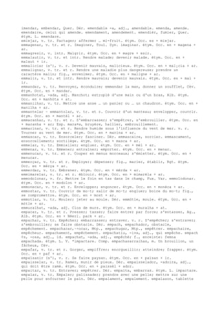 imendar, embendar, Quer. Dér. emendable -a, adj., amendable. emenda, amende.
emendaire, celui qui amende. emendament, amendement. emendièr, fumier, Quer.
étym. L. emendare.
emiejar, v. tr. Partager; affermer … mi-fruit. étym. Occ. es + miejar.
emmagenar, v. tr. et r. Imaginer, Toul. Syn. imaginar. étym. Occ. en + magena +
ar.
emmagresir, v. intr. Maigrir. étym. Occ. en + magre + esir.
emmalautir, v. tr. et intr. Rendre malade; devenir malade. étym. Occ. en +
malaut + ir.
emmaliciar (s'), v. r. Devenir mauvais, malicieux. étym. Occ. en + mal¡cia + ar.
emmalignar, v. tr. et r. Rendre une maladie plus dangereuse; prendre un
caractère malin; fig., envenimer. étym. Occ. en + maligne + ar.
emmalir, v. tr. et intr. Rendre mauvais; devenir mauvais. étym. Occ. en + mal +
ir.
emmandar, v. tr. Renvoyer, éconduire; emmandar la man, donner un soufflet, Cév.
étym. Occ. en + mandar.
emmanhotat, -ada, adj. Manchot; estropié d'une main ou d'un bras, Alb. étym.
Occ. en + manhòta + at.
emmanilhar, v. tr. Mettre une anse … un panier ou … un chaudron. étym. Occ. en +
manilha + ar.
emmantelar ~ emmantolar, v. tr. et r. Couvrir d'un manteau; envelopper, couvrir.
étym. Occ. en + mantèl + ar.
emmaranhar, v. tr. et r. S'embarrasser; s'empêtrer, s'embrouiller. étym. Occ. en
+ maranha + ar; Esp. mara¤a, bruyère, hallier, embrouillement.
emmarinar, v. tr. et r. Rendre humide sous l'influence du vent de mer. v. r.
Tourner au vent de mer. étym. Occ. en + marina + ar.
emmascar, v. tr. Ensorceler; fasciner. Dér. emmascaire, sorcier. emmascament,
ensorcellement; sortilège. étym. Occ. en + masca + ar.
emmelar, v. tr. Emmieller; engluer. étym. Occ. en + mèl + ar.
emmenar, v. tr. Emmener; entraîner; emporter. étym. Occ. en + menar.
emmenucar, v. tr. et r. Couper en menus morceaux; s'émietter. étym. Occ. en +
menucar.
emmerçar, v. tr. et r. Employer; dépenser; fig., marier, établir, Rgt. étym.
Occ. en + mèrça + ar.
emmerdar, v. tr. Embrener. étym. Occ. en + mèrda + ar.
emmimarelar, v. tr. et r. éblouir. étym. Occ. en + mimarèla + ar.
emmodolonar, v. fr. Mettre le foin en tas dans le champ, Fux. Var. emmolodonar.
étym. Occ. en + modolon + ar.
emmonecar, v. tr. et r. Envelopper; engoncer. étym. Occ. en + monèca + ar.
emmostar, v. tr. Couvrir de mo–t; salir de mo–t; engluer; boire du mo–t; fig.,
se compromettre. étym. Occ. en + most + ar.
emmotlar, v. tr. Mouler; jeter au moule. Dér. emmòtle, moule. étym. Occ. en +
mòtle + ar.
emmuralhat, -ada, adj. Clos de murs. étym. Occ. en + muralha + at.
empacar, v. tr. et r. Presser; tasser; faire entrer par force; s'entasser, Ag.,
Alb. étym. Occ. en + Néerl. pack + ar.
empachar, v. tr. Empêcher; embarrasser; entraver. v. r. S'empêcher; s'entraver;
s'embrouiller; se faire obstacle. Dér. empach, empachador, obstacle,
empêchement. empachacar,~-ocar, Mtp., empachugar, Mtp., empêtrer. empachaire,
empêcheur. empachament, empêchement. empachatiu, -iva, adj., qui empêche. empach
¢s, -osa, adj., id. empachat, -ada, adj., empêché; f., enceinte: femna
empachada. étym. L. V. *impactare. Comp. empachasarralhas, m. Un brouillon, un
fâcheux, Cév.
empafar, v. tr. et r. Gorger, empiffrer; enorgueillir; atteindre; frapper. étym.
Occ. en + paf + ar.
empaïsanir (s'), v. r. Se faire paysan. étym. Occ. en + païsan + ir.
empaisselar, v. tr. Ramer, munir de pieux. Dér. empaisselador, -adoira, adj.,
qui doit être ramé. étym. Occ. en + paissèl + ador.
empaitar, v. tr. Entraver; empêtrer. Dér. empaita, embarras. étym. L. impactare.
empalar, v. tr. Empaler; palissader; prendre avec une pelle; mettre sur une
pelle pour enfourner le pain. Dér. empalament, empalement. empalason, tablette
 