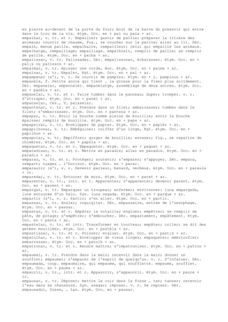en pierre au-devant de la porte du four; bout de la barre du pressoir qui entre
dans le trou de la vis. étym. Occ. en + pal ou pala + ar.
empalhar, v. tr. et r. Empailler; garnir de paille; préparer la litière des
animaux; couvrir de chaume, Fux., se coucher sur la paille; aller au lit. Dér.
empalh, menue paille. empalhaire, rempailleur; celui qui empaille les animaux.
empalhatge, rempaillage; empaillage. empalhosir, remplir de paille; se remplir
de paille. étym. Occ. en + palha + ar.
empalissar, v. tr. Palissader. Dér. empalissonar, échalasser. étym. Occ. en +
pal¡s ou palisson + ar.
empalmar, v. tr. épisser une corde, Aur. étym. Occ. en + palma + ar.
empalsar, v. tr. Empaler, Rgt. étym. Occ. en + pal + ar.
empampanar (s'), v. r. Se couvrir de pampres. étym. en + L. pampinus + ar.
empanèla, f. Petite ancre qui tient … la grosse pour la fixer plus solidement.
Dér. empanelar, empenneler. empanelatge, assemblage de deux ancres. étym. Occ.
en + panèla + ar.
empanelar, v. tr. et r. Faire tomber dans le panneau; duper; tromper. v. r.
S'attraper. étym. Occ. en + panèl + ar.
empanselar, Cév., V. paisselar.
empantenar, v. tr. et r. Prendre dans un filet; embarrasser; tomber dans le
filet; s'embarrasser. étym. Occ. en + pantena + ar.
empapar, v. tr. Avoir la bouche comme pleine de bouillie; avoir la bouche
épaisse; remplir de bouillie. étym. Occ. en + papa + ar.
empapeirar, v. tr. Envelopper de papier. étym. Occ. en + papièr + ar.
empapilhonar, v. tr. Embéguiner; coiffer d'un linge, Rgt. étym. Occ. en +
papilhon + ar.
empapolar, v. tr. Empiffrer; gorger de bouillie; envaser; fig., se repaître de
chimères. étym. Occ. en + papòla + ar.
empaquetar, v. tr. et r. Empaqueter. étym. Occ. en + paquet + ar.
emparadisar, v. tr. et r. Mettre en paradis; aller en paradis. étym. Occ. en +
parad¡s + ar.
emparar, v. tr. et r. Protéger; soutenir; s'emparer; s'appuyer. Dér. empara,
rempart; nuages … l'horizon. étym. Occ. en + parar.
emparaulir (s'), v. r. Devenir parleur, bavard, verbeux. étym. Occ. en + paraula
+ ir.
emparedar, v. tr. Entourer de murs. étym. Occ. en + paret + ar.
emparentar, v. tr., intr. et r. Apparenter; s'apparenter; devenir parent. étym.
Occ. en + parent + ar.
empargar, v. tr. Emparquer un troupeau; enfermer; environner: luna empargada,
lune entourée d'un halo. Syn. luna negada. étym. Occ. en + pargue + ar.
empartir (s'), v. r. Partir; s'en aller. étym. Occ. en + partir.
empassar, v. tr. Avaler; ingurgiter. Dér. empassaire, entrée de l'oesophage.
étym. Occ. en + passar.
empastar, v. tr. et r. Empâter la volaille; engluer; empêtrer; se remplir de
pâte, de potage; s'empêtrer; s'embourber. Dér. empastament, empâtement. étym.
Occ. en + pasta + ar.
empastelar, v. tr. et intr. Transformer en tourteau; empâter; coller; se dit des
gerbes mouillées. étym. Occ. en + pastèla + ar.
empastissar, v. tr. et r. Poisser; engluer. étym. Occ. en + past¡s + ar.
empatolhar, v. tr. et r. Envelopper de vieux linges; empaqueter; emmitoufler;
embarrasser. étym. Occ. en + patolh + ar.
empatronar, v. tr. et r. Rendre maître; s'impatroniser. étym. Occ. en + patron +
ar.
empaumar, v. tr. Prendre dans la main; recevoir dans la main; donner un
soufflet; empaumer; s'emparer de l'esprit de quelqu'un. v. r. S'infatuer. Dér.
empaumada, coup. empaumaire, qui empaume, qui soufflette. empaume, soufflet.
étym. Occ. en + pauma + ar.
empaurir, v. tr., intr. et r. Appauvrir, s'appauvrir. étym. Occ. en + paure +
ir.
empausar, v. tr. Déposer; mettre le cuir dans la fosse … tan; tanner; recevoir
l'eau dans sa chaussure. Syn. asagar; imposer. v. r. Se reposer. Dér.
empausador, fosse, … tan. étym. Occ. en + pausar.
 