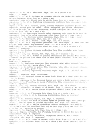 empautrar, v. tr. et r. Embourber. étym. Occ. en + pautra + ar.
empe, f., V. empés.
empebrar, v. tr. et r. Poivrer; se poivrer; prendre des parasites; gagner une
maladie honteuse. étym. Occ. en + pebre + ar.
empecadat, -ada, adj. Plongé dans le péché. étym. Occ. en + pecat + ar.
empedegar, v. tr. et r. Empêcher; embarrasser; empêtrer. Syn. empetegar. étym.
L. impedicare.
empegar, v. tr. et r. Poisser, gluer, coller; empêtrer; attraper; griser. Dér.
empegador, marque pour les bêtes … laine. empegaire, qui poisse. empegament,
action de poisser, de coller. empeganta, silène italique; caille-lait ou
grateron. étym. Occ. en + pega + ar.
empegomir, v. tr. Empoisser; devenir sale, crasseux, noir comme de la poix. Dér.
empegomit, -ida, adj., sale, crasseux, noir. étym. Occ. en + pega + omir.
empegontar, v. tr. Engluer; rendre crasseux. étym. Occ. en + pega + ontar.
empeguir, v. tr. Engourdir. étym. Occ. en + pec + ir.
empeilar, v. tr. et r. Fermer … clef. étym. Occ. en + peilar.
empeirar, v. tr. et r. Empierrer; pétrifier. Dér. empeiregar, id. empeirada, em-
pierrée. empeirament, empierrement. étym. Occ. en + pèira + ar.
empeissonar, v. tr. Empoissonner; aleviner. étym. Occ. en + peisson + ar.
empelar, V. empeutar.
empelar, v. tr. Avaler; dévorer; engloutir, Rgt. Dér. empelada, gros repas.
empelal, m., so–l.
empelissat, -ada, adj. Fourré, Alb. étym. Occ. en + pelissa + at.
empelotar, v. tr. et r. Mettre en pelote; s'empeloter (en parlant d'un faucon);
s'engouer (en parlant d'un arbre dont la sève paraît obstruée). étym. Occ. en +
pelòta + ar.
empeltar, V. empeutar.
empenar, v. tr. Emplumer, empenner. Dér. empenat, -ada, adj., empenné; tout
entier. étym. Occ. en + pena, plume + ar.
empenar, v. r. Se mettre en peine. Dér. empenat, -ada, adj., en peine; pénible.
étym. Occ. en + pena, peine + ar.
empencha, f. Poussée; impulsion; secousse; nagée. étym. L. V. impincta, de
impingere.
empenha, f. Empeigne. étym. Gallicisme.
empenhar, v. tr. Engager, donner un gage, Toul. étym. en + penh, vieil Occitan
+ ar, L. pignus.
empénher ~ empénger, v. tr. Pousser; fermer une porte … demi; attiser; pousser …
mal faire. v. r. S'exciter, se ruer; s'attacher. Dér. empenheire, provocateur.
étym. L. impingere.
empensat, -ada, adj. Pensif; soucieux, Toul. étym. Occ. en + pensar.
empenta, f. Gouvernail de bateau ou de radeau. étym. L. impincta, de impingere.
empepiar, v. tr. et r. Rendre niais; stupéfier; devenir niais. étym. Occ. en +
pèpi + ar.
empepinar (s'), v. r. S'énerver, Rgt. étym. Occ. en + pepin + ar.
emperaire, -airitz, m. et f. Empereur, impératrice. étym. L. imperator,
imperatrix.
emperar, v. tr. Dominer; régner, Gui. étym. L. imperare.
emperau, m. Travail que fait un ouvrier après sa journée régulière; temps qui
reste … l'ouvrier après sa journée régulière, Mtp. étym. Occ. emperar.
emperesir, v. tr. et r. Rendre paresseux; devenir paresseux; lach emperesit,
lait grumelé dans les mamelles; lait qui se perd pour n'être pas tété, Cév.
étym. Occ. en + peresir, de peresa.
empergar, v. tr. Empaler, Rgt. étym. Occ. en + pèrga + ar.
empèri, m. Empire; autorité. Far l'empèri, dominer; se donner des airs de
commandement. étym. L. imperium.
emperit, -ida, s. et adj. Maladroit, incapable; imbécile, Mtp.; obéré;
insolvable, Cév. étym. L. imperitus.
emperlar, v. tr. et r. Orner de perles, Toul., Aude. étym. Occ. en + pèrla + ar.
empernar, v. tr. Coiffer. étym. Occ. en + pèrna + ar; pèrna, bavolet, couvre-
chef.
 