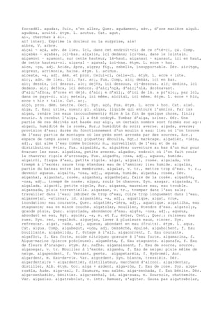 forcadèl. agudar, fuir, s'en aller, Quer. agudament, adv., d'une manière aigu‰.
agudesa, acuité. étym. L. acutus. Cat. agut.
ai-, cherchez à èi-.
ai! interj. Exprime la douleur ou la surprise, aïe!
aibre, V. arbre.
aiçai ~ açà, adv. de lieu. Ici, dans cet endroit-ci; de ce c"té-ci, çà. Comp.
aiçabàs ~ açabàs, ici-bas. aiçalin, ici dedans; ici-bas, dans le lointain.
aiçamont ~ açamont, sur cette hauteur, là-haut. aiçanaut ~ açanaut, ici en haut,
de cette hauteur-ci. aiçaval ~ açaval, ici-bas. étym. L. ecce + hac.
aice, -ça, adj. Acide, âpre, aigre; fig., rebelle, insupportable. Dér. aicitge,
aigreur, acrimonie, haine. étym. L. acidus.
aiceste, -a, adj. dém. et pron. Celui-ci, celle-ci. étym. L. ecce + iste.
aic¡, adv. de lieu. Ici. Var. ac¡, Fux. Comp. aic¡ debàs, ici en bas.
aic¡ dess£s, ici dessus. aic¡ dej¢s, ici dessous, ci-dessous. aic¡ dedins, ici
dedans. aic¡ defòra, ici dehors. d'aic¡'nçà, d'aic¡'nlà, dorénavant.
d'aic¡'nfòra, d'ores et déjà. d'aic¡ e d'ail¡, d'ici de là. a pr'aic¡, par ici,
dans ce pays-ci. aic¡ meteis, ici même. aicital, ici même. étym. L. ecce + hic,
ecce + hic + talis. Cat. ac¡.
aiçò, pron. dém. neutre. Ceci. Syn. açò, Fux. étym. L. ecce + hoc. Cat. això.
aiga, f. Eau; urine, sueur; pl. aigas, liquide qui entoure l'amnios. Far las
aigas, rendre les eaux (accouchement); être à la fin de quelque chose, finir;
mourir. A recebut l'aiga, il a été ondoyé. Tombar d'aiga, uriner. Dér. Une
partie de ces dérivés est basée sur aig-, un certain nombre sont formés sur ag-:
aigaci, humidité de la rosée, Aur.; humidité du soir; averse. aigada, averse;
provision d'eau; durée du fonctionnement d'un moulin à eau; lieu où l'on trouve
de l'eau; partie de montagne où les prés sont arrosés par des sources, Aur.;
espace de temps assez long; piquette; éboulis, Rgt.; marécage. aigadièr, -ièra,
adj., qui aime l'eau comme boisson; m., surveillant de l'eau et de sa
distribution; évier, Fux. aigadièr, m. aiguière; ouverture au bas d'un mur pour
évacuer les eaux. aigadina, petite averse. aigador, endroit où l'on fait rouir
le chanvre; rigole d'arrosage, Fux. aigad¢s, -osa, adj., aqueux, humide.
aigairòl, flaque d'eau, petite rigole. aigal, aiguail, rosée. aigalada, vin
trempé à l'excès; sauce trop étendue; eau de l'amnios; lieu humide. aigalàs,
partie du bateau entre les membrures. aigalar, v. tr., mettre trop d'eau. v. r.,
devenir aqueux. aigal¢s, -osa, adj., aqueux, humide. aiganha, rosée, Cév.
aiganhal, aiganhat, rosée. aiganhar, aiganhejar, faire de la rosée. aiganh¢s,
-osa, adj., trempé de rosée. aigar, rouir le chanvre. Syn. asagar. aigarada, V.
aigalada. aigarèl, petite rigole, Aur. aigassa, mauvaise eau, eau trouble.
aigassada, pluie torrentielle. aigassar, v. tr., tremper dans l'eau sale;
travailler dans l'eau; imbiber de trop d'eau, cuire trop longuement dans l'eau.
aigassejar, -atussar, id. aigassièr, -a, adj., aquatique. aigat, crue,
inondation; eau courante, Quer. aigatièr,-ièra, adj., aquatique. aigatilha, eau
stagnante; eau en mince couche. aigatolar, mouiller, étendre d'eau. aigatol¡s,
grande pluie, Quer. aigorlada, abondance d'eau. aig¢s, -osa, adj., aqueux,
abondant en eau, Rgt. aguièr, -a, m. et f., évier, Cent., Quer.; ruisseau des
rues. Syn. rec, regalèch. aiguejar, laver à plusieurs eaux, rincer. Syn.
refrescar. aigat, -ada, adj. aqueux, abondant en eau (fruits). étym. L. aqua.
Cat. aigua. Comp. aigabegut, -uda, adj. Desséché, épuisé. aigabolhent, f. Eau
bouillante. aigabolida, f. Potage à l'ail. aigacorrent, f. Eau courante.
aigafòrt, f. Eau forte, acide nitrique; gravure à l'eau forte. aigamarina, f.
Aigue-marine (pierre précieuse). aigamòrta, f. Eau stagnante. aiganafa, f. Eau
de fleurs d'oranger. étym. Ar. nafha. aiganaissent, f. Eau de source, source.
aiganegar, v. tr. Mouiller à l'excès. aiganèu, f. Eau de neige; pluie mêlée de
neige. aigapendent, f. Versant, pente. aigapetarèla, f. Hydromèl, Aur.
aigardent, m. Eau-de-vie. Var. aigordent. Syn. blanca, tressièis. Dér.
aigardentaire ~ aigardentièr, distillateur, marchand d'alcool. aigardentar,
distiller, Alb. étym. Occ. aiga + ardent. aiga-ròs, f. Eau de rose. Syn. aiga-
rosèla, Aude. aiga-sal, f. Saumure, eau salée. aiga-senhada, f. Eau bénite. Dér.
aiga-senhadièr, bénitier. aiga-senhal, id. aiga-suau, m. Sournois, chattemite.
Var. aigasiau. aigatrebolar, v. intr. Remuer, s'agiter. Gausa pas aigatrebolar,
 